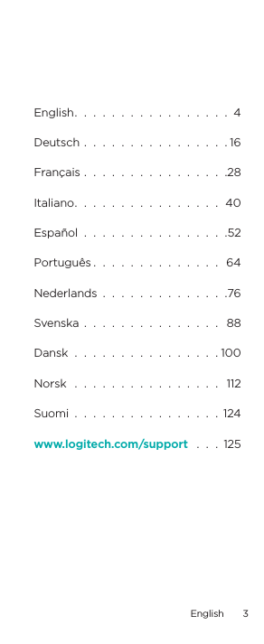English.  .  .  .  .  .  .  .  .  .  .  .  .  .  .  .  .  4Deutsch  .  .  .  .  .  .  .  .  .  .  .  .  .  .  .  . 16Français  .  .  .  .  .  .  .  .  .  .  .  .  .  .  .  .28Italiano.  .  .  .  .  .  .  .  .  .  .  .  .  .  .  .  40Español  .  .  .  .  .  .  .  .  .  .  .  .  .  .  .  .52Português .  .  .  .  .  .  .  .  .  .  .  .  .  .  64Nederlands  .  .  .  .  .  .  .  .  .  .  .  .  .  .76Svenska  .  .  .  .  .  .  .  .  .  .  .  .  .  .  .   88Dansk  .  .  .  .  .  .  .  .  .  .  .  .  .  .  .  . 100Norsk   .  .  .  .  .  .  .  .  .  .  .  .  .  .  .  .   112Suomi  .  .  .  .  .  .  .  .  .  .  .  .  .  .  .  .  124www.logitech.com/support   .  .  .  125English  3