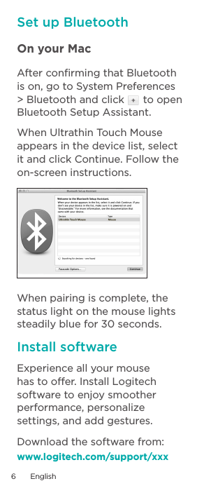 Set up BluetoothOn your Mac After conﬁrming that Bluetooth is on, go to System Preferences &gt; Bluetooth and click   to open Bluetooth Setup Assistant.  When Ultrathin Touch Mouse appears in the device list, select it and click Continue. Follow the on-screen instructions.When pairing is complete, the status light on the mouse lights steadily blue for 30 seconds.Install softwareExperience all your mouse has to offer. Install Logitech software to enjoy smoother performance, personalize settings, and add gestures.Download the software from:www.logitech.com/support/xxx6  English