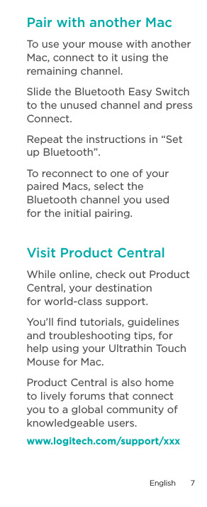 Pair with another MacTo use your mouse with another Mac, connect to it using the remaining channel.Slide the Bluetooth Easy Switch to the unused channel and press Connect. Repeat the instructions in “Set up Bluetooth”. To reconnect to one of your paired Macs, select the Bluetooth channel you used  for the initial pairing.Visit Product CentralWhile online, check out Product Central, your destination  for world-class support. You’ll ﬁnd tutorials, guidelines and troubleshooting tips, for help using your Ultrathin Touch Mouse for Mac.Product Central is also home to lively forums that connect you to a global community of knowledgeable users.www.logitech.com/support/xxxEnglish  7