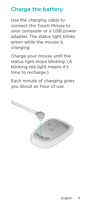 Use the charging cable to connect the Touch Mouse to your computer or a USB power adapter. The status light blinks green while the mouse is charging. Charge your mouse until the status light stops blinking. (A blinking red light means it’s  time to recharge.) Each minute of charging gives you about an hour of use.Charge the batteryEnglish  9