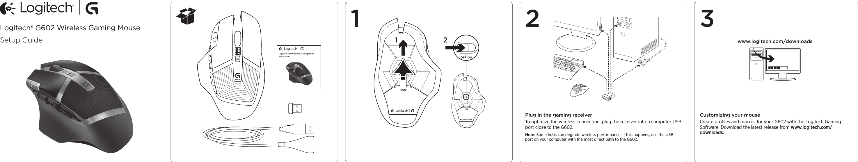 Logitech® G602 Wireless Gaming MouseSetup GuideLogitech® G602 Wireless Gaming MouseSetup GuideF9 F11 F13 F14 F151 2 3Plug in the gaming receiverTo optimize the wireless connection, plug the receiver into a computer USB port close to the G602.Note: Some hubs can degrade wireless performance. If this happens, use the USB port on your computer with the most direct path to the G602.Customizing your mouseCreate proﬁles and macros for your G602 with the Logitech Gaming Software. Download the latest release from www.logitech.com/downloads.1 2 www.logitech.com/downloads