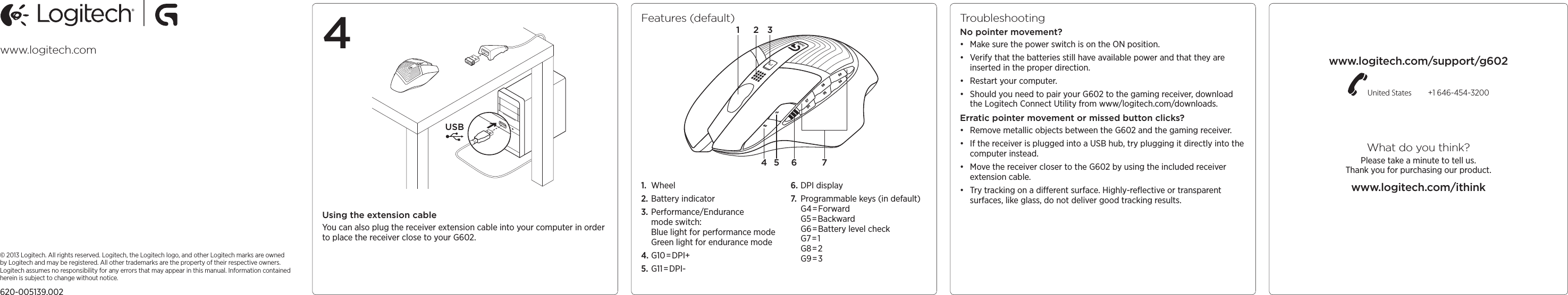 USB© 2013 Logitech. All rights reserved. Logitech, the Logitech logo, and other Logitech marks are owned by Logitech and may be registered. All other trademarks are the property of their respective owners. Logitech assumes no responsibility for any errors that may appear in thismanual. Information contained herein is subject to change without notice.620-005139.002www.logitech.com www.logitech.com/support/g602United States  +1 646-454-3200What do you think?Please take a minute to tell us.  Thank you for purchasing our product.www.logitech.com/ithinkFeatures (default)1.  Wheel2. Battery indicator3. Performance/Endurance mode switch: Blue light for performance mode Green light for endurance mode4. G10 =DPI+5. G11=DPI-6. DPI display7.  Programmable keys (in default) G4=Forward G5=Backward G6=Battery level check G7=1 G8=2 G9=314 5 6 732TroubleshootingNo pointer movement?• Make sure the power switch is on the ON position.• Verify that the batteries still have available power and that they are inserted in the proper direction.• Restart your computer.• Should you need to pair your G602 to the gaming receiver, download the Logitech Connect Utility from www/logitech.com/downloads.Erratic pointer movement or missed button clicks?• Remove metallic objects between the G602 and the gaming receiver.• If the receiver is plugged into a USB hub, try plugging it directly into the computer instead.• Move the receiver closer to the G602 by using the included receiver extension cable.• Try tracking on a dierent surface. Highly-reﬂective or transparent surfaces, like glass, do not deliver good tracking results.4Using the extension cableYou can also plug the receiver extension cable into your computer in order to place the receiver close to your G602.