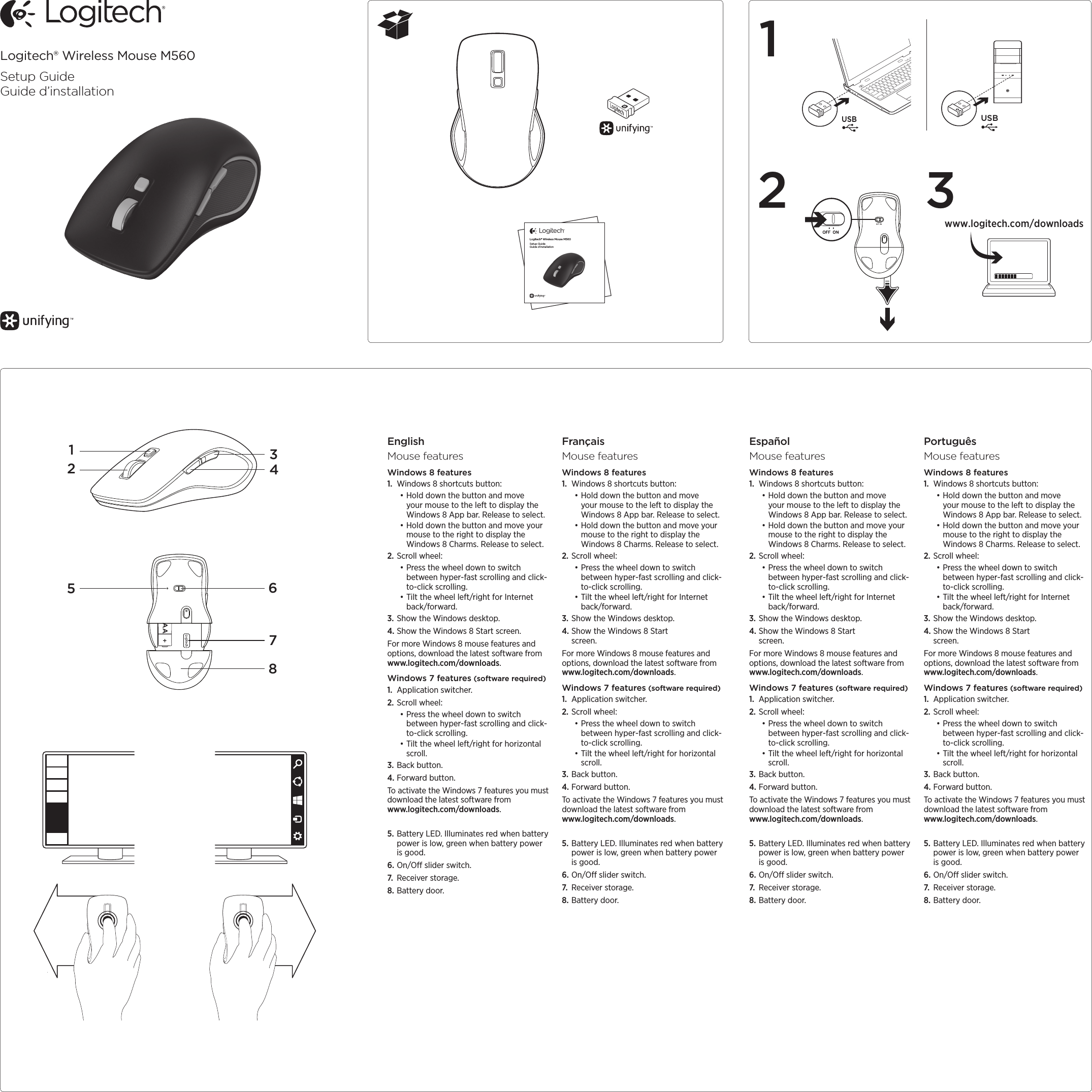 Logitech® Wireless Mouse M560Setup GuideGuide d’installation12Logitech® Wireless Mouse M560Setup GuideGuide d’installationEnglishMouse featuresWindows 8 features1.  Windows 8 shortcuts button:•Hold down the button and move your mouse to the left to display the Windows 8 App bar. Release to select. •Hold down the button and move your mouse to the right to display the Windows 8 Charms. Release to select.2. Scroll wheel:•Press the wheel down to switch between hyper-fast scrolling and click-to-click scrolling.•Tilt the wheel left/right for Internet back/forward.3. Show the Windows desktop.4. Show the Windows 8 Start screen.For more Windows 8 mouse features and options, download the latest software from www.logitech.com/downloads.Windows 7 features (software required)1.  Application switcher.2. Scroll wheel:•Press the wheel down to switch between hyper-fast scrolling and click-to-click scrolling.•Tilt the wheel left/right for horizontal scroll.3. Back button.4. Forward button.To activate the Windows 7 features you must download the latest software from  www.logitech.com/downloads.5. Battery LED. Illuminates red when battery power is low, green when battery power is good.6. On/O slider switch.7.  Receiver storage.8. Battery door.FrançaisMouse featuresWindows 8 features1.  Windows 8 shortcuts button:•Hold down the button and move your mouse to the left to display the Windows 8 App bar. Release to select. •Hold down the button and move your mouse to the right to display the Windows 8 Charms. Release to select.2. Scroll wheel:•Press the wheel down to switch between hyper-fast scrolling and click-to-click scrolling.•Tilt the wheel left/right for Internet back/forward.3. Show the Windows desktop.4. Show the Windows 8 Start screen.For more Windows 8 mouse features and options, download the latest software from www.logitech.com/downloads.Windows 7 features (software required)1.  Application switcher.2. Scroll wheel:•Press the wheel down to switch between hyper-fast scrolling and click-to-click scrolling.•Tilt the wheel left/right for horizontal scroll.3. Back button.4. Forward button.To activate the Windows 7 features you must download the latest software from  www.logitech.com/downloads.5. Battery LED. Illuminates red when battery power is low, green when battery power is good.6. On/O slider switch.7.  Receiver storage.8. Battery door.EspañolMouse featuresWindows 8 features1.  Windows 8 shortcuts button:•Hold down the button and move your mouse to the left to display the Windows 8 App bar. Release to select. •Hold down the button and move your mouse to the right to display the Windows 8 Charms. Release to select.2. Scroll wheel:•Press the wheel down to switch between hyper-fast scrolling and click-to-click scrolling.•Tilt the wheel left/right for Internet back/forward.3. Show the Windows desktop.4. Show the Windows 8 Start screen.For more Windows 8 mouse features and options, download the latest software from www.logitech.com/downloads.Windows 7 features (software required)1.  Application switcher.2. Scroll wheel:•Press the wheel down to switch between hyper-fast scrolling and click-to-click scrolling.•Tilt the wheel left/right for horizontal scroll.3. Back button.4. Forward button.To activate the Windows 7 features you must download the latest software from  www.logitech.com/downloads.5. Battery LED. Illuminates red when battery power is low, green when battery power is good.6. On/O slider switch.7.  Receiver storage.8. Battery door.PortuguêsMouse featuresWindows 8 features1.  Windows 8 shortcuts button:•Hold down the button and move your mouse to the left to display the Windows 8 App bar. Release to select. •Hold down the button and move your mouse to the right to display the Windows 8 Charms. Release to select.2. Scroll wheel:•Press the wheel down to switch between hyper-fast scrolling and click-to-click scrolling.•Tilt the wheel left/right for Internet back/forward.3. Show the Windows desktop.4. Show the Windows 8 Start screen.For more Windows 8 mouse features and options, download the latest software from www.logitech.com/downloads.Windows 7 features (software required)1.  Application switcher.2. Scroll wheel:•Press the wheel down to switch between hyper-fast scrolling and click-to-click scrolling.•Tilt the wheel left/right for horizontal scroll.3. Back button.4. Forward button.To activate the Windows 7 features you must download the latest software from  www.logitech.com/downloads.5. Battery LED. Illuminates red when battery power is low, green when battery power is good.6. On/O slider switch.7.  Receiver storage.8. Battery door.3AA32415786www.logitech.com/downloadsUSBUSB