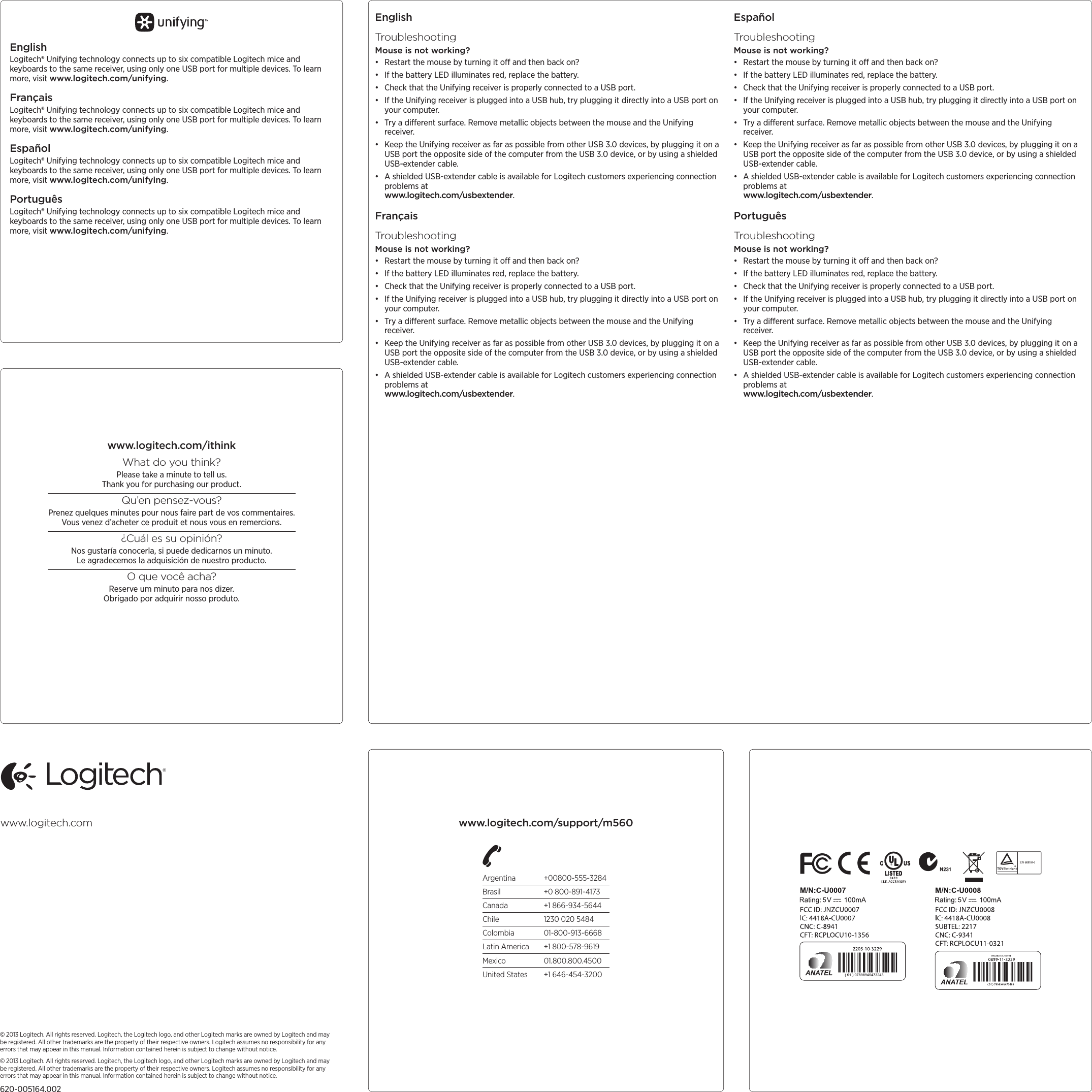 Argentina +00800-555-3284Brasil  +0 800-891-4173Canada  +1 866-934-5644Chile  1230 020 5484Colombia 01-800-913-6668Latin America  +1 800-578-9619Mexico 01.800.800.4500United States  +1 646-454-3200© 2013 Logitech. All rights reserved. Logitech, the Logitech logo, and other Logitech marks are owned by Logitech and may be registered. All other trademarks are the property of their respective owners. Logitech assumes no responsibility for any errors that may appear in this manual. Information contained herein is subject to change without notice.© 2013 Logitech. All rights reserved. Logitech, the Logitech logo, and other Logitech marks are owned by Logitech and may be registered. All other trademarks are the property of their respective owners. Logitech assumes no responsibility for any errors that may appear in this manual. Information contained herein is subject to change without notice.620-005164.002www.logitech.comEnglishLogitech® Unifying technology connects up to six compatible Logitech mice and keyboards to the same receiver, using only one USB port for multiple devices. To learn more, visit www.logitech.com/unifying.FrançaisLogitech® Unifying technology connects up to six compatible Logitech mice and keyboards to the same receiver, using only one USB port for multiple devices. To learn more, visit www.logitech.com/unifying.EspañolLogitech® Unifying technology connects up to six compatible Logitech mice and keyboards to the same receiver, using only one USB port for multiple devices. To learn more, visit www.logitech.com/unifying.PortuguêsLogitech® Unifying technology connects up to six compatible Logitech mice and keyboards to the same receiver, using only one USB port for multiple devices. To learn more, visit www.logitech.com/unifying.www.logitech.com/ithinkWhat do you think?Please take a minute to tell us.  Thank you for purchasing our product.Qu’en pensez-vous?Prenez quelques minutes pour nous faire part de vos commentaires. Vous venez d’acheter ce produit et nous vous en remercions.¿Cuál es su opinión?Nos gustaría conocerla, si puede dedicarnos un minuto. Le agradecemos la adquisición de nuestro producto.O que você acha?Reserve um minuto para nos dizer. Obrigado por adquirir nosso produto.EnglishTroubleshootingMouse is not working?• Restart the mouse by turning it o and then back on?• If the battery LED illuminates red, replace the battery.• Check that the Unifying receiver is properly connected to a USB port.• If the Unifying receiver is plugged into a USB hub, try plugging it directly into a USB port on your computer.• Try a dierent surface. Remove metallic objects between the mouse and the Unifying receiver.• Keep the Unifying receiver as far as possible from other USB 3.0 devices, by plugging it on a USB port the opposite side of the computer from the USB 3.0 device, or by using a shielded USB-extender cable.• A shielded USB-extender cable is available for Logitech customers experiencing connection problems at  www.logitech.com/usbextender.FrançaisTroubleshootingMouse is not working?• Restart the mouse by turning it o and then back on?• If the battery LED illuminates red, replace the battery.• Check that the Unifying receiver is properly connected to a USB port.• If the Unifying receiver is plugged into a USB hub, try plugging it directly into a USB port on your computer.• Try a dierent surface. Remove metallic objects between the mouse and the Unifying receiver.• Keep the Unifying receiver as far as possible from other USB 3.0 devices, by plugging it on a USB port the opposite side of the computer from the USB 3.0 device, or by using a shielded USB-extender cable.• A shielded USB-extender cable is available for Logitech customers experiencing connection problems at  www.logitech.com/usbextender.EspañolTroubleshootingMouse is not working?• Restart the mouse by turning it o and then back on?• If the battery LED illuminates red, replace the battery.• Check that the Unifying receiver is properly connected to a USB port.• If the Unifying receiver is plugged into a USB hub, try plugging it directly into a USB port on your computer.• Try a dierent surface. Remove metallic objects between the mouse and the Unifying receiver.• Keep the Unifying receiver as far as possible from other USB 3.0 devices, by plugging it on a USB port the opposite side of the computer from the USB 3.0 device, or by using a shielded USB-extender cable.• A shielded USB-extender cable is available for Logitech customers experiencing connection problems at  www.logitech.com/usbextender.PortuguêsTroubleshootingMouse is not working?• Restart the mouse by turning it o and then back on?• If the battery LED illuminates red, replace the battery.• Check that the Unifying receiver is properly connected to a USB port.• If the Unifying receiver is plugged into a USB hub, try plugging it directly into a USB port on your computer.• Try a dierent surface. Remove metallic objects between the mouse and the Unifying receiver.• Keep the Unifying receiver as far as possible from other USB 3.0 devices, by plugging it on a USB port the opposite side of the computer from the USB 3.0 device, or by using a shielded USB-extender cable.• A shielded USB-extender cable is available for Logitech customers experiencing connection problems at  www.logitech.com/usbextender.www.logitech.com/support/m560