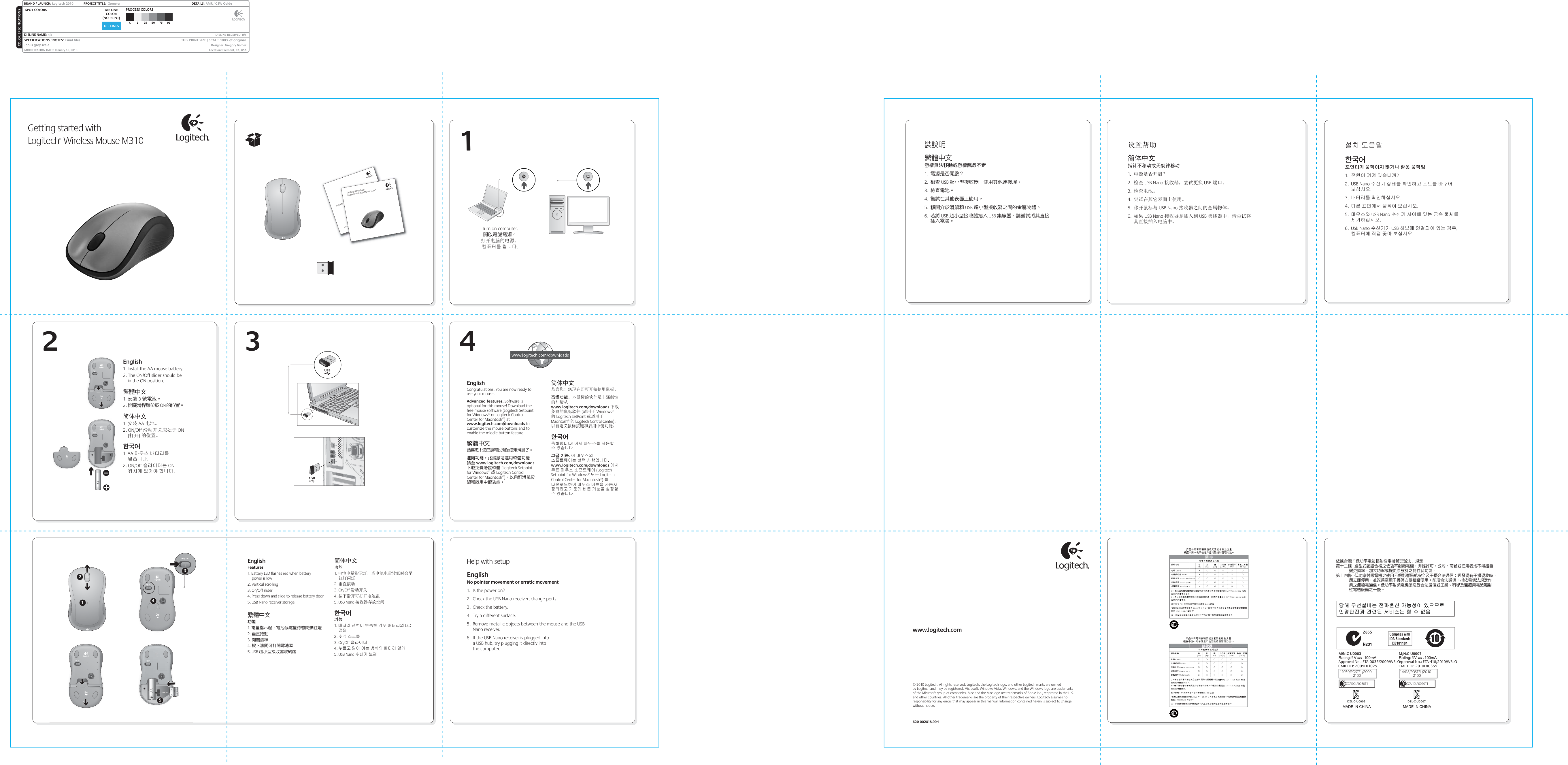 DIE LINESSPOT COLORS PROCESS COLORSCOLOR SPECIFICATIONSBRAND / LAUNCH: Logitech 2010  PROJECT TITLE:  Gomera DETAILS:  AMR / GSW GuideK 5 25 50 75 95SPECIFICATIONS / NOTES:  Final filesJob is grey scaleMODIFICATION DATE: January 18, 2010 THIS PRINT SIZE / SCALE: 100% of originalDesigner: Gregory GomezLocation: Fremont, CA, USADIE LINECOLOR(NO PRINT)DIELINE NAME: n/a  DIELINE RECEIVED: n/aM/N:C-U0003CMIIT ID: 2009DJ1025 Approval No.: ETA-0035/2009/WRLOCCAI09LP0060T1Z855DZL-C-U00035,M/N:C-U0007CMIIT ID: 2010DJ0355Approval No.: ETA-418/2010/WRLOCCAI10LP0020T1DZL-C-U00075,14418/POSTEL/2010             210011059/POSTEL/2009             2100Important informationSafety, compliance, and warrantyportantSafety, cGetting started withLogitech® Wireless Mouse M310Getting started withLogitech® Wireless Mouse M310裝說明繁體中文游標無法移動或游標飄忽不定1.  電源是否開啟？2.  檢查 USB 超小型接收器；使用其他連接埠。3.  檢查電池。4.  嘗試在其他表面上使用。5.  移開介於滑鼠和 USB 超小型接收器之間的金屬物體。6.  若將 USB 超小型接收器插入 USB 集線器，請嘗試將其直接插入電腦。设置帮助简体中文指针不移动或无规律移动1.  电源是否开启？2.  检查 USB Nano 接收器，尝试更换 USB 端口。3.  检查电池。4.  尝试在其它表面上使用。5.  移开鼠标与 USB Nano 接收器之间的金属物体。6.  如果 USB Nano 接收器是插入到 USB 集线器中，请尝试将其直接插入电脑中。설치 도움말한국어포인터가 움직이지 않거나 잘못 움직임1.  전원이 켜져 있습니까?2. USB Nano 수신기 상태를 확인하고 포트를 바꾸어 보십시오.3.  배터리를 확인하십시오.4.  다른 표면에서 움직여 보십시오.5.  마우스와 USB Nano 수신기 사이에 있는 금속 물체를 제거하십시오.6. USB Nano 수신기가 USB 허브에 연결되어 있는 경우, 컴퓨터에 직접 꽂아 보십시오.www.logitech.com© 2010 Logitech. All rights reserved. Logitech, the Logitech logo, and other Logitech marks are owned by Logitech and may be registered. Microsoft, Windows Vista, Windows, and the Windows logo are trademarks of the Microsoft group of companies. Mac and the Mac logo are trademarks of Apple Inc., registered in the U.S. and other countries. All other trademarks are the property of their respective owners. Logitech assumes no responsibility for any errors that may appear in this manual. Information contained herein is subject to change without notice.620-002818.00413 4EnglishCongratulations! You are now ready to use your mouse.Advanced features. Software is optional for this mouse! Download the free mouse software (Logitech Setpoint for Windows® or Logitech Control Center for Macintosh®) at www.logitech.com/downloads to customize the mouse buttons and to enable the middle button feature. 繁體中文恭喜您！您已經可以開始使用滑鼠了。進階功能。此滑鼠可選用軟體功能！請至 www.logitech.com/downloads 下載免費滑鼠軟體 (Logitech Setpoint for Windows® 或 Logitech Control Center for Macintosh®)，以自訂滑鼠按鈕和啟用中鍵功能。简体中文恭喜您！您现在即可开始使用鼠标。高级功能。本鼠标的软件是非强制性的！请从 www.logitech.com/downloads 下载免费的鼠标软件 (适用于 Windows® 的 Logitech SetPoint 或适用于 Macintosh® 的 Logitech Control Center)，以自定义鼠标按键和启用中键功能。 한국어축하합니다! 이제 마우스를 사용할 수 있습니다.고급 기능. 이 마우스의 소프트웨어는 선택 사항입니다. www.logitech.com/downloads 에서 무료 마우스 소프트웨어 (Logitech Setpoint for Windows® 또는 Logitech Control Center for Macintosh®) 를 다운로드하여 마우스 버튼을 사용자 정의하고 가운데 버튼 기능을 설정할 수 있습니다. 2English      1. Install the AA mouse battery. 2. The ON/Off slider should be in the ON position. 繁體中文 1. 安裝 3 號電池。 2. 開關滑桿應位於 ON 的位置。 简体中文1. 安装 AA 电池。2. ON/Off 滑动开关应处于 ON (打开) 的位置。 한국어1. AA 마우스 배터리를 넣습니다. 2. ON/Off 슬라이더는 ON 위치에 있어야 합니다. Engli1. Insta2. Thein th繁體中1.1. 安裝安裝2. 開關简体1. 安装Turn on computer.開啟電腦電源。打开电脑的电源。컴퓨터를 켭니다.依據台灣「低功率電波輻射性電機管理辦法」規定：第十二條  經型式認證合格之低功率射頻電機，非經許可，公司、商號或使用者均不得擅自          變更頻率、加大功率或變更原設計之特性及功能。第十四條  低功率射頻電機之使用不得影響飛航安全及干擾合法通信；經發現有干擾現象時，          應立即停用，並改善至無干擾時方得繼續使用。前項合法通信，指依電信法規定作          業之無線電通信。低功率射頻電機須忍受合法通信或工業、科學及醫療用電波輻射          性電機設備之干擾。␭䚨Gⱨ㉔㉘⽸⏈G㤸䑀䝰㐔Gᴴ⏙㉥㢨G㢼㡰⳴⦐G㢬⮹㙼㤸ḰGḴ⥜═G㉐⽸㏘⏈G䚔G㍌G㛺㢀EnglishFeatures1. Battery LED flashes red when battery             power is low2. Vertical scrolling3. On/Off slider4. Press down and slide to release battery door 5. USB Nano receiver storage繁體中文功能1. 電量指示燈，電池低電量時會閃爍紅燈2. 垂直捲動3. 開關滑桿4. 按下滑開可打開電池蓋 5. USB 超小型接收器收納處简体中文功能1. 电池电量指示灯，当电池电量较低时会呈红灯闪烁2. 垂直滚动3. On/Off 滑动开关4. 按下滑开可打开电池盖 5. USB Nano 接收器存放空间한국어기능1. 배터리 전력이 부족한 경우 배터리의 LED 점멸2. 수직 스크롤3. On/Off 슬라이더4. 누르고 밀어 여는 방식의 배터리 덮개 5. USB Nano 수신기 보관21345Help with setupEnglishNo pointer movement or erratic movement1.  Is the power on?2.  Check the USB Nano receiver; change ports.3.  Check the battery.4.  Try a different surface.5.  Remove metallic objects between the mouse and the USB Nano receiver.6.  If the USB Nano receiver is plugged into a USB hub, try plugging it directly into the computer.