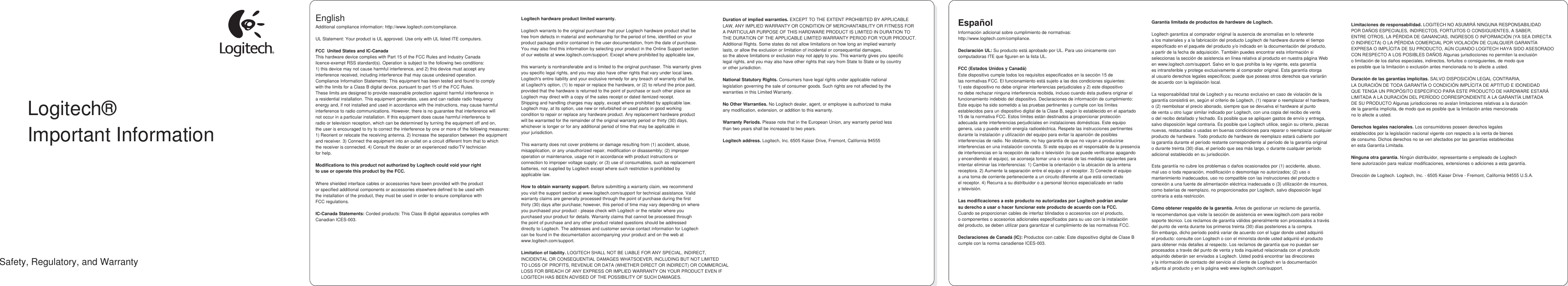    Logitech® Important Information  Safety, Regulatory, and Warranty English                                                                                           Additional compliance information: http://www.logitech.com/compliance.  UL Statement: Your product is UL approved. Use only with UL listed ITE computers.  FCC  United States and IC-Canada This hardware device complies with Part 15 of the FCC Rules and Industry Canada licence-exempt RSS standard(s). Operation is subject to the following two conditions:  1) this device may not cause harmful interference, and 2) this device must accept any  interference received, including interference that may cause undesired operation. Compliance Information Statements: This equipment has been tested and found to comply  with the limits for a Class B digital device, pursuant to part 15 of the FCC Rules.  These limits are designed to provide reasonable protection against harmful interference in a residential installation. This equipment generates, uses and can radiate radio frequency  energy and, if not installed and used in accordance with the instructions, may cause harmful interference to radio communications. However, there is no guarantee that interference will  not occur in a particular installation. If this equipment does cause harmful interference to radio or television reception, which can be determined by turning the equipment off and on, the user is encouraged to try to correct the interference by one or more of the following measures:  1) Reorient or relocate the receiving antenna. 2) Increase the separation between the equipment  and receiver. 3) Connect the equipment into an outlet on a circuit different from that to which the receiver is connected. 4) Consult the dealer or an experienced radio/TV technician for help.  Modifications to this product not authorized by Logitech could void your right to use or operate this product by the FCC.  Where shielded interface cables or accessories have been provided with the product or specified additional components or accessories elsewhere defined to be used with the installation of the product, they must be used in order to ensure compliance with FCC regulations.  IC-Canada Statements: Corded products: This Class B digital apparatus complies with Canadian ICES-003.    Logitech hardware product limited warranty.  Logitech warrants to the original purchaser that your Logitech hardware product shall be free from defects in material and workmanship for the period of time, identified on your product package and/or contained in the user documentation, from the date of purchase. You may also find this information by selecting your product in the Online Support section of our website at www.logitech.com/support. Except where prohibited by applicable law,  this warranty is nontransferable and is limited to the original purchaser. This warranty gives you specific legal rights, and you may also have other rights that vary under local laws. Logitech&apos;s entire liability and your exclusive remedy for any breach of warranty shall be, at Logitech&apos;s option, (1) to repair or replace the hardware, or (2) to refund the price paid, provided that the hardware is returned to the point of purchase or such other place as Logitech may direct with a copy of the sales receipt or dated itemized receipt. Shipping and handling charges may apply, except where prohibited by applicable law. Logitech may, at its option, use new or refurbished or used parts in good working condition to repair or replace any hardware product. Any replacement hardware product will be warranted for the remainder of the original warranty period or thirty (30) days, whichever is longer or for any additional period of time that may be applicable in your jurisdiction.  This warranty does not cover problems or damage resulting from (1) accident, abuse, misapplication, or any unauthorized repair, modification or disassembly; (2) improper operation or maintenance, usage not in accordance with product instructions or connection to improper voltage supply; or (3) use of consumables, such as replacement batteries, not supplied by Logitech except where such restriction is prohibited by applicable law.  How to obtain warranty support. Before submitting a warranty claim, we recommend you visit the support section at www.logitech.com/support for technical assistance. Valid warranty claims are generally processed through the point of purchase during the first thirty (30) days after purchase; however, this period of time may vary depending on where you purchased your product - please check with Logitech or the retailer where you purchased your product for details. Warranty claims that cannot be processed through the point of purchase and any other product related questions should be addressed directly to Logitech. The addresses and customer service contact information for Logitech can be found in the documentation accompanying your product and on the web at www.logitech.com/support.  Limitation of liability. LOGITECH SHALL NOT BE LIABLE FOR ANY SPECIAL, INDIRECT, INCIDENTAL OR CONSEQUENTIAL DAMAGES WHATSOEVER, INCLUDING BUT NOT LIMITED TO LOSS OF PROFITS, REVENUE OR DATA (WHETHER DIRECT OR INDIRECT) OR COMMERCIAL LOSS FOR BREACH OF ANY EXPRESS OR IMPLIED WARRANTY ON YOUR PRODUCT EVEN IF LOGITECH HAS BEEN ADVISED OF THE POSSIBILITY OF SUCH DAMAGES.    Duration of implied warranties. EXCEPT TO THE EXTENT PROHIBITED BY APPLICABLE LAW, ANY IMPLIED WARRANTY OR CONDITION OF MERCHANTABILITY OR FITNESS FOR A PARTICULAR PURPOSE OF THIS HARDWARE PRODUCT IS LIMITED IN DURATION TO THE DURATION OF THE APPLICABLE LIMITED WARRANTY PERIOD FOR YOUR PRODUCT. Additional Rights. Some states do not allow limitations on how long an implied warranty lasts, or allow the exclusion or limitation of incidental or consequential damages, so the above limitations or exclusion may not apply to you. This warranty gives you specific legal rights, and you may also have other rights that vary from State to State or by country or other jurisdiction.  National Statutory Rights. Consumers have legal rights under applicable national legislation governing the sale of consumer goods. Such rights are not affected by the warranties in this Limited Warranty.  No Other Warranties. No Logitech dealer, agent, or employee is authorized to make any modification, extension, or addition to this warranty.  Warranty Periods. Please note that in the European Union, any warranty period less than two years shall be increased to two years.  Logitech address. Logitech, Inc. 6505 Kaiser Drive, Fremont, California 94555                 Español Información adicional sobre cumplimiento de normativas: http://www.logitech.com/compliance.  Declaración UL: Su producto está aprobado por UL. Para uso únicamente con computadoras ITE que figuren en la lista UL.  FCC (Estados Unidos y Canadá) Este dispositivo cumple todos los requisitos especificados en la sección 15 de las normativas FCC. El funcionamiento está sujeto a las dos condiciones siguientes: 1) este dispositivo no debe originar interferencias perjudiciales y 2) este dispositivo no debe rechazar ninguna interferencia recibida, incluso cuando ésta pudiera originar el funcionamiento indebido del dispositivo. Declaraciones de información de cumplimiento: Este equipo ha sido sometido a las pruebas pertinentes y cumple con los límites establecidos para un dispositivo digital de la Clase B, según lo establecido en el apartado 15 de la normativa FCC. Estos límites están destinados a proporcionar protección adecuada ante interferencias perjudiciales en instalaciones domésticas. Este equipo genera, usa y puede emitir energía radioeléctrica. Respete las instrucciones pertinentes durante la instalación y utilización del equipo para evitar la aparición de posibles interferencias de radio. No obstante, no hay garantía de que no vayan a producirse interferencias en una instalación concreta. Si este equipo es el responsable de la presencia de interferencias en la recepción de radio o televisión (lo que puede verificarse apagando y encendiendo el equipo), se aconseja tomar una o varias de las medidas siguientes para intentar eliminar las interferencias: 1) Cambie la orientación o la ubicación de la antena receptora. 2) Aumente la separación entre el equipo y el receptor. 3) Conecte el equipo a una toma de corriente perteneciente a un circuito diferente al que está conectado el receptor. 4) Recurra a su distribuidor o a personal técnico especializado en radio y televisión.  Las modificaciones a este producto no autorizadas por Logitech podrían anular su derecho a usar o hacer funcionar este producto de acuerdo con la FCC. Cuando se proporcionan cables de interfaz blindados o accesorios con el producto, o componentes o accesorios adicionales especificados para su uso con la instalación del producto, se deben utilizar para garantizar el cumplimiento de las normativas FCC.  Declaraciones de Canadá (IC): Productos con cable: Este dispositivo digital de Clase B cumple con la norma canadiense ICES-003.       Garantía limitada de productos de hardware de Logitech.  Logitech garantiza al comprador original la ausencia de anomalías en lo referente a los materiales y a la fabricación del producto Logitech de hardware durante el tiempo especificado en el paquete del producto y/o indicado en la documentación del producto, a partir de la fecha de adquisición. También puedes encontrar esta información si seleccionas la sección de asistencia en línea relativa al producto en nuestra página Web en www.logitech.com/support. Salvo en lo que prohíba la ley vigente, esta garantía es intransferible y protege exclusivamente al comprador original. Esta garantía otorga al usuario derechos legales específicos; puede que poseas otros derechos que variarán de acuerdo con la legislación local.  La responsabilidad total de Logitech y su recurso exclusivo en caso de violación de la garantía consistirá en, según el criterio de Logitech, (1) reparar o reemplazar el hardware, o (2) reembolsar el precio abonado, siempre que se devuelva el hardware al punto de venta u otro lugar similar indicado por Logitech, con una copia del recibo de venta o del recibo detallado y fechado. Es posible que se apliquen gastos de envío y entrega, salvo disposición legal contraria. Es posible que Logitech utilice, según su criterio, piezas nuevas, restauradas o usadas en buenas condiciones para reparar o reemplazar cualquier producto de hardware. Todo producto de hardware de reemplazo estará cubierto por la garantía durante el período restante correspondiente al período de la garantía original o durante treinta (30) días, el período que sea más largo, o durante cualquier período adicional establecido en su jurisdicción.  Esta garantía no cubre los problemas o daños ocasionados por (1) accidente, abuso, mal uso o toda reparación, modificación o desmontaje no autorizados; (2) uso o mantenimiento inadecuados, uso no compatible con las instrucciones del producto o conexión a una fuente de alimentación eléctrica inadecuada o (3) utilización de insumos, como baterías de reemplazo, no proporcionados por Logitech, salvo disposición legal contraria a esta restricción.  Cómo obtener respaldo de la garantía. Antes de gestionar un reclamo de garantía, le recomendamos que visite la sección de asistencia en www.logitech.com para recibir soporte técnico. Los reclamos de garantía válidos generalmente son procesados a través del punto de venta durante los primeros treinta (30) días posteriores a la compra. Sin embargo, dicho período podrá variar de acuerdo con el lugar donde usted adquirió el producto: consulte con Logitech o con el minorista donde usted adquirió el producto para obtener más detalles al respecto. Los reclamos de garantía que no puedan ser procesados a través del punto de venta y toda inquietud relacionada con el producto adquirido deberán ser enviados a Logitech. Usted podrá encontrar las direcciones y la información de contacto del servicio al cliente de Logitech en la documentación adjunta al producto y en la página web www.logitech.com/support.         Limitaciones de responsabilidad. LOGITECH NO ASUMIRÁ NINGUNA RESPONSABILIDAD POR DAÑOS ESPECIALES, INDIRECTOS, FORTUITOS O CONSIGUIENTES, A SABER, ENTRE OTROS, LA PÉRDIDA DE GANANCIAS, INGRESOS O INFORMACIÓN (YA SEA DIRECTA O INDIRECTA) O LA PÉRDIDA COMERCIAL POR VIOLACIÓN DE CUALQUIER GARANTÍA EXPRESA O IMPLÍCITA DE SU PRODUCTO, AÚN CUANDO LOGITECH HAYA SIDO ASESORADO CON RESPECTO A LOS POSIBLES DAÑOS Algunas jurisdicciones no permiten la exclusión o limitación de los daños especiales, indirectos, fortuitos o consiguientes, de modo que es posible que la limitación o exclusión antes mencionada no lo afecte a usted.  Duración de las garantías implícitas. SALVO DISPOSICIÓN LEGAL CONTRARIA, LA DURACIÓN DE TODA GARANTÍA O CONDICIÓN IMPLÍCITA DE APTITUD E IDONEIDAD QUE TENGA UN PROPÓSITO ESPECÍFICO PARA ESTE PRODUCTO DE HARDWARE ESTARÁ LIMITADA A LA DURACIÓN DEL PERÍODO CORRESPONDIENTE A LA GARANTÍA LIMITADA DE SU PRODUCTO Algunas jurisdicciones no avalan limitaciones relativas a la duración de la garantía implícita, de modo que es posible que la limitación antes mencionada no lo afecte a usted.  Derechos legales nacionales. Los consumidores poseen derechos legales establecidos por la legislación nacional vigente con respecto a la venta de bienes de consumo. Dichos derechos no se ven afectados por las garantías establecidas en esta Garantía Limitada.  Ninguna otra garantía. Ningún distribuidor, representante o empleado de Logitech tiene autorización para realizar modificaciones, extensiones o adiciones a esta garantía.  Dirección de Logitech. Logitech, Inc. - 6505 Kaiser Drive - Fremont, California 94555 U.S.A.      