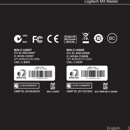 LogitechMXMasterEnglish  5Z855M/N:C-U0007CFT: RCPLOCU10-1356CNC: C-8941IC: 4418A-CU0007FCC ID: JNZCU0007CCAI10LP0020T1DZL-C-U0007CMIIT ID: 2010DJ0355 2205-10-3229ANATEL ( 01 ) 07898940473243MODELO: C-U0007M/N:C-U0008IC: 4418A-CU0008FCC ID: JNZCU0008CFT: RCPLOCU11-0321CNC: C-9341CMIIT ID: 2011DJ1853  KCC-CRM-DZL-C-U0008CCAI11LP0640T00899-11-3229ANATEL ( 01 ) 7898940473489MODELO: C-U0008