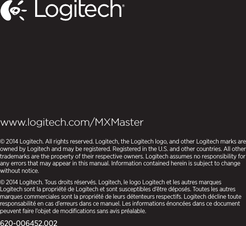 www.logitech.com/MXMaster© 2014 Logitech. All rights reserved. Logitech, the Logitech logo, and other Logitech marks are owned by Logitech andmay be registered. Registered in the U.S. andother countries. All other trademarks are theproperty of theirrespective owners. Logitech assumes no responsibility for any errors that may appear in this manual. Informationcontained herein is subject to change without notice.© 2014 Logitech. Tous droits réservés. Logitech, le logo Logitech et les autres marques Logitech sont la propriété deLogitech et sont susceptibles d’être déposés. Toutes les autres marques commerciales sont la propriété de leurs détenteurs respectifs. Logitech décline toute responsabilité en cas d’erreurs dans ce manuel. Les informations énoncées dans ce document peuvent faire l’objet de modiﬁcations sans avis préalable.620-006452.002