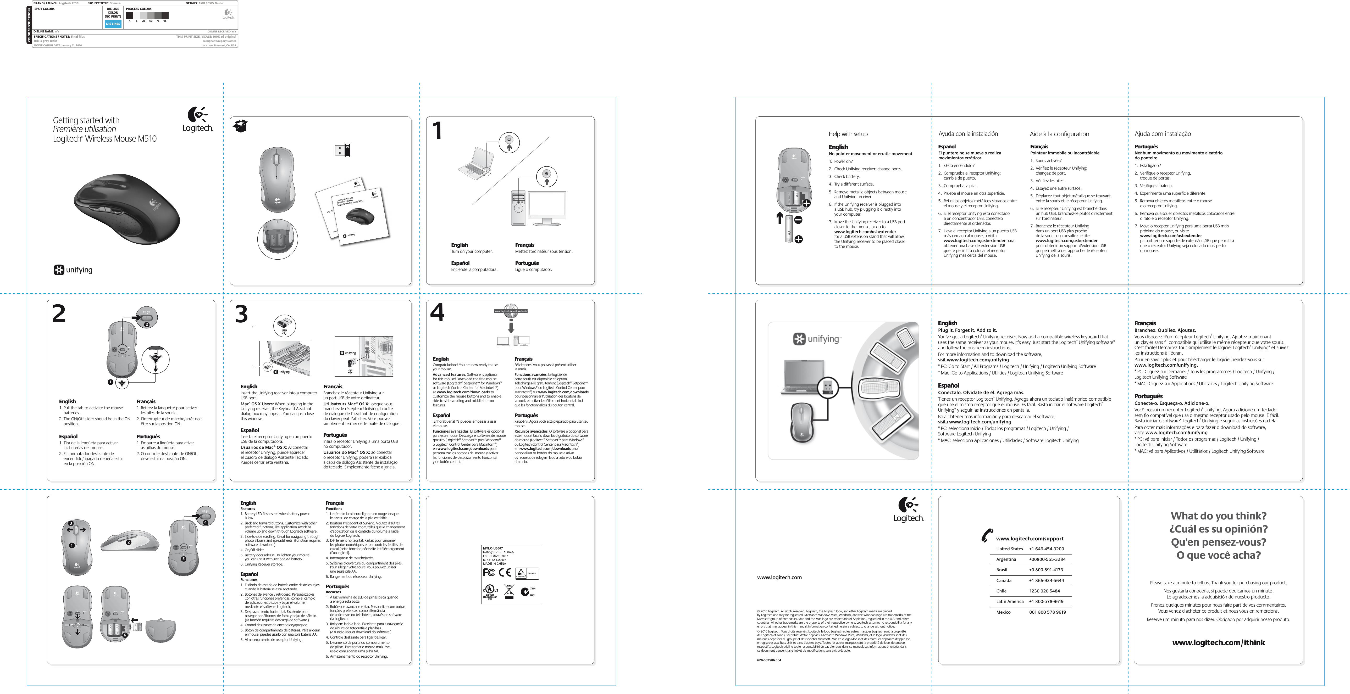 DIE LINESSPOT COLORS PROCESS COLORSCOLOR SPECIFICATIONSBRAND / LAUNCH: Logitech 2010  PROJECT TITLE: Gomera DETAILS: AMR / GSW GuideK 5 25 50 75 95SPECIFICATIONS / NOTES: Final ﬁlesJob is grey scaleMODIFICATION DATE: January 11, 2010 THIS PRINT SIZE / SCALE: 100% of originalDesigner: Gregory GomezLocation: Fremont, CA, USADIE LINECOLOR(NO PRINT)DIELINE NAME: n/a  DIELINE RECEIVED: n/a2341EnglishFeatures1.  Battery LED ﬂashes red when battery power  is low.2.  Back and forward buttons. Customize with other preferred functions, like application switch or volume up and down through Logitech software.3.  Side-to-side scrolling. Great for navigating through photo albums and spreadsheets. (Function requires software download.)4.  On/Off slider.5.  Battery door release. To lighten your mouse,  you can use it with just one AA battery. 6.  Unifying Receiver storage.EspañolFunciones1.  El diodo de estado de batería emite destellos rojos cuando la batería se está agotando.2.  Botones de avance y retroceso. Personalizables con otras funciones preferidas, como el cambio de aplicaciones o subir y bajar el volumen mediante el software Logitech.3.  Desplazamiento horizontal. Excelente para navegar por álbumes de fotos y hojas de cálculo. (La función requiere descarga de software.)4.  Control deslizante de encendido/apagado.5.  Botón de compartimento de baterías. Para aligerar el mouse, puedes usarlo con una sola batería AA. 6.  Almacenamiento de receptor Unifying.FrançaisFonctions1.  Le témoin lumineux clignote en rouge lorsque  le niveau de charge de la pile est faible.2.  Boutons Précédent et Suivant. Ajoutez d&apos;autres fonctions de votre choix, telles que le changement d&apos;application ou le contrôle du volume à l&apos;aide du logiciel Logitech.3.  Déﬁlement horizontal. Parfait pour visionner  les photos numériques et parcourir les feuilles de calcul (cette fonction nécessite le téléchargement d’un logiciel).4.  Interrupteur de marche/arrêt.5.  Système d&apos;ouverture du compartiment des piles. Pour alléger votre souris, vous pouvez utiliser  une seule pile AA. 6.  Rangement du récepteur Unifying.PortuguêsRecursos1.  A luz vermelha do LED de pilhas pisca quando  a energia está baixa.2.  Botões de avançar e voltar. Personalize com outras funções preferidas, como alternância  de aplicativos ou tela inteira, através do software da Logitech.3.  Rolagem lado a lado. Excelente para a navegação de álbuns de fotograﬁa e planilhas.  (A função requer download do software.)4.  Controle deslizante para ligar/desligar.5.  Livramento da porta do compartimento  de pilhas. Para tornar o mouse mais leve,  use-o com apenas uma pilha AA.6.  Armazenamento do receptor Unifying.Getting started withPremière utilisationLogitech® Wireless Mouse M510English      1. Pull the tab to activate the mouse batteries. 2. The ON/Off slider should be in the ON position. Español 1. Tira de la lengüeta para activar  las baterías del mouse. 2. El conmutador deslizante de encendido/apagado debería estar  en la posición ON.Français1. Retirez la languette pour activer  les piles de la souris. 2. L’interrupteur de marche/arrêt doit être sur la position ON.Português1. Empurre a lingüeta para ativar   as pilhas do mouse. 2. O controle deslizante de ON/Off  deve estar na posição ON.Important informationSafety, compliance, and warrantyGetting started withPremière utilisationLogitech® Wireless Mouse M510English      Insert the Unifying receiver into a computer USB port. Mac® OS X Users: When plugging in the Unifying receiver, the Keyboard Assistant dialog box may appear. You can just close this window.Español Inserta el receptor Unifying en un puerto USB de la computadora. Usuarios de Mac® OS X: Al conectar  el receptor Unifying, puede aparecer  el cuadro de diálogo Asistente Teclado. Puedes cerrar esta ventana.FrançaisBranchez le récepteur Unifying sur un port USB de votre ordinateur.Utilisateurs Mac® OS X: lorsque vous branchez le récepteur Unifying, la boîte  de dialogue de l&apos;assistant de conﬁguration du clavier peut s&apos;afﬁcher. Vous pouvez simplement fermer cette boîte de dialogue. PortuguêsInsira o receptor Unifying a uma porta USB no computador. Usuários do Mac® OS X: ao conectar  o receptor Unifying, poderá ser exibida  a caixa de diálogo Assistente de instalação do teclado. Simplesmente feche a janela.EnglishCongratulations! You are now ready to use  your mouse.Advanced features. Software is optional  for this mouse! Download the free mouse software (Logitech® Setpoint™ for Windows®  or Logitech Control Center for Macintosh®)  at www.logitech.com/downloads to customize the mouse buttons and to enable side-to-side scrolling and middle button features. Español¡Enhorabuena! Ya puedes empezar a usar  el mouse.Funciones avanzadas. El software es opcional para este mouse. Descarga el software de mouse gratuito (Logitech® Setpoint™ para Windows®  o Logitech Control Center para Macintosh®)  en www.logitech.com/downloads para personalizar los botones del mouse y activar  las funciones de desplazamiento horizontal  y de botón central. FrançaisFélicitations! Vous pouvez à présent utiliser  la souris.Fonctions avancées. Le logiciel de  cette souris est disponible en option. Téléchargez-le gratuitement (Logitech® Setpoint™ pour Windows® ou Logitech Control Center pour Macintosh®) sur www.logitech.com/downloads pour personnaliser l’utilisation des boutons de  la souris et activer le déﬁlement horizontal ainsi que les fonctionnalités du bouton central.PortuguêsParabéns. Agora você está preparado para usar seu mouse.Recursos avançados. O software é opcional para este mouse! Faça o download gratuito do software do mouse (Logitech® Setpoint™ para Windows®  ou Logitech Control Center para Macintosh®)  em www.logitech.com/downloads para personalizar os botões do mouse e ativar  os recursos de rolagem lado a lado e do botão  do meio.2136EnglishPlug it. Forget it. Add to it.You’ve got a Logitech® Unifying receiver. Now add a compatible wireless keyboard that uses the same receiver as your mouse. It’s easy. Just start the Logitech® Unifying software* and follow the onscreen instructions. For more information and to download the software, visit www.logitech.com/unifying* PC: Go to Start / All Programs / Logitech / Unifying / Logitech Unifying Software* Mac: Go to Applications / Utilities / Logitech Unifying SoftwareEspañolConéctalo. Olvídate de él. Agrega más.Tienes un receptor Logitech® Unifying. Agrega ahora un teclado inalámbrico compatible que use el mismo receptor que el mouse. Es fácil. Basta iniciar el software Logitech® Unifying* y seguir las instrucciones en pantalla.Para obtener más información y para descargar el software, visita www.logitech.com/unifying* PC: selecciona Inicio / Todos los programas / Logitech / Unifying / Software Logitech Unifying* MAC: selecciona Aplicaciones / Utilidades / Software Logitech Unifying FrançaisBranchez. Oubliez. Ajoutez.Vous disposez d&apos;un récepteur Logitech® Unifying. Ajoutez maintenant un clavier sans ﬁl compatible qui utilise le même récepteur que votre souris. C&apos;est facile! Démarrez tout simplement le logiciel Logitech® Unifying* et suivez les instructions à l’écran.Pour en savoir plus et pour télécharger le logiciel, rendez-vous sur www.logitech.com/unifying.* PC: Cliquez sur Démarrer / Tous les programmes / Logitech / Unifying / Logitech Unifying Software* MAC: Cliquez sur Applications / Utilitaires / Logitech Unifying Software PortuguêsConecte-o. Esqueça-o. Adicione-o.Você possui um receptor Logitech® Unifying. Agora adicione um teclado sem ﬁo compatível que usa o mesmo receptor usado pelo mouse. É fácil. Basta iniciar o software* Logitech® Unifying e seguir as instruções na tela.Para obter mais informações e para fazer o download do software, visite www.logitech.com/unifying* PC: vá para Iniciar / Todos os programas / Logitech / Unifying / Logitech Unifying Software* MAC: vá para Aplicativos / Utilitários / Logitech Unifying Software 1254What do you think?¿Cuál es su opinión?Qu&apos;en pensez-vous?O que você acha?Please take a minute to tell us. Thank you for purchasing our product.Nos gustaría conocerla, si puede dedicarnos un minuto.Le agradecemos la adquisición de nuestro producto.Prenez quelques minutes pour nous faire part de vos commentaires.Vous venez d&apos;acheter ce produit et nous vous en remercions.Reserve um minuto para nos dizer. Obrigado por adquirir nosso produto.www.logitech.com© 2010 Logitech. All rights reserved. Logitech, the Logitech logo, and other Logitech marks are owned by Logitech and may be registered. Microsoft, Windows Vista, Windows, and the Windows logo are trademarks of the Microsoft group of companies. Mac and the Mac logo are trademarks of Apple Inc., registered in the U.S. and other countries. All other trademarks are the property of their respective owners. Logitech assumes no responsibility for any errors that may appear in this manual. Information contained herein is subject to change without notice.© 2010 Logitech. Tous droits réservés. Logitech, le logo Logitech et les autres marques Logitech sont la propriété  de Logitech et sont susceptibles d&apos;être déposés. Microsoft, Windows Vista, Windows, et le logo Windows sont des marques déposées du groupe et des sociétés Microsoft. Mac et le logo Mac sont des marques déposées d&apos;Apple Inc., enregistrées aux Etats-Unis et dans d&apos;autres pays. Toutes les autres marques sont la propriété de leurs détenteurs respectifs. Logitech décline toute responsabilité en cas d&apos;erreurs dans ce manuel. Les informations énoncées dans  ce document peuvent faire l&apos;objet de modiﬁcations sans avis préalable.620-002586.004English      Turn on your computer.Español Enciende la computadora. FrançaisMettez l&apos;ordinateur sous tension.PortuguêsLigue o computador.Help with setup Ayuda con la instalación Aide à la conﬁguration Ajuda com instalaçãoEnglishNo pointer movement or erratic movement1.  Power on?2.  Check Unifying receiver; change ports.3.  Check battery.4.  Try a different surface.5.  Remove metallic objects between mouse and Unifying receiver6.  If the Unifying receiver is plugged into a USB hub, try plugging it directly into your computer.7.  Move the Unifying receiver to a USB port closer to the mouse, or go to www.logitech.com/usbextender for a USB extension stand that will allow the Unifying receiver to be placed closer to the mouse. EspañolEl puntero no se mueve o realiza movimientos erráticos1.  ¿Está encendido?2.  Comprueba el receptor Unifying; cambia de puerto.3.  Comprueba la pila.4.  Prueba el mouse en otra superﬁcie.5.  Retira los objetos metálicos situados entre el mouse y el receptor Unifying.6.  Si el receptor Unifying está conectado a un concentrador USB, conéctelo directamente al ordenador.7.  Lleva el receptor Unifying a un puerto USB más cercano al mouse, o visita www.logitech.com/usbextender para obtener una base de extensión USB que te permitirá colocar el receptor Unifying más cerca del mouse.FrançaisPointeur immobile ou incontrôlable1.  Souris activée?2.  Vériﬁez le récepteur Unifying; changez de port.3.  Vériﬁez les piles.4.  Essayez une autre surface.5.  Déplacez tout objet métallique se trouvant entre la souris et le récepteur Unifying.6.  Si le récepteur Unifying est branché dans un hub USB, branchez-le plutôt directement sur l&apos;ordinateur.7.  Branchez le récepteur Unifying dans un port USB plus proche de la souris ou consultez le site www.logitech.com/usbextender pour obtenir un support d&apos;extension USB qui permettra de rapprocher le récepteur Unifying de la souris.PortuguêsNenhum movimento ou movimento aleatório do ponteiro1.  Está ligado?2.  Veriﬁque o receptor Unifying, troque de portas.3.  Veriﬁque a bateria.4.  Experimente uma superfície diferente.5.  Remova objetos metálicos entre o mouse e o receptor Unifying.6.  Remova quaisquer objectos metálicos colocados entre o rato e o receptor Unifying.7.  Mova o receptor Unifying para uma porta USB mais próxima do mouse, ou visite www.logitech.com/usbextender para obter um suporte de extensão USB que permitirá que o receptor Unifying seja colocado mais perto do mouse.United States  +1 646-454-3200Argentina  +00800-555-3284Canada  +1 866-934-5644Brasil  +0 800-891-4173Chile  1230 020 5484Latin America  +1 800-578-9619Mexico  001 800 578 9619www.logitech.com/support