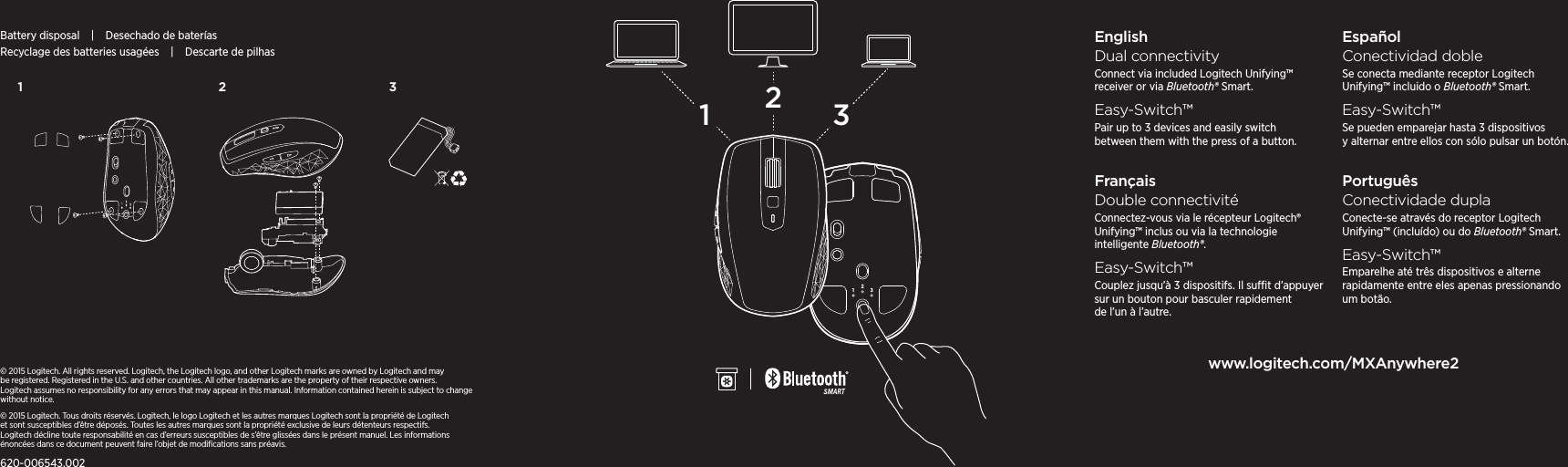 2311 2 3EnglishDual connectivityConnect via included Logitech Unifying™ receiver or via Bluetooth® Smart.Easy-Switch™Pair up to 3 devices and easily switch between them with the press of a button.FrançaisDouble connectivitéConnectez-vous via le récepteur Logitech® Unifying™ inclus ou via la technologie intelligente Bluetooth®.Easy-Switch™Couplez jusqu’à 3 dispositifs. Il sut d’appuyer sur un bouton pour basculer rapidement de l’un à l’autre.EspañolConectividad dobleSe conecta mediante receptor Logitech Unifying™ incluido o Bluetooth® Smart.Easy-Switch™Se pueden emparejar hasta 3 dispositivos y alternar entre ellos con sólo pulsar un botón.PortuguêsConectividade duplaConecte-se através do receptor Logitech Unifying™ (incluído) ou do Bluetooth® Smart.Easy-Switch™Emparelhe até três dispositivos e alterne rapidamente entre eles apenas pressionando um botão.www.logitech.com/MXAnywhere2© 2015 Logitech. All rights reserved. Logitech, the Logitech logo, and other Logitech marks are owned by Logitech andmay be registered. Registered in the U.S. andother countries. All other trademarks are theproperty of theirrespective owners. Logitechassumes no responsibility for any errors that may appear in this manual. Informationcontained herein is subject to change  without notice.© 2015 Logitech. Tous droits réservés. Logitech, le logo Logitech et les autres marques Logitech sont la propriété de Logitech etsontsusceptibles d’être déposés. Toutes les autres marques sont la propriété exclusive de leurs détenteurs respectifs. Logitechdécline toute responsabilité en cas d’erreurs susceptibles de s’être glissées dans le présent manuel. Les informations énoncées dans ce document peuvent faire l’objet de modiﬁcations sans préavis.620-006543.002Battery disposal | Desechado de bateríasRecyclage des batteries usagées | Descarte de pilhas