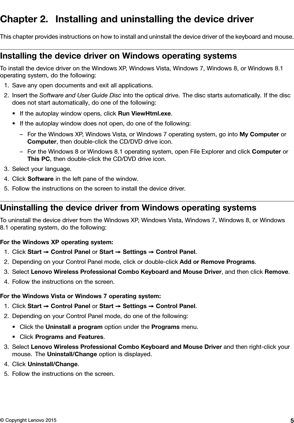 Chapter2.InstallinganduninstallingthedevicedriverThischapterprovidesinstructionsonhowtoinstallanduninstallthedevicedriverofthekeyboardandmouse.InstallingthedevicedriveronWindowsoperatingsystemsToinstallthedevicedriverontheWindowsXP,WindowsVista,Windows7,Windows8,orWindows8.1operatingsystem,dothefollowing:1.Saveanyopendocumentsandexitallapplications.2.InserttheSoftwareandUserGuideDiscintotheopticaldrive.Thediscstartsautomatically.Ifthediscdoesnotstartautomatically,dooneofthefollowing:•Iftheautoplaywindowopens,clickRunViewHtml.exe.•Iftheautoplaywindowdoesnotopen,dooneofthefollowing:–FortheWindowsXP,WindowsVista,orWindows7operatingsystem,gointoMyComputerorComputer,thendouble-clicktheCD/DVDdriveicon.–FortheWindows8orWindows8.1operatingsystem,openFileExplorerandclickComputerorThisPC,thendouble-clicktheCD/DVDdriveicon.3.Selectyourlanguage.4.ClickSoftwareintheleftpaneofthewindow.5.Followtheinstructionsonthescreentoinstallthedevicedriver.UninstallingthedevicedriverfromWindowsoperatingsystemsTouninstallthedevicedriverfromtheWindowsXP,WindowsVista,Windows7,Windows8,orWindows8.1operatingsystem,dothefollowing:FortheWindowsXPoperatingsystem:1.ClickStart➙ControlPanelorStart➙Settings➙ControlPanel.2.DependingonyourControlPanelmode,clickordouble-clickAddorRemovePrograms.3.SelectLenovoWirelessProfessionalComboKeyboardandMouseDriver,andthenclickRemove.4.Followtheinstructionsonthescreen.FortheWindowsVistaorWindows7operatingsystem:1.ClickStart➙ControlPanelorStart➙Settings➙ControlPanel.2.DependingonyourControlPanelmode,dooneofthefollowing:•ClicktheUninstallaprogramoptionundertheProgramsmenu.•ClickProgramsandFeatures.3.SelectLenovoWirelessProfessionalComboKeyboardandMouseDriverandthenright-clickyourmouse.TheUninstall/Changeoptionisdisplayed.4.ClickUninstall/Change.5.Followtheinstructionsonthescreen.©CopyrightLenovo20155