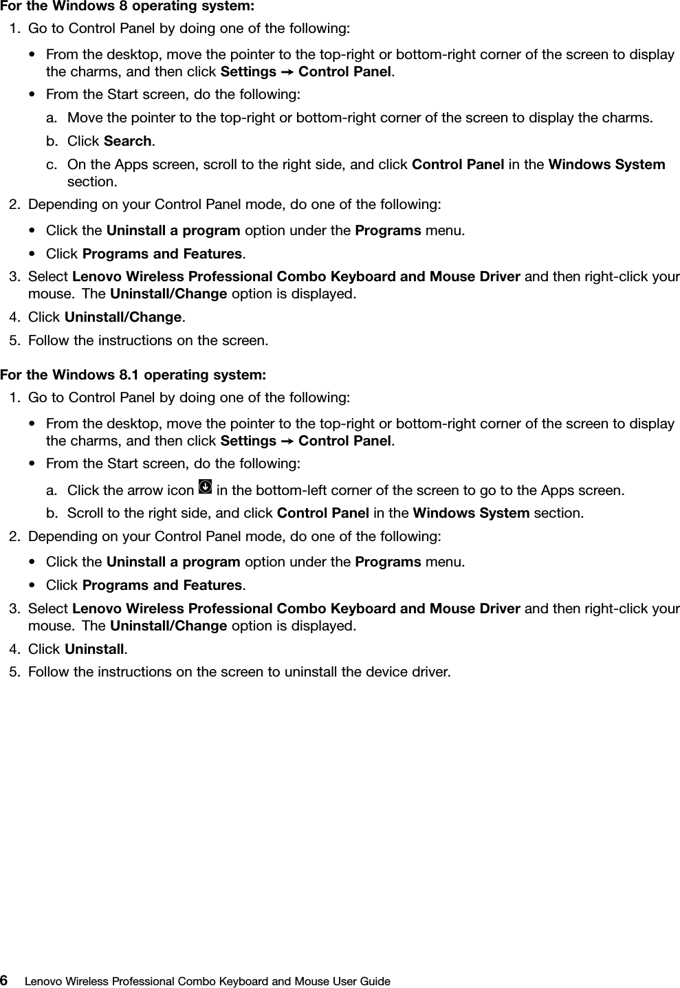 FortheWindows8operatingsystem:1.GotoControlPanelbydoingoneofthefollowing:•Fromthedesktop,movethepointertothetop-rightorbottom-rightcornerofthescreentodisplaythecharms,andthenclickSettings➙ControlPanel.•FromtheStartscreen,dothefollowing:a.Movethepointertothetop-rightorbottom-rightcornerofthescreentodisplaythecharms.b.ClickSearch.c.OntheAppsscreen,scrolltotherightside,andclickControlPanelintheWindowsSystemsection.2.DependingonyourControlPanelmode,dooneofthefollowing:•ClicktheUninstallaprogramoptionundertheProgramsmenu.•ClickProgramsandFeatures.3.SelectLenovoWirelessProfessionalComboKeyboardandMouseDriverandthenright-clickyourmouse.TheUninstall/Changeoptionisdisplayed.4.ClickUninstall/Change.5.Followtheinstructionsonthescreen.FortheWindows8.1operatingsystem:1.GotoControlPanelbydoingoneofthefollowing:•Fromthedesktop,movethepointertothetop-rightorbottom-rightcornerofthescreentodisplaythecharms,andthenclickSettings➙ControlPanel.•FromtheStartscreen,dothefollowing:a.Clickthearrowiconinthebottom-leftcornerofthescreentogototheAppsscreen.b.Scrolltotherightside,andclickControlPanelintheWindowsSystemsection.2.DependingonyourControlPanelmode,dooneofthefollowing:•ClicktheUninstallaprogramoptionundertheProgramsmenu.•ClickProgramsandFeatures.3.SelectLenovoWirelessProfessionalComboKeyboardandMouseDriverandthenright-clickyourmouse.TheUninstall/Changeoptionisdisplayed.4.ClickUninstall.5.Followtheinstructionsonthescreentouninstallthedevicedriver.6LenovoWirelessProfessionalComboKeyboardandMouseUserGuide