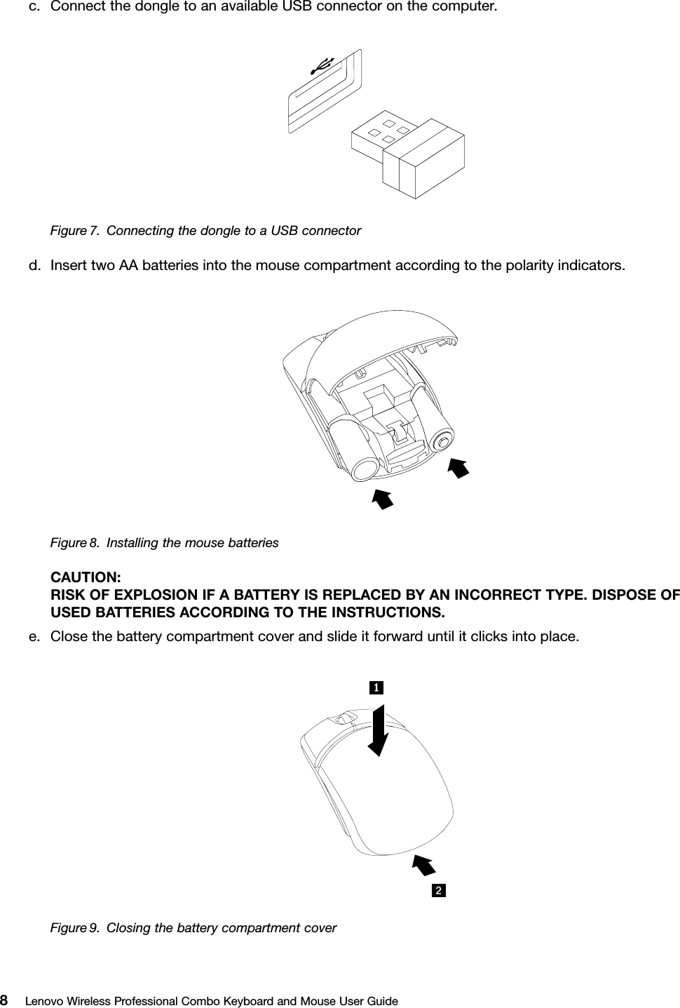 c.ConnectthedongletoanavailableUSBconnectoronthecomputer.Figure7.ConnectingthedongletoaUSBconnectord.InserttwoAAbatteriesintothemousecompartmentaccordingtothepolarityindicators.Figure8.InstallingthemousebatteriesCAUTION:RISKOFEXPLOSIONIFABATTERYISREPLACEDBYANINCORRECTTYPE.DISPOSEOFUSEDBATTERIESACCORDINGTOTHEINSTRUCTIONS.e.Closethebatterycompartmentcoverandslideitforwarduntilitclicksintoplace.Figure9.Closingthebatterycompartmentcover8LenovoWirelessProfessionalComboKeyboardandMouseUserGuide