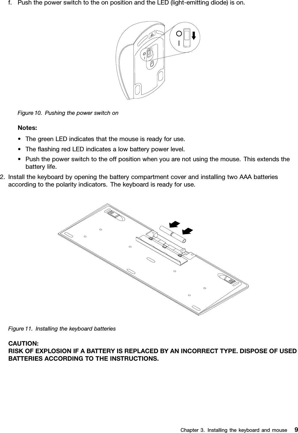 f.PushthepowerswitchtotheonpositionandtheLED(light-emittingdiode)ison.Figure10.PushingthepowerswitchonNotes:•ThegreenLEDindicatesthatthemouseisreadyforuse.•TheﬂashingredLEDindicatesalowbatterypowerlevel.•Pushthepowerswitchtotheoffpositionwhenyouarenotusingthemouse.Thisextendsthebatterylife.2.InstallthekeyboardbyopeningthebatterycompartmentcoverandinstallingtwoAAAbatteriesaccordingtothepolarityindicators.Thekeyboardisreadyforuse.Figure11.InstallingthekeyboardbatteriesCAUTION:RISKOFEXPLOSIONIFABATTERYISREPLACEDBYANINCORRECTTYPE.DISPOSEOFUSEDBATTERIESACCORDINGTOTHEINSTRUCTIONS.Chapter3.Installingthekeyboardandmouse9