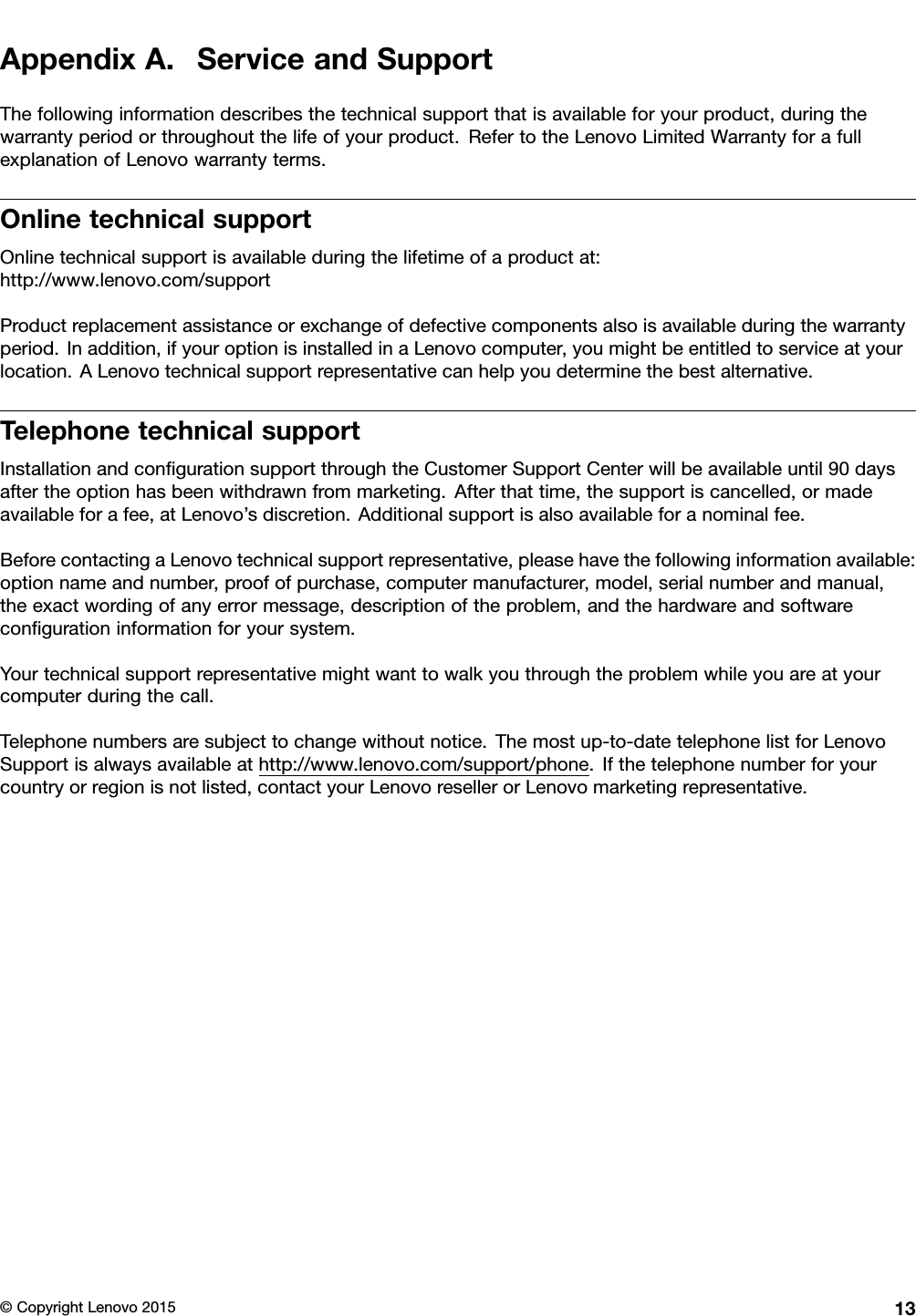 AppendixA.ServiceandSupportThefollowinginformationdescribesthetechnicalsupportthatisavailableforyourproduct,duringthewarrantyperiodorthroughoutthelifeofyourproduct.RefertotheLenovoLimitedWarrantyforafullexplanationofLenovowarrantyterms.OnlinetechnicalsupportOnlinetechnicalsupportisavailableduringthelifetimeofaproductat:http://www.lenovo.com/supportProductreplacementassistanceorexchangeofdefectivecomponentsalsoisavailableduringthewarrantyperiod.Inaddition,ifyouroptionisinstalledinaLenovocomputer,youmightbeentitledtoserviceatyourlocation.ALenovotechnicalsupportrepresentativecanhelpyoudeterminethebestalternative.TelephonetechnicalsupportInstallationandconﬁgurationsupportthroughtheCustomerSupportCenterwillbeavailableuntil90daysaftertheoptionhasbeenwithdrawnfrommarketing.Afterthattime,thesupportiscancelled,ormadeavailableforafee,atLenovo’sdiscretion.Additionalsupportisalsoavailableforanominalfee.BeforecontactingaLenovotechnicalsupportrepresentative,pleasehavethefollowinginformationavailable:optionnameandnumber,proofofpurchase,computermanufacturer,model,serialnumberandmanual,theexactwordingofanyerrormessage,descriptionoftheproblem,andthehardwareandsoftwareconﬁgurationinformationforyoursystem.Yourtechnicalsupportrepresentativemightwanttowalkyouthroughtheproblemwhileyouareatyourcomputerduringthecall.Telephonenumbersaresubjecttochangewithoutnotice.Themostup-to-datetelephonelistforLenovoSupportisalwaysavailableathttp://www.lenovo.com/support/phone.Ifthetelephonenumberforyourcountryorregionisnotlisted,contactyourLenovoresellerorLenovomarketingrepresentative.©CopyrightLenovo201513