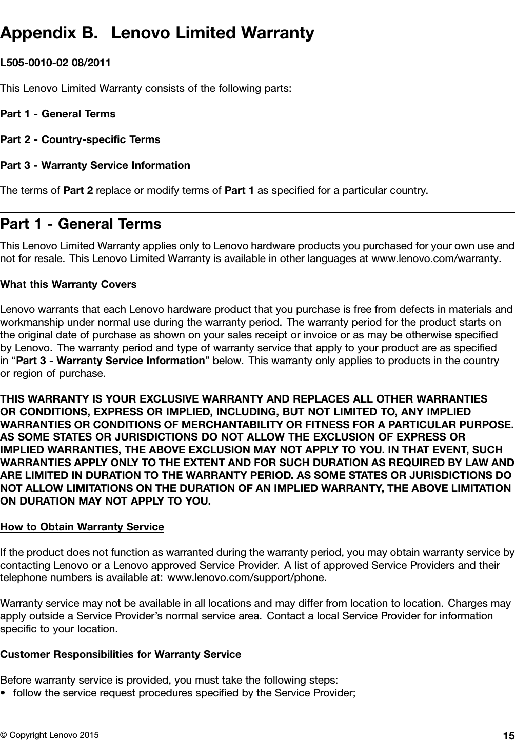 AppendixB.LenovoLimitedWarrantyL505-0010-0208/2011ThisLenovoLimitedWarrantyconsistsofthefollowingparts:Part1-GeneralTermsPart2-Country-speciﬁcTermsPart3-WarrantyServiceInformationThetermsofPart2replaceormodifytermsofPart1asspeciﬁedforaparticularcountry.Part1-GeneralTermsThisLenovoLimitedWarrantyappliesonlytoLenovohardwareproductsyoupurchasedforyourownuseandnotforresale.ThisLenovoLimitedWarrantyisavailableinotherlanguagesatwww.lenovo.com/warranty.WhatthisWarrantyCoversLenovowarrantsthateachLenovohardwareproductthatyoupurchaseisfreefromdefectsinmaterialsandworkmanshipundernormaluseduringthewarrantyperiod.ThewarrantyperiodfortheproductstartsontheoriginaldateofpurchaseasshownonyoursalesreceiptorinvoiceorasmaybeotherwisespeciﬁedbyLenovo.Thewarrantyperiodandtypeofwarrantyservicethatapplytoyourproductareasspeciﬁedin“Part3-WarrantyServiceInformation”below.Thiswarrantyonlyappliestoproductsinthecountryorregionofpurchase.THISWARRANTYISYOUREXCLUSIVEWARRANTYANDREPLACESALLOTHERWARRANTIESORCONDITIONS,EXPRESSORIMPLIED,INCLUDING,BUTNOTLIMITEDTO,ANYIMPLIEDWARRANTIESORCONDITIONSOFMERCHANTABILITYORFITNESSFORAPARTICULARPURPOSE.ASSOMESTATESORJURISDICTIONSDONOTALLOWTHEEXCLUSIONOFEXPRESSORIMPLIEDWARRANTIES,THEABOVEEXCLUSIONMAYNOTAPPL YTOYOU.INTHATEVENT,SUCHWARRANTIESAPPL YONL YTOTHEEXTENTANDFORSUCHDURATIONASREQUIREDBYLAWANDARELIMITEDINDURATIONTOTHEWARRANTYPERIOD.ASSOMESTATESORJURISDICTIONSDONOTALLOWLIMITATIONSONTHEDURATIONOFANIMPLIEDWARRANTY ,THEABOVELIMITATIONONDURATIONMAYNOTAPPL YTOYOU.HowtoObtainWarrantyServiceIftheproductdoesnotfunctionaswarrantedduringthewarrantyperiod,youmayobtainwarrantyservicebycontactingLenovooraLenovoapprovedServiceProvider.AlistofapprovedServiceProvidersandtheirtelephonenumbersisavailableat:www.lenovo.com/support/phone.Warrantyservicemaynotbeavailableinalllocationsandmaydifferfromlocationtolocation.ChargesmayapplyoutsideaServiceProvider’snormalservicearea.ContactalocalServiceProviderforinformationspeciﬁctoyourlocation.CustomerResponsibilitiesforWarrantyServiceBeforewarrantyserviceisprovided,youmusttakethefollowingsteps:•followtheservicerequestproceduresspeciﬁedbytheServiceProvider;©CopyrightLenovo201515