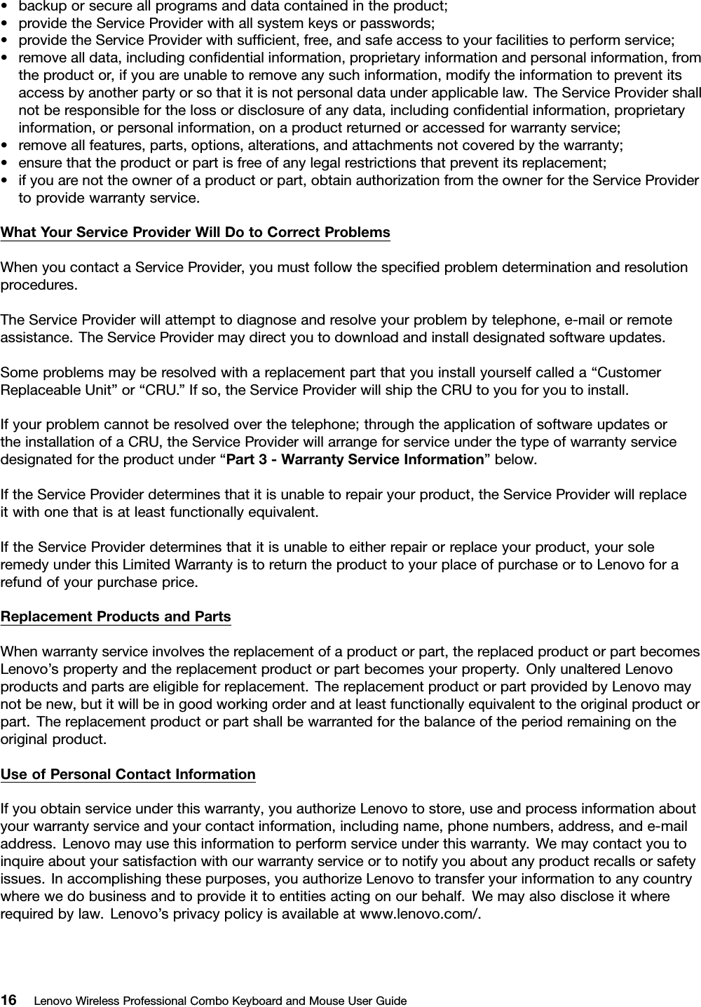 •backuporsecureallprogramsanddatacontainedintheproduct;•providetheServiceProviderwithallsystemkeysorpasswords;•providetheServiceProviderwithsufﬁcient,free,andsafeaccesstoyourfacilitiestoperformservice;•removealldata,includingconﬁdentialinformation,proprietaryinformationandpersonalinformation,fromtheproductor,ifyouareunabletoremoveanysuchinformation,modifytheinformationtopreventitsaccessbyanotherpartyorsothatitisnotpersonaldataunderapplicablelaw.TheServiceProvidershallnotberesponsibleforthelossordisclosureofanydata,includingconﬁdentialinformation,proprietaryinformation,orpersonalinformation,onaproductreturnedoraccessedforwarrantyservice;•removeallfeatures,parts,options,alterations,andattachmentsnotcoveredbythewarranty;•ensurethattheproductorpartisfreeofanylegalrestrictionsthatpreventitsreplacement;•ifyouarenottheownerofaproductorpart,obtainauthorizationfromtheownerfortheServiceProvidertoprovidewarrantyservice.WhatY ourServiceProviderWillDotoCorrectProblemsWhenyoucontactaServiceProvider,youmustfollowthespeciﬁedproblemdeterminationandresolutionprocedures.TheServiceProviderwillattempttodiagnoseandresolveyourproblembytelephone,e-mailorremoteassistance.TheServiceProvidermaydirectyoutodownloadandinstalldesignatedsoftwareupdates.Someproblemsmayberesolvedwithareplacementpartthatyouinstallyourselfcalleda“CustomerReplaceableUnit”or“CRU.”Ifso,theServiceProviderwillshiptheCRUtoyouforyoutoinstall.Ifyourproblemcannotberesolvedoverthetelephone;throughtheapplicationofsoftwareupdatesortheinstallationofaCRU,theServiceProviderwillarrangeforserviceunderthetypeofwarrantyservicedesignatedfortheproductunder“Part3-WarrantyServiceInformation”below.IftheServiceProviderdeterminesthatitisunabletorepairyourproduct,theServiceProviderwillreplaceitwithonethatisatleastfunctionallyequivalent.IftheServiceProviderdeterminesthatitisunabletoeitherrepairorreplaceyourproduct,yoursoleremedyunderthisLimitedWarrantyistoreturntheproducttoyourplaceofpurchaseortoLenovoforarefundofyourpurchaseprice.ReplacementProductsandPartsWhenwarrantyserviceinvolvesthereplacementofaproductorpart,thereplacedproductorpartbecomesLenovo’spropertyandthereplacementproductorpartbecomesyourproperty.OnlyunalteredLenovoproductsandpartsareeligibleforreplacement.ThereplacementproductorpartprovidedbyLenovomaynotbenew,butitwillbeingoodworkingorderandatleastfunctionallyequivalenttotheoriginalproductorpart.Thereplacementproductorpartshallbewarrantedforthebalanceoftheperiodremainingontheoriginalproduct.UseofPersonalContactInformationIfyouobtainserviceunderthiswarranty,youauthorizeLenovotostore,useandprocessinformationaboutyourwarrantyserviceandyourcontactinformation,includingname,phonenumbers,address,ande-mailaddress.Lenovomayusethisinformationtoperformserviceunderthiswarranty.Wemaycontactyoutoinquireaboutyoursatisfactionwithourwarrantyserviceortonotifyyouaboutanyproductrecallsorsafetyissues.Inaccomplishingthesepurposes,youauthorizeLenovototransferyourinformationtoanycountrywherewedobusinessandtoprovideittoentitiesactingonourbehalf.Wemayalsodiscloseitwhererequiredbylaw.Lenovo’sprivacypolicyisavailableatwww.lenovo.com/.16LenovoWirelessProfessionalComboKeyboardandMouseUserGuide