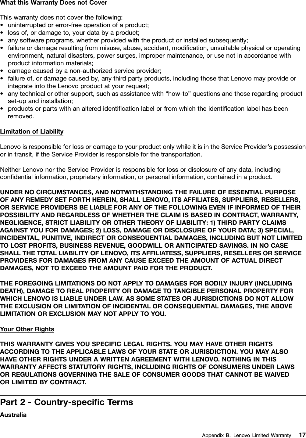 WhatthisWarrantyDoesnotCoverThiswarrantydoesnotcoverthefollowing:•uninterruptedorerror-freeoperationofaproduct;•lossof,ordamageto,yourdatabyaproduct;•anysoftwareprograms,whetherprovidedwiththeproductorinstalledsubsequently;•failureordamageresultingfrommisuse,abuse,accident,modiﬁcation,unsuitablephysicaloroperatingenvironment,naturaldisasters,powersurges,impropermaintenance,orusenotinaccordancewithproductinformationmaterials;•damagecausedbyanon-authorizedserviceprovider;•failureof,ordamagecausedby,anythirdpartyproducts,includingthosethatLenovomayprovideorintegrateintotheLenovoproductatyourrequest;•anytechnicalorothersupport,suchasassistancewith“how-to”questionsandthoseregardingproductset-upandinstallation;•productsorpartswithanalteredidentiﬁcationlabelorfromwhichtheidentiﬁcationlabelhasbeenremoved.LimitationofLiabilityLenovoisresponsibleforlossordamagetoyourproductonlywhileitisintheServiceProvider’spossessionorintransit,iftheServiceProviderisresponsibleforthetransportation.NeitherLenovonortheServiceProviderisresponsibleforlossordisclosureofanydata,includingconﬁdentialinformation,proprietaryinformation,orpersonalinformation,containedinaproduct.UNDERNOCIRCUMSTANCES,ANDNOTWITHSTANDINGTHEFAILUREOFESSENTIALPURPOSEOFANYREMEDYSETFORTHHEREIN,SHALLLENOVO,ITSAFFILIATES,SUPPLIERS,RESELLERS,ORSERVICEPROVIDERSBELIABLEFORANYOFTHEFOLLOWINGEVENIFINFORMEDOFTHEIRPOSSIBILITYANDREGARDLESSOFWHETHERTHECLAIMISBASEDINCONTRACT,WARRANTY,NEGLIGENCE,STRICTLIABILITYOROTHERTHEORYOFLIABILITY:1)THIRDPARTYCLAIMSAGAINSTYOUFORDAMAGES;2)LOSS,DAMAGEORDISCLOSUREOFYOURDATA;3)SPECIAL,INCIDENTAL,PUNITIVE,INDIRECTORCONSEQUENTIALDAMAGES,INCLUDINGBUTNOTLIMITEDTOLOSTPROFITS,BUSINESSREVENUE,GOODWILLORANTICIPATEDSAVINGS.INNOCASESHALLTHETOTALLIABILITYOFLENOVO,ITSAFFILIATESS,SUPPLIERS,RESELLERSORSERVICEPROVIDERSFORDAMAGESFROMANYCAUSEEXCEEDTHEAMOUNTOFACTUALDIRECTDAMAGES,NOTTOEXCEEDTHEAMOUNTPAIDFORTHEPRODUCT.THEFOREGOINGLIMITATIONSDONOTAPPL YTODAMAGESFORBODIL YINJURY(INCLUDINGDEATH),DAMAGETOREALPROPERTYORDAMAGETOTANGIBLEPERSONALPROPERTYFORWHICHLENOVOISLIABLEUNDERLAW.ASSOMESTATESORJURISDICTIONSDONOTALLOWTHEEXCLUSIONORLIMITATIONOFINCIDENTALORCONSEQUENTIALDAMAGES,THEABOVELIMITATIONOREXCLUSIONMAYNOTAPPL YTOYOU.YourOtherRightsTHISWARRANTYGIVESYOUSPECIFICLEGALRIGHTS.YOUMAYHAVEOTHERRIGHTSACCORDINGTOTHEAPPLICABLELAWSOFYOURSTATEORJURISDICTION.YOUMAYALSOHAVEOTHERRIGHTSUNDERAWRITTENAGREEMENTWITHLENOVO.NOTHINGINTHISWARRANTYAFFECTSSTATUTORYRIGHTS,INCLUDINGRIGHTSOFCONSUMERSUNDERLAWSORREGULATIONSGOVERNINGTHESALEOFCONSUMERGOODSTHATCANNOTBEWAIVEDORLIMITEDBYCONTRACT.Part2-Country-speciﬁcTermsAustraliaAppendixB.LenovoLimitedWarranty17