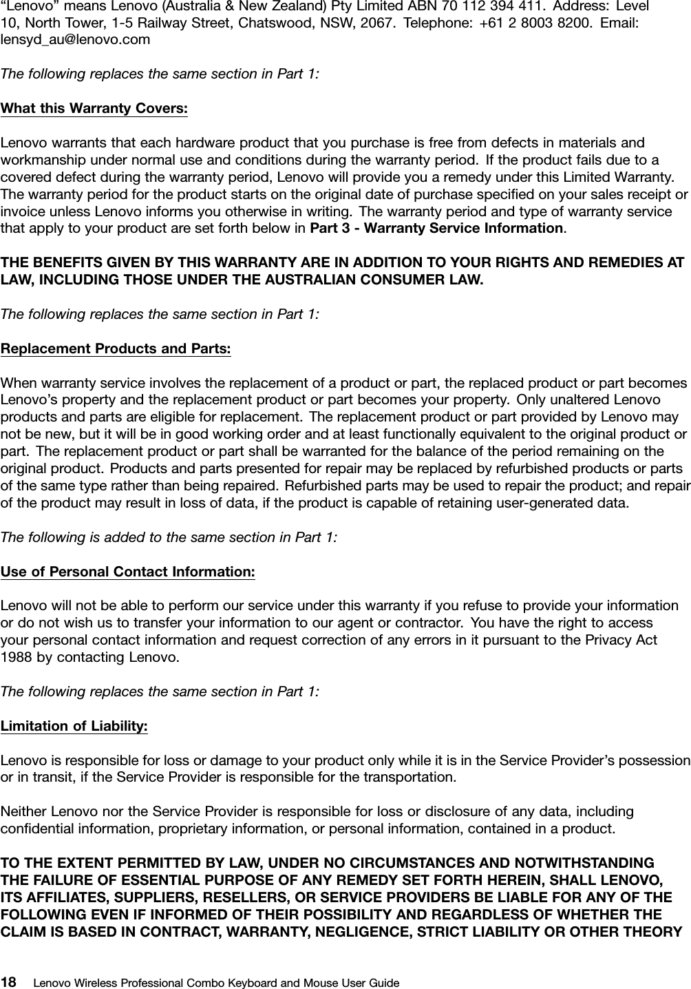 “Lenovo”meansLenovo(Australia&amp;NewZealand)PtyLimitedABN70112394411.Address:Level10,NorthTower,1-5RailwayStreet,Chatswood,NSW,2067.Telephone:+61280038200.Email:lensyd_au@lenovo.comThefollowingreplacesthesamesectioninPart1:WhatthisWarrantyCovers:Lenovowarrantsthateachhardwareproductthatyoupurchaseisfreefromdefectsinmaterialsandworkmanshipundernormaluseandconditionsduringthewarrantyperiod.Iftheproductfailsduetoacovereddefectduringthewarrantyperiod,LenovowillprovideyouaremedyunderthisLimitedWarranty.ThewarrantyperiodfortheproductstartsontheoriginaldateofpurchasespeciﬁedonyoursalesreceiptorinvoiceunlessLenovoinformsyouotherwiseinwriting.ThewarrantyperiodandtypeofwarrantyservicethatapplytoyourproductaresetforthbelowinPart3-WarrantyServiceInformation.THEBENEFITSGIVENBYTHISWARRANTYAREINADDITIONTOYOURRIGHTSANDREMEDIESATLAW,INCLUDINGTHOSEUNDERTHEAUSTRALIANCONSUMERLAW.ThefollowingreplacesthesamesectioninPart1:ReplacementProductsandParts:Whenwarrantyserviceinvolvesthereplacementofaproductorpart,thereplacedproductorpartbecomesLenovo’spropertyandthereplacementproductorpartbecomesyourproperty.OnlyunalteredLenovoproductsandpartsareeligibleforreplacement.ThereplacementproductorpartprovidedbyLenovomaynotbenew,butitwillbeingoodworkingorderandatleastfunctionallyequivalenttotheoriginalproductorpart.Thereplacementproductorpartshallbewarrantedforthebalanceoftheperiodremainingontheoriginalproduct.Productsandpartspresentedforrepairmaybereplacedbyrefurbishedproductsorpartsofthesametyperatherthanbeingrepaired.Refurbishedpartsmaybeusedtorepairtheproduct;andrepairoftheproductmayresultinlossofdata,iftheproductiscapableofretaininguser-generateddata.ThefollowingisaddedtothesamesectioninPart1:UseofPersonalContactInformation:Lenovowillnotbeabletoperformourserviceunderthiswarrantyifyourefusetoprovideyourinformationordonotwishustotransferyourinformationtoouragentorcontractor.YouhavetherighttoaccessyourpersonalcontactinformationandrequestcorrectionofanyerrorsinitpursuanttothePrivacyAct1988bycontactingLenovo.ThefollowingreplacesthesamesectioninPart1:LimitationofLiability:LenovoisresponsibleforlossordamagetoyourproductonlywhileitisintheServiceProvider’spossessionorintransit,iftheServiceProviderisresponsibleforthetransportation.NeitherLenovonortheServiceProviderisresponsibleforlossordisclosureofanydata,includingconﬁdentialinformation,proprietaryinformation,orpersonalinformation,containedinaproduct.TOTHEEXTENTPERMITTEDBYLAW,UNDERNOCIRCUMSTANCESANDNOTWITHSTANDINGTHEFAILUREOFESSENTIALPURPOSEOFANYREMEDYSETFORTHHEREIN,SHALLLENOVO,ITSAFFILIATES,SUPPLIERS,RESELLERS,ORSERVICEPROVIDERSBELIABLEFORANYOFTHEFOLLOWINGEVENIFINFORMEDOFTHEIRPOSSIBILITYANDREGARDLESSOFWHETHERTHECLAIMISBASEDINCONTRACT ,WARRANTY,NEGLIGENCE,STRICTLIABILITYOROTHERTHEORY18LenovoWirelessProfessionalComboKeyboardandMouseUserGuide