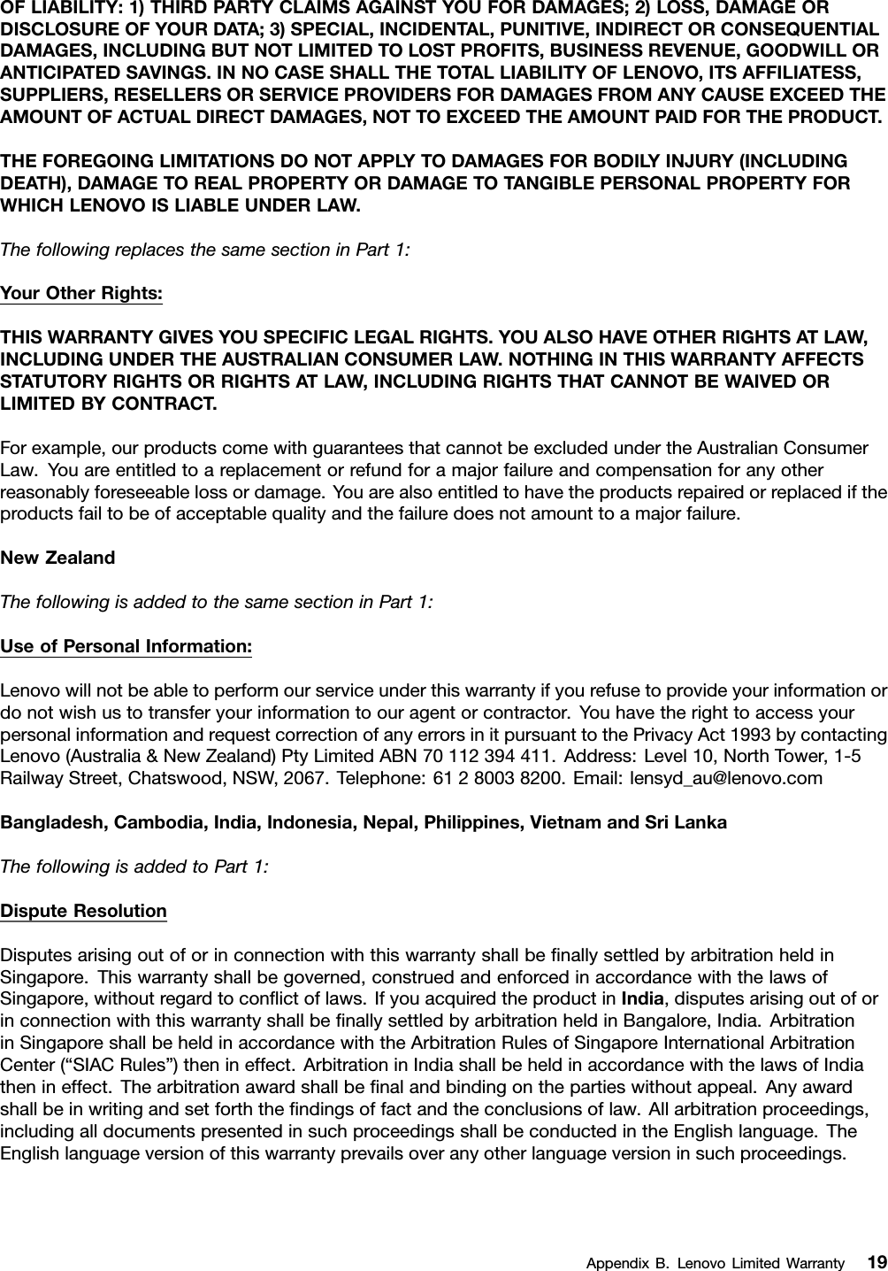 OFLIABILITY:1)THIRDPARTYCLAIMSAGAINSTYOUFORDAMAGES;2)LOSS,DAMAGEORDISCLOSUREOFYOURDATA;3)SPECIAL,INCIDENTAL,PUNITIVE,INDIRECTORCONSEQUENTIALDAMAGES,INCLUDINGBUTNOTLIMITEDTOLOSTPROFITS,BUSINESSREVENUE,GOODWILLORANTICIPATEDSAVINGS.INNOCASESHALLTHETOTALLIABILITYOFLENOVO,ITSAFFILIATESS,SUPPLIERS,RESELLERSORSERVICEPROVIDERSFORDAMAGESFROMANYCAUSEEXCEEDTHEAMOUNTOFACTUALDIRECTDAMAGES,NOTTOEXCEEDTHEAMOUNTPAIDFORTHEPRODUCT.THEFOREGOINGLIMITATIONSDONOTAPPL YTODAMAGESFORBODIL YINJURY(INCLUDINGDEATH),DAMAGETOREALPROPERTYORDAMAGETOTANGIBLEPERSONALPROPERTYFORWHICHLENOVOISLIABLEUNDERLAW.ThefollowingreplacesthesamesectioninPart1:YourOtherRights:THISWARRANTYGIVESYOUSPECIFICLEGALRIGHTS.YOUALSOHAVEOTHERRIGHTSATLAW,INCLUDINGUNDERTHEAUSTRALIANCONSUMERLAW.NOTHINGINTHISWARRANTYAFFECTSSTATUTORYRIGHTSORRIGHTSATLAW,INCLUDINGRIGHTSTHATCANNOTBEWAIVEDORLIMITEDBYCONTRACT.Forexample,ourproductscomewithguaranteesthatcannotbeexcludedundertheAustralianConsumerLaw.Youareentitledtoareplacementorrefundforamajorfailureandcompensationforanyotherreasonablyforeseeablelossordamage.Youarealsoentitledtohavetheproductsrepairedorreplacediftheproductsfailtobeofacceptablequalityandthefailuredoesnotamounttoamajorfailure.NewZealandThefollowingisaddedtothesamesectioninPart1:UseofPersonalInformation:Lenovowillnotbeabletoperformourserviceunderthiswarrantyifyourefusetoprovideyourinformationordonotwishustotransferyourinformationtoouragentorcontractor.YouhavetherighttoaccessyourpersonalinformationandrequestcorrectionofanyerrorsinitpursuanttothePrivacyAct1993bycontactingLenovo(Australia&amp;NewZealand)PtyLimitedABN70112394411.Address:Level10,NorthTower,1-5RailwayStreet,Chatswood,NSW,2067.Telephone:61280038200.Email:lensyd_au@lenovo.comBangladesh,Cambodia,India,Indonesia,Nepal,Philippines,VietnamandSriLankaThefollowingisaddedtoPart1:DisputeResolutionDisputesarisingoutoforinconnectionwiththiswarrantyshallbeﬁnallysettledbyarbitrationheldinSingapore.Thiswarrantyshallbegoverned,construedandenforcedinaccordancewiththelawsofSingapore,withoutregardtoconﬂictoflaws.IfyouacquiredtheproductinIndia,disputesarisingoutoforinconnectionwiththiswarrantyshallbeﬁnallysettledbyarbitrationheldinBangalore,India.ArbitrationinSingaporeshallbeheldinaccordancewiththeArbitrationRulesofSingaporeInternationalArbitrationCenter(“SIACRules”)thenineffect.ArbitrationinIndiashallbeheldinaccordancewiththelawsofIndiathenineffect.Thearbitrationawardshallbeﬁnalandbindingonthepartieswithoutappeal.Anyawardshallbeinwritingandsetforththeﬁndingsoffactandtheconclusionsoflaw.Allarbitrationproceedings,includingalldocumentspresentedinsuchproceedingsshallbeconductedintheEnglishlanguage.TheEnglishlanguageversionofthiswarrantyprevailsoveranyotherlanguageversioninsuchproceedings.AppendixB.LenovoLimitedWarranty19