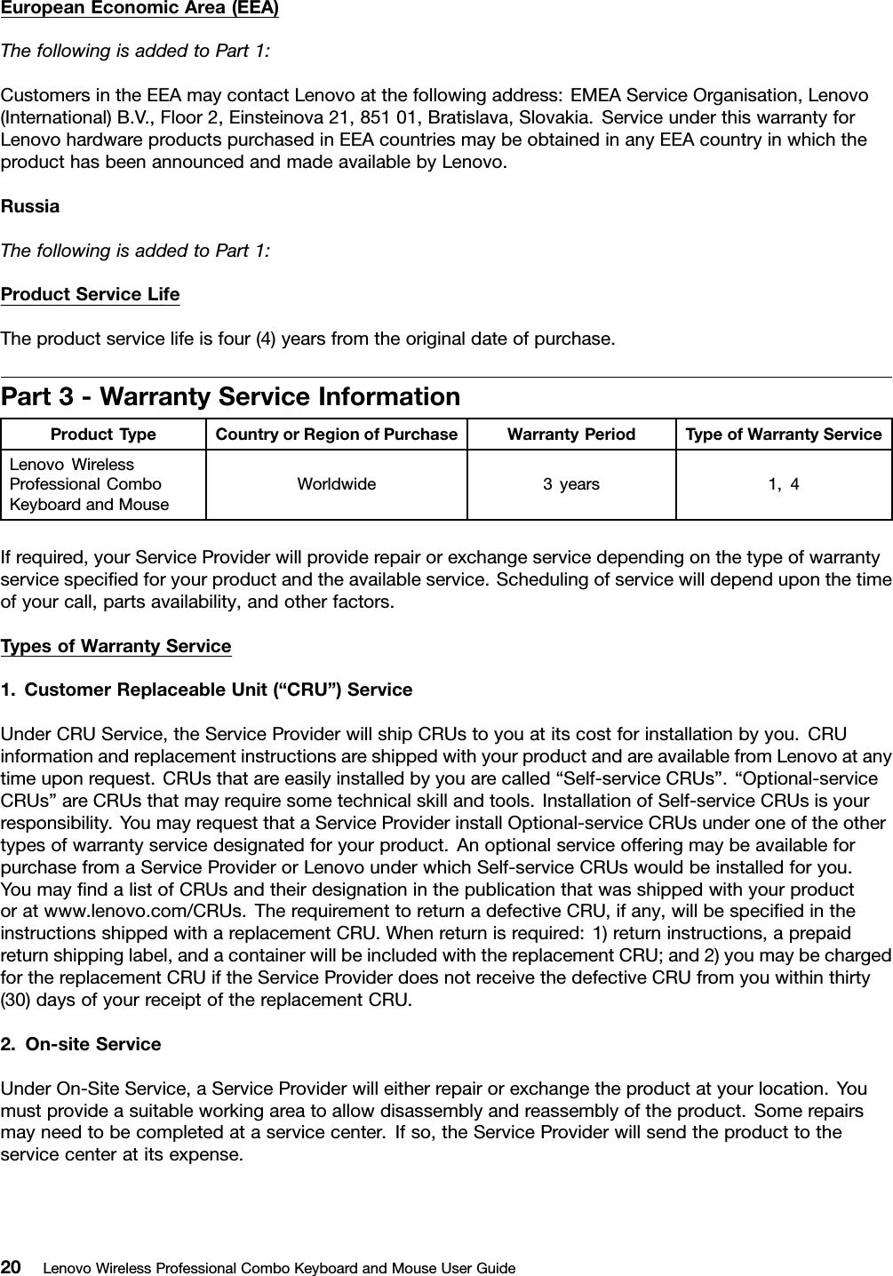 EuropeanEconomicArea(EEA)ThefollowingisaddedtoPart1:CustomersintheEEAmaycontactLenovoatthefollowingaddress:EMEAServiceOrganisation,Lenovo(International)B.V.,Floor2,Einsteinova21,85101,Bratislava,Slovakia.ServiceunderthiswarrantyforLenovohardwareproductspurchasedinEEAcountriesmaybeobtainedinanyEEAcountryinwhichtheproducthasbeenannouncedandmadeavailablebyLenovo.RussiaThefollowingisaddedtoPart1:ProductServiceLifeTheproductservicelifeisfour(4)yearsfromtheoriginaldateofpurchase.Part3-WarrantyServiceInformationProductTypeCountryorRegionofPurchaseWarrantyPeriodTypeofWarrantyServiceLenovoWirelessProfessionalComboKeyboardandMouseWorldwide3years1,4Ifrequired,yourServiceProviderwillproviderepairorexchangeservicedependingonthetypeofwarrantyservicespeciﬁedforyourproductandtheavailableservice.Schedulingofservicewilldependuponthetimeofyourcall,partsavailability,andotherfactors.TypesofWarrantyService1.CustomerReplaceableUnit(“CRU”)ServiceUnderCRUService,theServiceProviderwillshipCRUstoyouatitscostforinstallationbyyou.CRUinformationandreplacementinstructionsareshippedwithyourproductandareavailablefromLenovoatanytimeuponrequest.CRUsthatareeasilyinstalledbyyouarecalled“Self-serviceCRUs”.“Optional-serviceCRUs”areCRUsthatmayrequiresometechnicalskillandtools.InstallationofSelf-serviceCRUsisyourresponsibility.YoumayrequestthataServiceProviderinstallOptional-serviceCRUsunderoneoftheothertypesofwarrantyservicedesignatedforyourproduct.AnoptionalserviceofferingmaybeavailableforpurchasefromaServiceProviderorLenovounderwhichSelf-serviceCRUswouldbeinstalledforyou.YoumayﬁndalistofCRUsandtheirdesignationinthepublicationthatwasshippedwithyourproductoratwww.lenovo.com/CRUs.TherequirementtoreturnadefectiveCRU,ifany,willbespeciﬁedintheinstructionsshippedwithareplacementCRU.Whenreturnisrequired:1)returninstructions,aprepaidreturnshippinglabel,andacontainerwillbeincludedwiththereplacementCRU;and2)youmaybechargedforthereplacementCRUiftheServiceProviderdoesnotreceivethedefectiveCRUfromyouwithinthirty(30)daysofyourreceiptofthereplacementCRU.2.On-siteServiceUnderOn-SiteService,aServiceProviderwilleitherrepairorexchangetheproductatyourlocation.Youmustprovideasuitableworkingareatoallowdisassemblyandreassemblyoftheproduct.Somerepairsmayneedtobecompletedataservicecenter.Ifso,theServiceProviderwillsendtheproducttotheservicecenteratitsexpense.20LenovoWirelessProfessionalComboKeyboardandMouseUserGuide