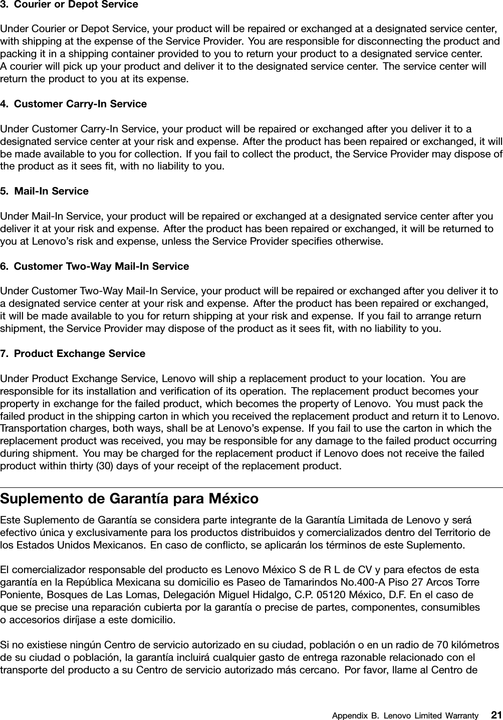 3.CourierorDepotServiceUnderCourierorDepotService,yourproductwillberepairedorexchangedatadesignatedservicecenter,withshippingattheexpenseoftheServiceProvider.Youareresponsiblefordisconnectingtheproductandpackingitinashippingcontainerprovidedtoyoutoreturnyourproducttoadesignatedservicecenter.Acourierwillpickupyourproductanddeliverittothedesignatedservicecenter.Theservicecenterwillreturntheproducttoyouatitsexpense.4.CustomerCarry-InServiceUnderCustomerCarry-InService,yourproductwillberepairedorexchangedafteryoudeliverittoadesignatedservicecenteratyourriskandexpense.Aftertheproducthasbeenrepairedorexchanged,itwillbemadeavailabletoyouforcollection.Ifyoufailtocollecttheproduct,theServiceProvidermaydisposeoftheproductasitseesﬁt,withnoliabilitytoyou.5.Mail-InServiceUnderMail-InService,yourproductwillberepairedorexchangedatadesignatedservicecenterafteryoudeliveritatyourriskandexpense.Aftertheproducthasbeenrepairedorexchanged,itwillbereturnedtoyouatLenovo’sriskandexpense,unlesstheServiceProviderspeciﬁesotherwise.6.CustomerTwo-WayMail-InServiceUnderCustomerTwo-WayMail-InService,yourproductwillberepairedorexchangedafteryoudeliverittoadesignatedservicecenteratyourriskandexpense.Aftertheproducthasbeenrepairedorexchanged,itwillbemadeavailabletoyouforreturnshippingatyourriskandexpense.Ifyoufailtoarrangereturnshipment,theServiceProvidermaydisposeoftheproductasitseesﬁt,withnoliabilitytoyou.7.ProductExchangeServiceUnderProductExchangeService,Lenovowillshipareplacementproducttoyourlocation.Youareresponsibleforitsinstallationandveriﬁcationofitsoperation.Thereplacementproductbecomesyourpropertyinexchangeforthefailedproduct,whichbecomesthepropertyofLenovo.YoumustpackthefailedproductintheshippingcartoninwhichyoureceivedthereplacementproductandreturnittoLenovo.Transportationcharges,bothways,shallbeatLenovo’sexpense.Ifyoufailtousethecartoninwhichthereplacementproductwasreceived,youmayberesponsibleforanydamagetothefailedproductoccurringduringshipment.YoumaybechargedforthereplacementproductifLenovodoesnotreceivethefailedproductwithinthirty(30)daysofyourreceiptofthereplacementproduct.SuplementodeGarantíaparaMéxicoEsteSuplementodeGarantíaseconsideraparteintegrantedelaGarantíaLimitadadeLenovoyseráefectivoúnicayexclusivamenteparalosproductosdistribuidosycomercializadosdentrodelTerritoriodelosEstadosUnidosMexicanos.Encasodeconﬂicto,seaplicaránlostérminosdeesteSuplemento.ElcomercializadorresponsabledelproductoesLenovoMéxicoSdeRLdeCVyparaefectosdeestagarantíaenlaRepúblicaMexicanasudomicilioesPaseodeTamarindosNo.400-APiso27ArcosTorrePoniente,BosquesdeLasLomas,DelegaciónMiguelHidalgo,C.P.05120México,D.F.Enelcasodequesepreciseunareparacióncubiertaporlagarantíaoprecisedepartes,componentes,consumiblesoaccesoriosdiríjaseaestedomicilio.SinoexistieseningúnCentrodeservicioautorizadoensuciudad,poblaciónoenunradiode70kilómetrosdesuciudadopoblación,lagarantíaincluirácualquiergastodeentregarazonablerelacionadoconeltransportedelproductoasuCentrodeservicioautorizadomáscercano.Porfavor,llamealCentrodeAppendixB.LenovoLimitedWarranty21