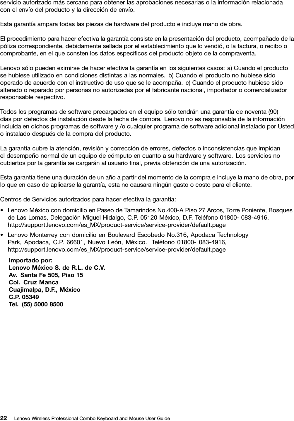 servicioautorizadomáscercanoparaobtenerlasaprobacionesnecesariasolainformaciónrelacionadaconelenvíodelproductoyladireccióndeenvío.Estagarantíaamparatodaslaspiezasdehardwaredelproductoeincluyemanodeobra.Elprocedimientoparahacerefectivalagarantíaconsisteenlapresentacióndelproducto,acompañadodelapólizacorrespondiente,debidamenteselladaporelestablecimientoquelovendió,olafactura,oreciboocomprobante,enelqueconstenlosdatosespecíﬁcosdelproductoobjetodelacompraventa.Lenovosólopuedeneximirsedehacerefectivalagarantíaenlossiguientescasos:a)Cuandoelproductosehubieseutilizadoencondicionesdistintasalasnormales.b)Cuandoelproductonohubiesesidooperadodeacuerdoconelinstructivodeusoqueseleacompaña.c)Cuandoelproductohubiesesidoalteradooreparadoporpersonasnoautorizadasporelfabricantenacional,importadorocomercializadorresponsablerespectivo.Todoslosprogramasdesoftwareprecargadosenelequiposólotendránunagarantíadenoventa(90)díaspordefectosdeinstalacióndesdelafechadecompra.Lenovonoesresponsabledelainformaciónincluidaendichosprogramasdesoftwarey/ocualquierprogramadesoftwareadicionalinstaladoporUstedoinstaladodespuésdelacompradelproducto.Lagarantíacubrelaatención,revisiónycorreccióndeerrores,defectosoinconsistenciasqueimpidaneldesempeñonormaldeunequipodecómputoencuantoasuhardwareysoftware.Losserviciosnocubiertosporlagarantíasecargaránalusuarioﬁnal,previaobtencióndeunaautorización.Estagarantíatieneunaduracióndeunañoapartirdelmomentodelacompraeincluyelamanodeobra,porloqueencasodeaplicarselagarantía,estanocausaraningúngastoocostoparaelcliente.CentrosdeServiciosautorizadosparahacerefectivalagarantía:•LenovoMéxicocondomicilioenPaseodeTamarindosNo.400-APiso27Arcos,TorrePoniente,BosquesdeLasLomas,DelegaciónMiguelHidalgo,C.P.05120México,D.F.Teléfono01800-083-4916,http://support.lenovo.com/es_MX/product-service/service-provider/default.page•LenovoMonterreycondomicilioenBoulevardEscobedoNo.316,ApodacaTechnologyPark,Apodaca,C.P .66601,NuevoLeón,México.Teléfono01800-083-4916,http://support.lenovo.com/es_MX/product-service/service-provider/default.pageImportadopor:LenovoMéxicoS.deR.L.deC.V.Av.SantaFe505,Piso15Col.CruzMancaCuajimalpa,D.F.,MéxicoC.P .05349Tel.(55)5000850022LenovoWirelessProfessionalComboKeyboardandMouseUserGuide