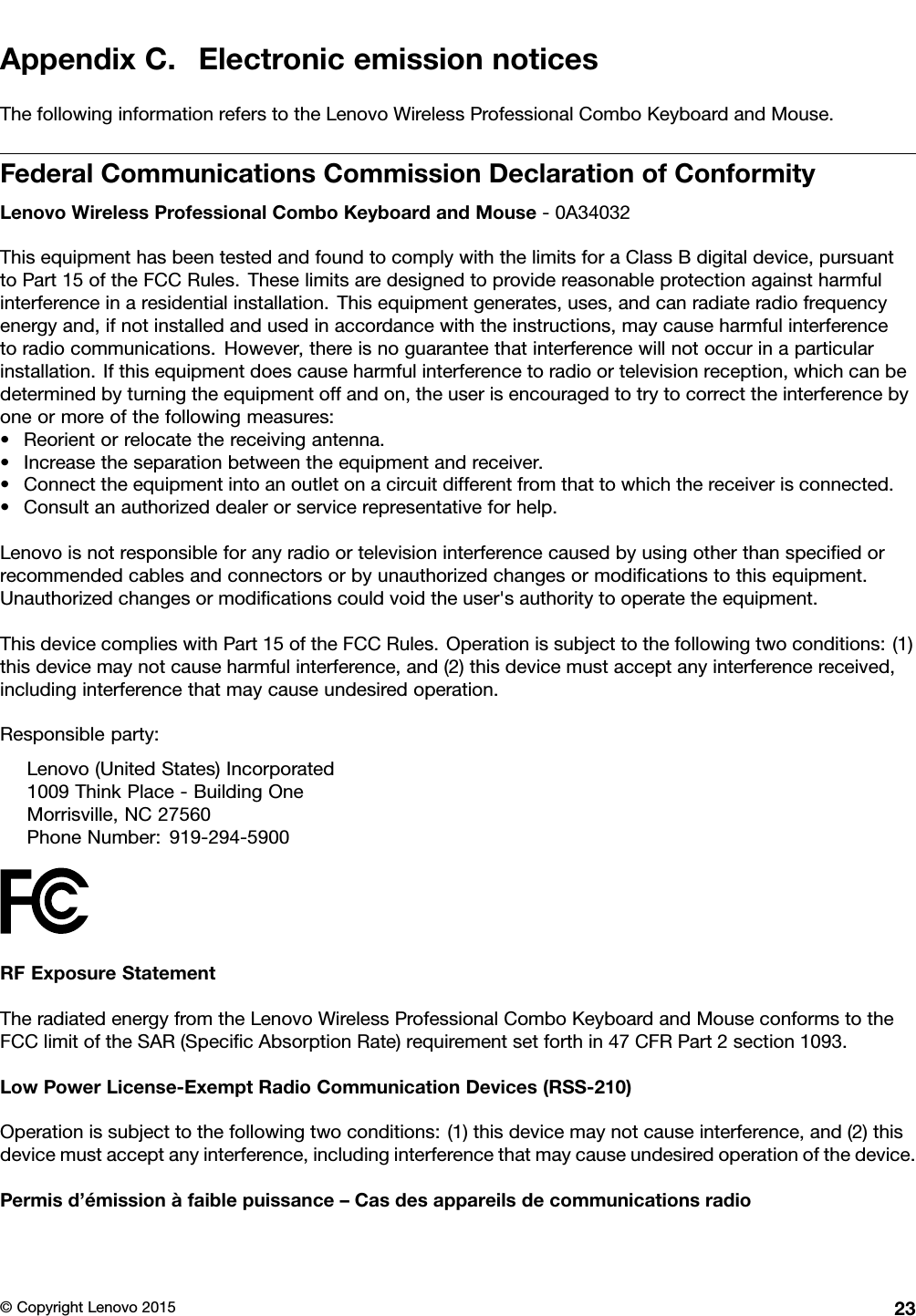 AppendixC.ElectronicemissionnoticesThefollowinginformationreferstotheLenovoWirelessProfessionalComboKeyboardandMouse.FederalCommunicationsCommissionDeclarationofConformityLenovoWirelessProfessionalComboKeyboardandMouse-0A34032ThisequipmenthasbeentestedandfoundtocomplywiththelimitsforaClassBdigitaldevice,pursuanttoPart15oftheFCCRules.Theselimitsaredesignedtoprovidereasonableprotectionagainstharmfulinterferenceinaresidentialinstallation.Thisequipmentgenerates,uses,andcanradiateradiofrequencyenergyand,ifnotinstalledandusedinaccordancewiththeinstructions,maycauseharmfulinterferencetoradiocommunications.However,thereisnoguaranteethatinterferencewillnotoccurinaparticularinstallation.Ifthisequipmentdoescauseharmfulinterferencetoradioortelevisionreception,whichcanbedeterminedbyturningtheequipmentoffandon,theuserisencouragedtotrytocorrecttheinterferencebyoneormoreofthefollowingmeasures:•Reorientorrelocatethereceivingantenna.•Increasetheseparationbetweentheequipmentandreceiver.•Connecttheequipmentintoanoutletonacircuitdifferentfromthattowhichthereceiverisconnected.•Consultanauthorizeddealerorservicerepresentativeforhelp.Lenovoisnotresponsibleforanyradioortelevisioninterferencecausedbyusingotherthanspeciﬁedorrecommendedcablesandconnectorsorbyunauthorizedchangesormodiﬁcationstothisequipment.Unauthorizedchangesormodiﬁcationscouldvoidtheuser&apos;sauthoritytooperatetheequipment.ThisdevicecomplieswithPart15oftheFCCRules.Operationissubjecttothefollowingtwoconditions:(1)thisdevicemaynotcauseharmfulinterference,and(2)thisdevicemustacceptanyinterferencereceived,includinginterferencethatmaycauseundesiredoperation.Responsibleparty:Lenovo(UnitedStates)Incorporated1009ThinkPlace-BuildingOneMorrisville,NC27560PhoneNumber:919-294-5900RFExposureStatementTheradiatedenergyfromtheLenovoWirelessProfessionalComboKeyboardandMouseconformstotheFCClimitoftheSAR(SpeciﬁcAbsorptionRate)requirementsetforthin47CFRPart2section1093.LowPowerLicense-ExemptRadioCommunicationDevices(RSS-210)Operationissubjecttothefollowingtwoconditions:(1)thisdevicemaynotcauseinterference,and(2)thisdevicemustacceptanyinterference,includinginterferencethatmaycauseundesiredoperationofthedevice.Permisd’émissionàfaiblepuissance–Casdesappareilsdecommunicationsradio©CopyrightLenovo201523