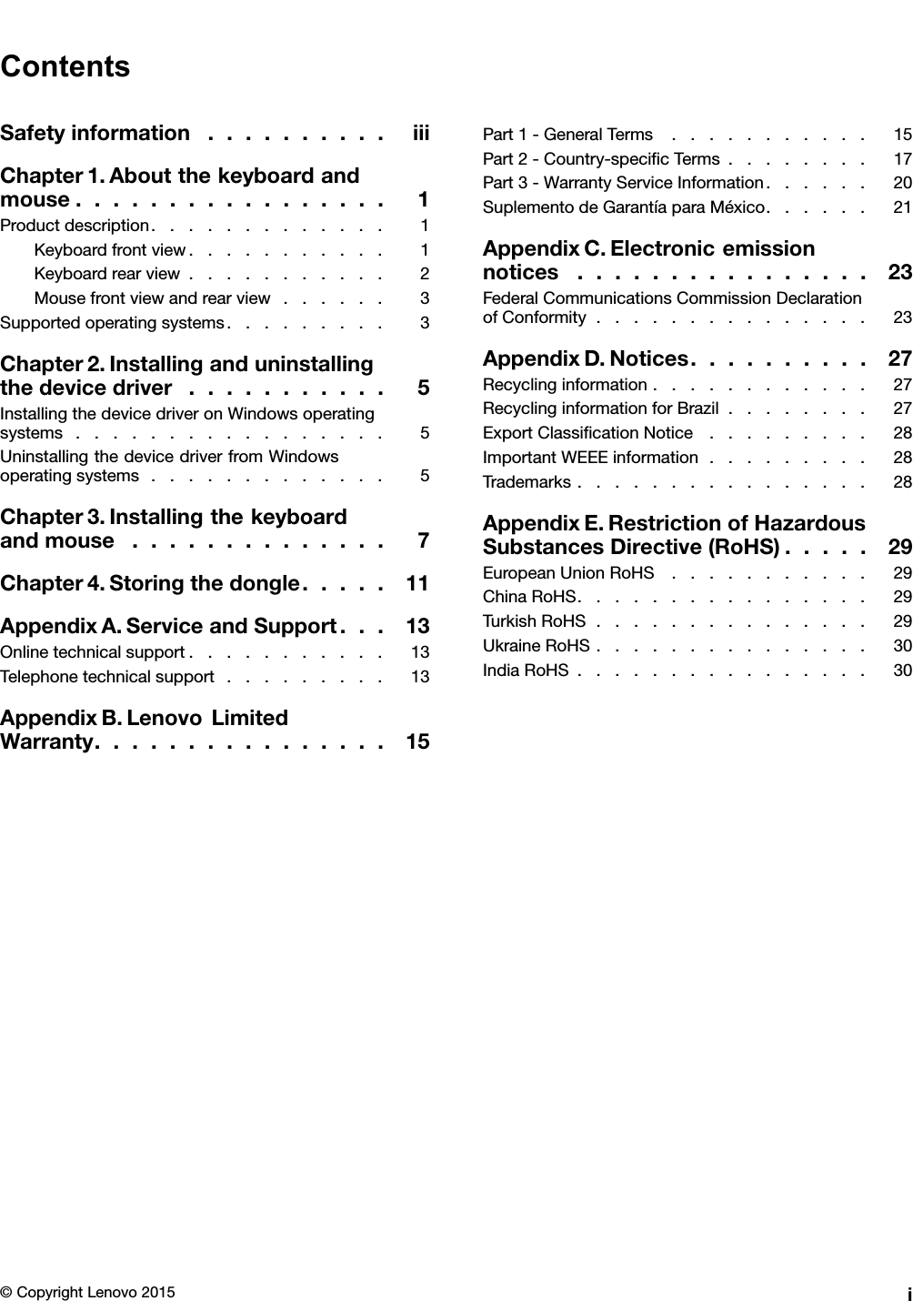 ContentsSafetyinformation..........iiiChapter1.Aboutthekeyboardandmouse.................1Productdescription.............1Keyboardfrontview...........1Keyboardrearview...........2Mousefrontviewandrearview......3Supportedoperatingsystems.........3Chapter2.Installinganduninstallingthedevicedriver...........5InstallingthedevicedriveronWindowsoperatingsystems.................5UninstallingthedevicedriverfromWindowsoperatingsystems.............5Chapter3.Installingthekeyboardandmouse..............7Chapter4.Storingthedongle.....11AppendixA.ServiceandSupport...13Onlinetechnicalsupport...........13Telephonetechnicalsupport.........13AppendixB.LenovoLimitedWarranty................15Part1-GeneralTerms...........15Part2-Country-speciﬁcTerms........17Part3-WarrantyServiceInformation......20SuplementodeGarantíaparaMéxico......21AppendixC.Electronicemissionnotices................23FederalCommunicationsCommissionDeclarationofConformity...............23AppendixD.Notices..........27Recyclinginformation............27RecyclinginformationforBrazil........27ExportClassiﬁcationNotice.........28ImportantWEEEinformation.........28Trademarks................28AppendixE.RestrictionofHazardousSubstancesDirective(RoHS).....29EuropeanUnionRoHS...........29ChinaRoHS................29TurkishRoHS...............29UkraineRoHS...............30IndiaRoHS................30©CopyrightLenovo2015i