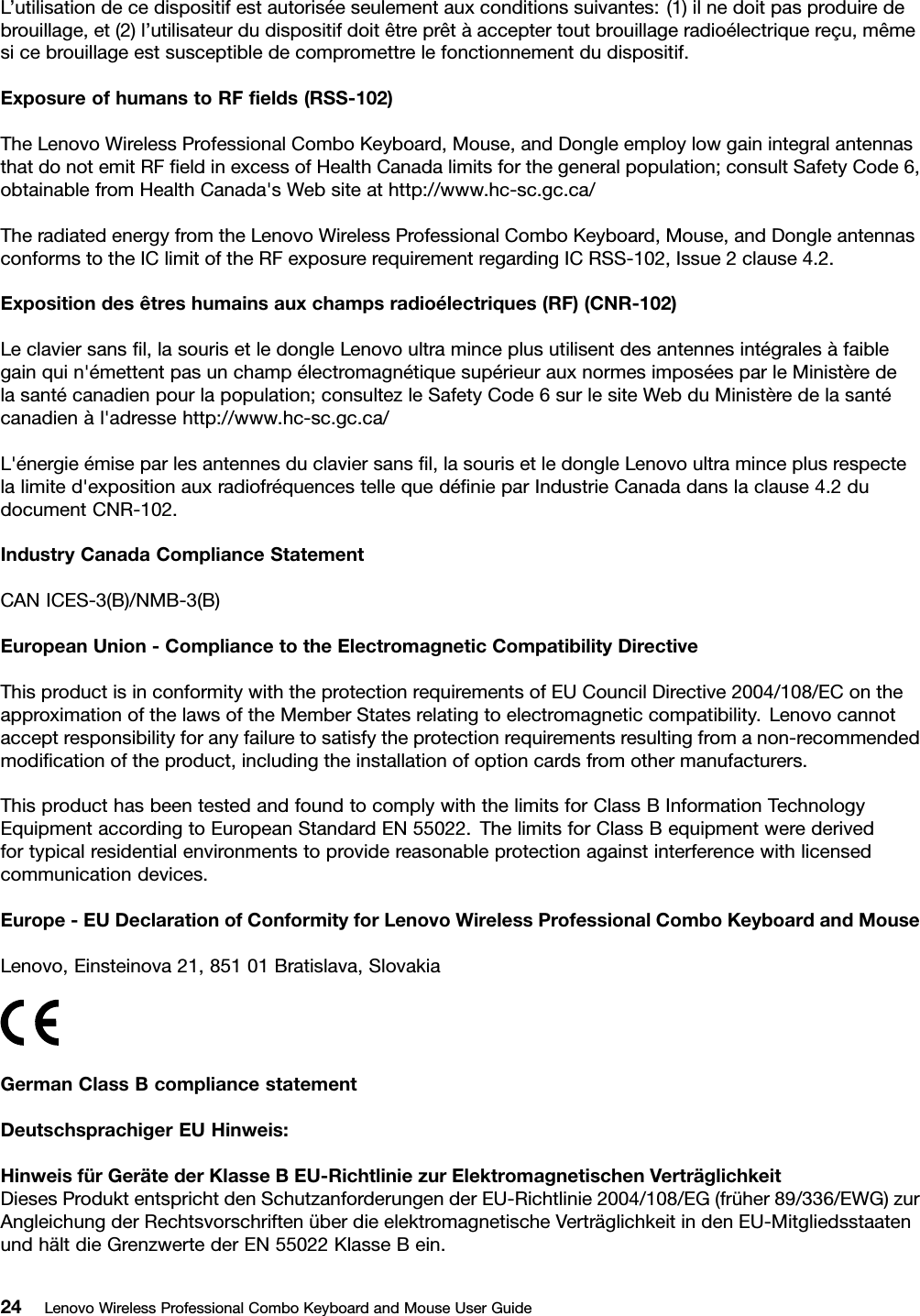 L’utilisationdecedispositifestautoriséeseulementauxconditionssuivantes:(1)ilnedoitpasproduiredebrouillage,et(2)l’utilisateurdudispositifdoitêtreprêtàacceptertoutbrouillageradioélectriquereçu,mêmesicebrouillageestsusceptibledecompromettrelefonctionnementdudispositif.ExposureofhumanstoRFﬁelds(RSS-102)TheLenovoWirelessProfessionalComboKeyboard,Mouse,andDongleemploylowgainintegralantennasthatdonotemitRFﬁeldinexcessofHealthCanadalimitsforthegeneralpopulation;consultSafetyCode6,obtainablefromHealthCanada&apos;sWebsiteathttp://www.hc-sc.gc.ca/TheradiatedenergyfromtheLenovoWirelessProfessionalComboKeyboard,Mouse,andDongleantennasconformstotheIClimitoftheRFexposurerequirementregardingICRSS-102,Issue2clause4.2.Expositiondesêtreshumainsauxchampsradioélectriques(RF)(CNR-102)Leclaviersansﬁl,lasourisetledongleLenovoultraminceplusutilisentdesantennesintégralesàfaiblegainquin&apos;émettentpasunchampélectromagnétiquesupérieurauxnormesimposéesparleMinistèredelasantécanadienpourlapopulation;consultezleSafetyCode6surlesiteWebduMinistèredelasantécanadienàl&apos;adressehttp://www.hc-sc.gc.ca/L&apos;énergieémiseparlesantennesduclaviersansﬁl,lasourisetledongleLenovoultraminceplusrespectelalimited&apos;expositionauxradiofréquencestellequedéﬁnieparIndustrieCanadadanslaclause4.2dudocumentCNR-102.IndustryCanadaComplianceStatementCANICES-3(B)/NMB-3(B)EuropeanUnion-CompliancetotheElectromagneticCompatibilityDirectiveThisproductisinconformitywiththeprotectionrequirementsofEUCouncilDirective2004/108/EContheapproximationofthelawsoftheMemberStatesrelatingtoelectromagneticcompatibility.Lenovocannotacceptresponsibilityforanyfailuretosatisfytheprotectionrequirementsresultingfromanon-recommendedmodiﬁcationoftheproduct,includingtheinstallationofoptioncardsfromothermanufacturers.ThisproducthasbeentestedandfoundtocomplywiththelimitsforClassBInformationTechnologyEquipmentaccordingtoEuropeanStandardEN55022.ThelimitsforClassBequipmentwerederivedfortypicalresidentialenvironmentstoprovidereasonableprotectionagainstinterferencewithlicensedcommunicationdevices.Europe-EUDeclarationofConformityforLenovoWirelessProfessionalComboKeyboardandMouseLenovo,Einsteinova21,85101Bratislava,SlovakiaGermanClassBcompliancestatementDeutschsprachigerEUHinweis:HinweisfürGerätederKlasseBEU-RichtliniezurElektromagnetischenVerträglichkeitDiesesProduktentsprichtdenSchutzanforderungenderEU-Richtlinie2004/108/EG(früher89/336/EWG)zurAngleichungderRechtsvorschriftenüberdieelektromagnetischeVerträglichkeitindenEU-MitgliedsstaatenundhältdieGrenzwertederEN55022KlasseBein.24LenovoWirelessProfessionalComboKeyboardandMouseUserGuide