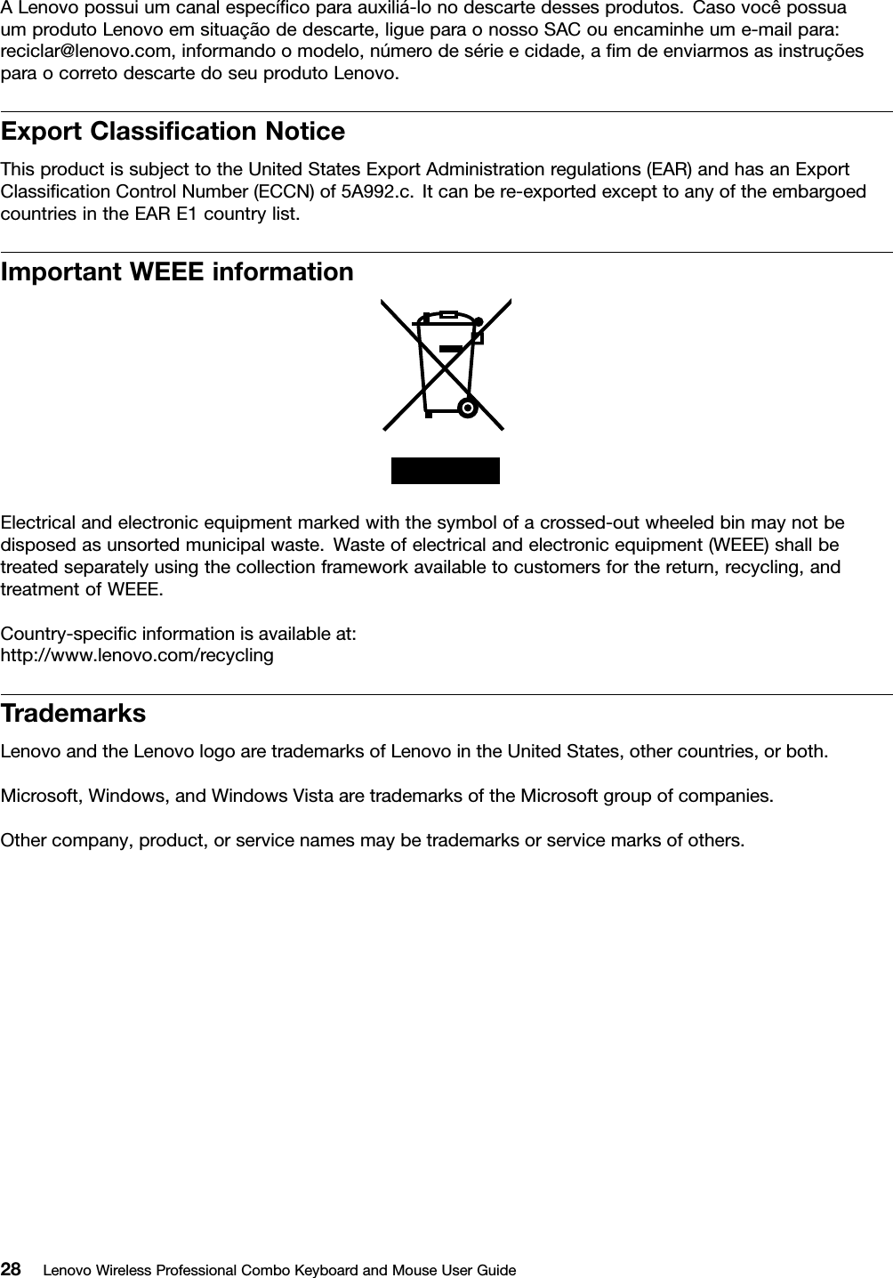 ALenovopossuiumcanalespecíﬁcoparaauxiliá-lonodescartedessesprodutos.CasovocêpossuaumprodutoLenovoemsituaçãodedescarte,ligueparaonossoSACouencaminheume-mailpara:reciclar@lenovo.com,informandoomodelo,númerodesérieecidade,aﬁmdeenviarmosasinstruçõesparaocorretodescartedoseuprodutoLenovo.ExportClassiﬁcationNoticeThisproductissubjecttotheUnitedStatesExportAdministrationregulations(EAR)andhasanExportClassiﬁcationControlNumber(ECCN)of5A992.c.Itcanbere-exportedexcepttoanyoftheembargoedcountriesintheEARE1countrylist.ImportantWEEEinformationElectricalandelectronicequipmentmarkedwiththesymbolofacrossed-outwheeledbinmaynotbedisposedasunsortedmunicipalwaste.Wasteofelectricalandelectronicequipment(WEEE)shallbetreatedseparatelyusingthecollectionframeworkavailabletocustomersforthereturn,recycling,andtreatmentofWEEE.Country-speciﬁcinformationisavailableat:http://www.lenovo.com/recyclingTrademarksLenovoandtheLenovologoaretrademarksofLenovointheUnitedStates,othercountries,orboth.Microsoft,Windows,andWindowsVistaaretrademarksoftheMicrosoftgroupofcompanies.Othercompany,product,orservicenamesmaybetrademarksorservicemarksofothers.28LenovoWirelessProfessionalComboKeyboardandMouseUserGuide