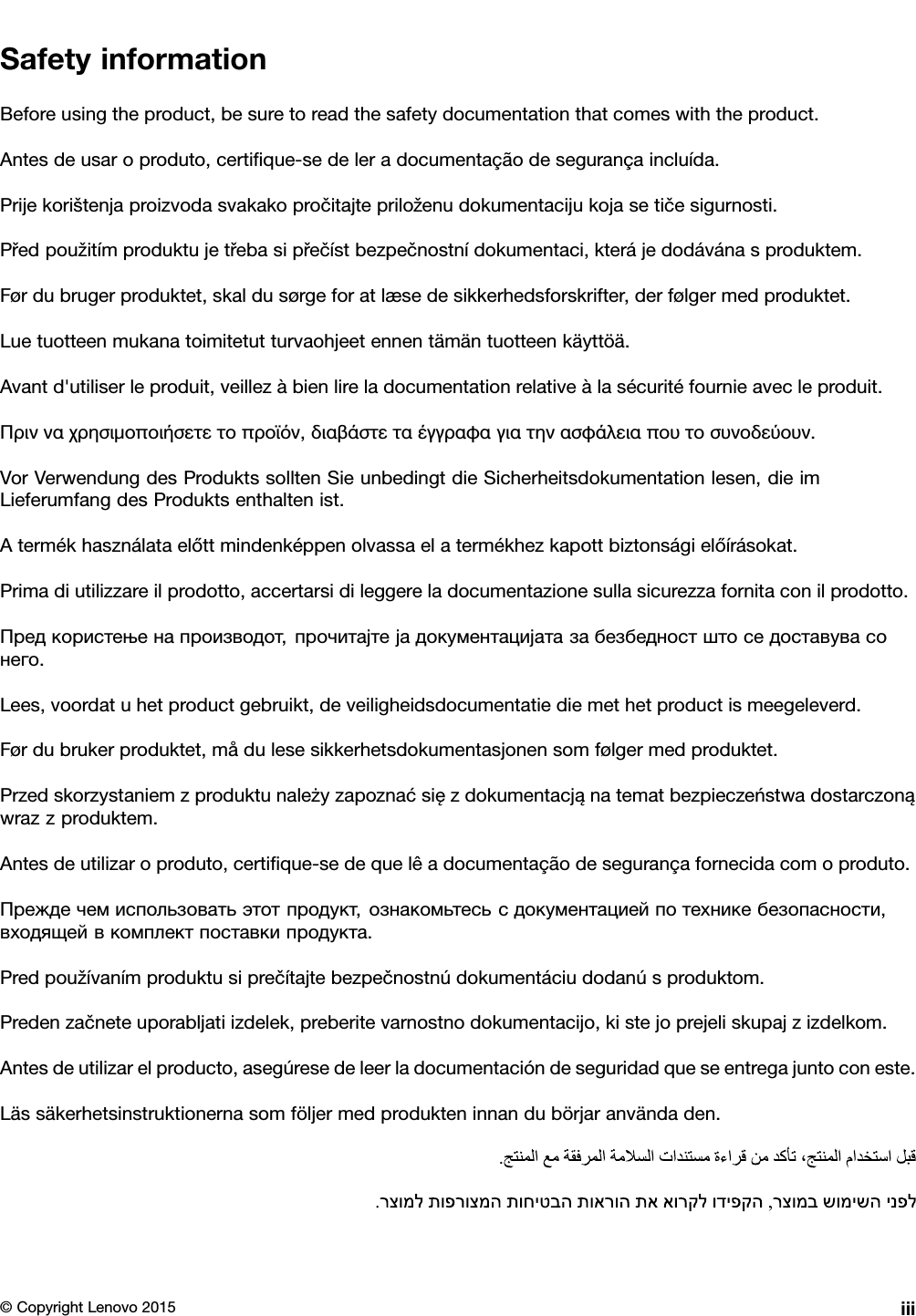 SafetyinformationBeforeusingtheproduct,besuretoreadthesafetydocumentationthatcomeswiththeproduct.Antesdeusaroproduto,certiﬁque-sedeleradocumentaçãodesegurançaincluída.Prijekorištenjaproizvodasvakakopročitajtepriloženudokumentacijukojasetičesigurnosti.Předpoužitímproduktujetřebasipřečístbezpečnostnídokumentaci,kterájedodávánasproduktem.Førdubrugerproduktet,skaldusørgeforatlæsedesikkerhedsforskrifter,derfølgermedproduktet.Luetuotteenmukanatoimitetutturvaohjeetennentämäntuotteenkäyttöä.Avantd&apos;utiliserleproduit,veillezàbienlireladocumentationrelativeàlasécuritéfournieavecleproduit.Πρινναχρησιμοποιήσετετοπροϊόν,διαβάστεταέγγραφαγιατηνασφάλειαπουτοσυνοδεύουν.VorVerwendungdesProduktssolltenSieunbedingtdieSicherheitsdokumentationlesen,dieimLieferumfangdesProduktsenthaltenist.Atermékhasználataelőttmindenképpenolvassaelatermékhezkapottbiztonságielőírásokat.Primadiutilizzareilprodotto,accertarsidileggereladocumentazionesullasicurezzafornitaconilprodotto.Предкористењенапроизводот,прочитајтејадокументацијатазабезбедностштоседоставувасонего.Lees,voordatuhetproductgebruikt,deveiligheidsdocumentatiediemethetproductismeegeleverd.Førdubrukerproduktet,mådulesesikkerhetsdokumentasjonensomfølgermedproduktet.Przedskorzystaniemzproduktunależyzapoznaćsięzdokumentacjąnatematbezpieczeństwadostarczonąwrazzproduktem.Antesdeutilizaroproduto,certiﬁque-sedequelêadocumentaçãodesegurançafornecidacomoproduto.Преждечемиспользоватьэтотпродукт,ознакомьтесьсдокументациейпотехникебезопасности,входящейвкомплектпоставкипродукта.Predpoužívanímproduktusiprečítajtebezpečnostnúdokumentáciudodanúsproduktom.Predenzačneteuporabljatiizdelek,preberitevarnostnodokumentacijo,kistejoprejeliskupajzizdelkom.Antesdeutilizarelproducto,asegúresedeleerladocumentacióndeseguridadqueseentregajuntoconeste.Lässäkerhetsinstruktionernasomföljermedprodukteninnandubörjaranvändaden.©CopyrightLenovo2015iii