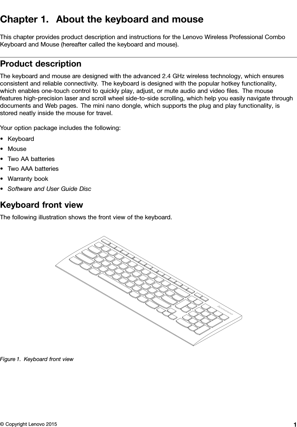 Chapter1.AboutthekeyboardandmouseThischapterprovidesproductdescriptionandinstructionsfortheLenovoWirelessProfessionalComboKeyboardandMouse(hereaftercalledthekeyboardandmouse).ProductdescriptionThekeyboardandmousearedesignedwiththeadvanced2.4GHzwirelesstechnology,whichensuresconsistentandreliableconnectivity.Thekeyboardisdesignedwiththepopularhotkeyfunctionality,whichenablesone-touchcontroltoquicklyplay,adjust,ormuteaudioandvideoﬁles.Themousefeatureshigh-precisionlaserandscrollwheelside-to-sidescrolling,whichhelpyoueasilynavigatethroughdocumentsandWebpages.Themininanodongle,whichsupportstheplugandplayfunctionality,isstoredneatlyinsidethemousefortravel.Youroptionpackageincludesthefollowing:•Keyboard•Mouse•TwoAAbatteries•TwoAAAbatteries•Warrantybook•SoftwareandUserGuideDiscKeyboardfrontviewThefollowingillustrationshowsthefrontviewofthekeyboard.Figure1.Keyboardfrontview©CopyrightLenovo20151