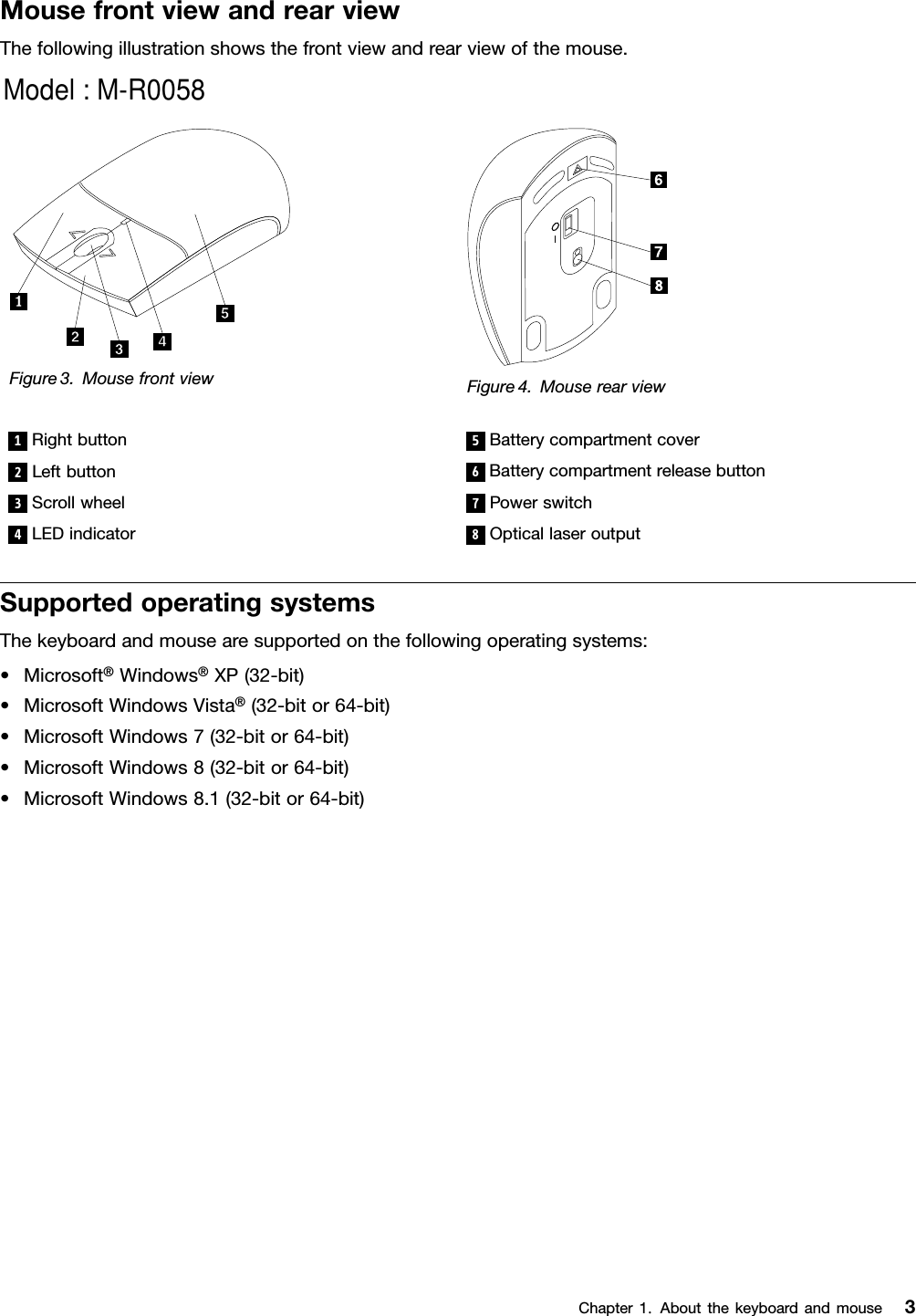 MousefrontviewandrearviewThefollowingillustrationshowsthefrontviewandrearviewofthemouse.Figure3.MousefrontviewFigure4.Mouserearview1Rightbutton5Batterycompartmentcover2Leftbutton6Batterycompartmentreleasebutton3Scrollwheel7Powerswitch4LEDindicator8OpticallaseroutputSupportedoperatingsystemsThekeyboardandmousearesupportedonthefollowingoperatingsystems:•Microsoft®Windows®XP(32-bit)•MicrosoftWindowsVista®(32-bitor64-bit)•MicrosoftWindows7(32-bitor64-bit)•MicrosoftWindows8(32-bitor64-bit)•MicrosoftWindows8.1(32-bitor64-bit)Chapter1.Aboutthekeyboardandmouse3Model : M-R0058