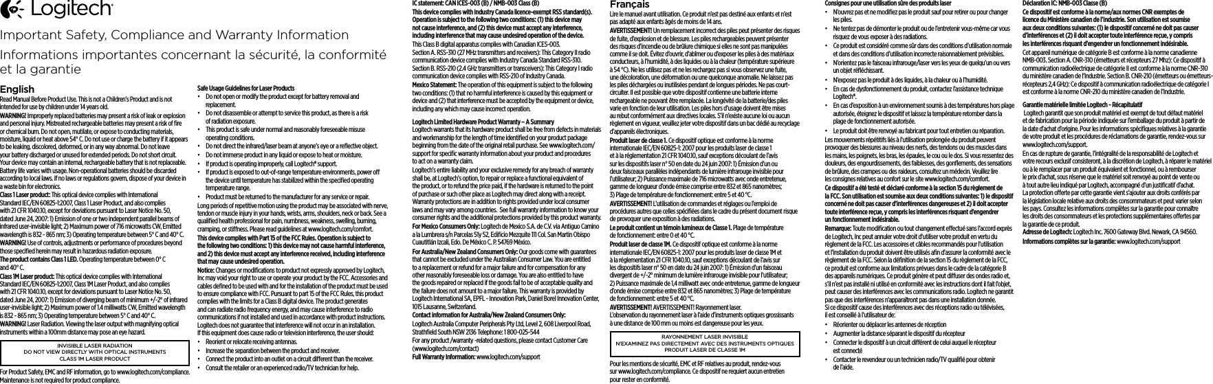 IC statement: CAN ICES-003 (B) / NMB-003 Class (B)This device complies with Industry Canada licence-exempt RSS standard(s). Operation is subject to the following two conditions: (1) this device may not cause interference, and (2) this device must accept any interference, including interference that may cause undesired operation of the device.This Class B digital apparatus complies with Canadian ICES-003. Section A. RSS-310 (27 MHz transmitters and receivers): This Category II radio communication device complies with Industry Canada Standard RSS-310. Section B. RSS-210 (2.4 GHz transmitters or transceivers): This Category I radio communication device complies with RSS-210 of Industry Canada.Mexico Statement: The operation of this equipment is subject to the following two conditions: (1) that no harmful interference is caused by this equipment or device and (2) that interference must be accepted by the equipment or device, including any which may cause incorrect operation.Logitech Limited Hardware Product Warranty – A Summary Logitech warrants that its hardware product shall be free from defects in materials and workmanship for the length of time identiﬁed on your product package beginning from the date of the original retail purchase. See www.logitech.com/support for speciﬁc warranty information about your product and procedures to act on a warranty claim.  Logitech’s entire liability and your exclusive remedy for any breach of warranty shall be, at Logitech’s option, to repair or replace a functional equivalent of the product, or to refund the price paid, if the hardware is returned to the point of purchase or such other place as Logitech may direct along with a receipt. Warranty protections are in addition to rights provided under local consumer laws and may vary among countries.  See full warranty information to know your consumer rights and the additional protections provided by this product warranty. For Mexico Consumers Only: Logitech de Mexico S.A. de C.V. via Antiguo Camino a la Lumbrera s/n Parcelas 51y 52, Ediﬁcio Mezquite 111 Col. San Martin Obispo Cuautitlán Izcali, Edo. De México C. P. 54769 México.For Australia/New Zealand Consumers Only: Our goods come with guarantees that cannot be excluded under the Australian Consumer Law. You are entitled to a replacement or refund for a major failure and for compensation for any other reasonably foreseeable loss or damage. You are also entitled to have the goods repaired or replaced if the goods fail to be of acceptable quality and the failure does not amount to a major failure. This warranty is provided by Logitech International SA, EPFL - Innovation Park, Daniel Borel Innovation Center, 1015 Lausanne, Switzerland.Contact information for Australia/New Zealand Consumers Only: Logitech Australia Computer Peripherals Pty Ltd, Level 2, 608 Liverpool Road, Strathﬁeld South NSW 2136 Telephone: 1 800-025-544For any product /warranty -related questions, please contact Customer Care (www.logitech.com/contact)Full Warranty Information: www.logitech.com/supportFrançaisLire le manuel avant utilisation. Ce produit n’est pas destiné aux enfants et n’est pas adapté aux enfants âgés de moins de 14 ans.AVERTISSEMENT! Un remplacement incorrect des piles peut présenter des risques de fuite, d’explosion et de blessure. Les piles rechargeables peuvent présenter des risques d’incendie ou de brûlure chimique si elles ne sont pas manipulées comme il se doit. Évitez d’ouvrir, d’abîmer ou d’exposer les piles à des matériaux conducteurs, à l’humidité, à des liquides ou à la chaleur (température supérieure à 54 °C). Ne les utilisez pas et ne les rechargez pas si vous observez une fuite, une décoloration, une déformation ou une quelconque anomalie. Ne laissez pas les piles déchargées ou inutilisées pendant de longues périodes. Ne pas court-circuiter. Il est possible que votre dispositif contienne une batterie interne rechargeable ne pouvant être remplacée. La longévité de la batterie/des piles varie en fonction de leur utilisation. Les piles hors d’usage doivent être mises au rebut conformément aux directives locales. S’il n’existe aucune loi ou aucun règlement en vigueur, veuillez jeter votre dispositif dans un bac dédié au recyclage d’appareils électroniques.Produit laser de classe 1. Ce dispositif optique est conforme à la norme internationale IEC/EN 60825-1: 2007 pour les produits laser de classe 1 et à la réglementation 21 CFR 1040.10, sauf exceptions découlant de l’avis sur les dispositifs laser n° 50 en date du 24 juin 2007: 1) Émission d’un ou deux faisceaux parallèles indépendants de lumière infrarouge invisible pour l’utilisateur; 2) Puissance maximale de 716 microwatts avec onde entretenue, gamme de longueur d’onde émise comprise entre 832 et 865 nanomètres; 3) Plage de température de fonctionnement: entre 5 et 40 °C.AVERTISSEMENT! L’utilisation de commandes et réglages ou l’emploi de procédures autres que celles spéciﬁées dans le cadre du présent document risque de provoquer une exposition à des radiations.Le produit contient un témoin lumineux de Classe 1. Plage de température de fonctionnement: entre 0 et 40 °C.Produit laser de classe 1M. Ce dispositif optique est conforme à la norme internationale IEC/EN 60825-1: 2007 pour les produits laser de classe 1M et à la réglementation 21 CFR 1040.10, sauf exceptions découlant de l’avis sur les dispositifs laser n° 50 en date du 24 juin 2007: 1) Émission d’un faisceau divergent de +/-2° minimum de lumière infrarouge invisible pour l’utilisateur; 2) Puissance maximale de 1,4 milliwatt avec onde entretenue, gamme de longueur d’onde émise comprise entre 832 et 865 nanomètres; 3) Plage de température de fonctionnement: entre 5 et 40 °C.AVERTISSEMENT! AVERTISSEMENT! Rayonnement laser. L’observation du rayonnement laser à l’aide d’instruments optiques grossissants à une distance de 100 mm ou moins est dangereuse pour les yeux.RAYONNEMENT LASER INVISIBLE N&apos;EXAMINEZ PAS DIRECTEMENT AVEC DES INSTRUMENTS OPTIQUES PRODUIT LASER DE CLASSE 1MPour les mentions de sécurité, EMC et RF relatives au produit, rendez-vous sur www.logitech.com/compliance. Ce dispositif ne requiert aucun entretien pour rester en conformité.Consignes pour une utilisation sûre des produits laser•  N’ouvrez pas et ne modiﬁez pas le produit sauf pour retirer ou pour changer les piles.•  Ne tentez pas de démonter le produit ou de l’entretenir vous-même car vous risquez de vous exposer à des radiations.•  Ce produit est considéré comme sûr dans des conditions d’utilisation normale et dans des conditions d’utilisation incorrecte raisonnablement prévisibles.•  N’orientez pas le faisceau infrarouge/laser vers les yeux de quelqu’un ou vers un objet réﬂéchissant.•  N’exposez pas le produit à des liquides, à la chaleur ou à l’humidité.•  En cas de dysfonctionnement du produit, contactez l’assistance technique Logitech®.•  En cas d’exposition à un environnement soumis à des températures hors plage autorisée, éteignez le dispositif et laissez la température retomber dans la plage de fonctionnement autorisée.•  Le produit doit être renvoyé au fabricant pour tout entretien ou réparation.Les mouvements répétitifs liés à l’utilisation prolongée du produit peuvent provoquer des blessures au niveau des nerfs, des tendons ou des muscles dans les mains, les poignets, les bras, les épaules, le cou ou le dos. Si vous ressentez des douleurs, des engourdissements, des faiblesses, des gonﬂements, des sensations de brûlure, des crampes ou des raideurs, consultez un médecin. Veuillez lire les consignes relatives au confort sur le site www.logitech.com/comfort.Ce dispositif a été testé et déclaré conforme à la section 15 du règlement de la FCC. Son utilisation est soumise aux deux conditions suivantes: 1) le dispositif concerné ne doit pas causer d’interférences dangereuses et 2) il doit accepter toute interférence reçue, y compris les interférences risquant d’engendrer un fonctionnement indésirable.Remarque: Toute modiﬁcation ou tout changement eectué sans l’accord exprès de Logitech, Inc peut annuler votre droit d’utiliser votre produit en vertu du règlement de la FCC. Les accessoires et câbles recommandés pour l’utilisation et l’installation du produit doivent être utilisés aﬁn d’assurer la conformité avec le règlement de la FCC. Selon la déﬁnition de la section 15 du règlement de la FCC, ce produit est conforme aux limitations prévues dans le cadre de la catégorie B des appareils numériques. Ce produit génère et peut diuser des ondes radio et, s’il n’est pas installé ni utilisé en conformité avec les instructions dont il fait l’objet, peut causer des interférences avec les communications radio. Logitech ne garantit pas que des interférences n’apparaîtront pas dans une installation donnée. Si ce dispositif cause des interférences avec des réceptions radio ou télévisées, il est conseillé à l’utilisateur de:•  Réorienter ou déplacer les antennes de réception•  Augmenter la distance séparant le dispositif du récepteur•  Connecter le dispositif à un circuit diérent de celui auquel le récepteur est connecté •  Contacter le revendeur ou un technicien radio/TV qualiﬁé pour obtenir de l’aide.Déclaration IC: NMB-003 Classe (B)Ce dispositif est conforme à la norme/aux normes CNR exemptes de licence du Ministère canadien de l’Industrie. Son utilisation est soumise aux deux conditions suivantes: (1) le dispositif concerné ne doit pas causer d’interférences et (2) il doit accepter toute interférence reçue, y compris les interférences risquant d’engendrer un fonctionnement indésirable.Cet appareil numérique de catégorie B est conforme à la norme canadienne NMB-003. Section A. CNR-310 (émetteurs et récepteurs 27 Mhz): Ce dispositif à communication radioélectrique de catégorie II est conforme à la norme CNR-310 du ministère canadien de l’Industrie. Section B. CNR-210 (émetteurs ou émetteurs-récepteurs 2,4 GHz): Ce dispositif à communication radioélectrique de catégorie I est conforme à la norme CNR-210 du ministère canadien de l’Industrie.Garantie matérielle limitée Logitech - Récapitulatif  Logitech garantit que son produit matériel est exempt de tout défaut matériel et de fabrication pour la période indiquée sur l’emballage du produit à partir de la date d’achat d’origine. Pour les informations spéciﬁques relatives à la garantie de votre produit et les procédures de réclamations de garantie, rendez-vous sur www.logitech.com/support. En cas de rupture de garantie, l’intégralité de la responsabilité de Logitech et votre recours exclusif consisteront, à la discrétion de Logitech, à réparer le matériel ou à le remplacer par un produit équivalent et fonctionnel, ou à rembourser le prix d’achat, sous réserve que le matériel soit renvoyé au point de vente ou à tout autre lieu indiqué par Logitech, accompagné d’un justiﬁcatif d’achat. La protection oerte par cette garantie vient s’ajouter aux droits conférés par la législation locale relative aux droits des consommateurs et peut varier selon les pays. Consultez les informations complètes sur la garantie pour connaître les droits des consommateurs et les protections supplémentaires oertes par la garantie de ce produit. Adresse de Logitech: Logitech Inc. 7600 Gateway Blvd. Newark, CA 94560.Informations complètes sur la garantie: www.logitech.com/supportImportant Safety, Compliance and Warranty InformationInformations importantes concernant la sécurité, la conformité et la garantieEnglishRead Manual Before Product Use. This is not a Children’s Product and is not intended for use by children under 14 years old.WARNING! Improperly replaced batteries may present a risk of leak or explosion and personal injury. Mistreated rechargeable batteries may present a risk of ﬁre or chemical burn. Do not open, mutilate, or expose to conducting materials, moisture, liquid or heat above 54° C. Do not use or charge the battery if it appears to be leaking, discolored, deformed, or in any way abnormal. Do not leave your battery discharged or unused for extended periods. Do not short circuit. Your device may contain an internal, rechargeable battery that is not replaceable. Battery life varies with usage. Non-operational batteries should be discarded according to local laws. If no laws or regulations govern, dispose of your device in a waste bin for electronics.Class 1 Laser product: This optical device complies with International Standard IEC/EN 60825-1:2007, Class 1 Laser Product, and also complies with 21 CFR 1040.10, except for deviations pursuant to Laser Notice No. 50, dated June 24, 2007: 1) Emission of one or two independent parallel beams of infrared user-invisible light; 2) Maximum power of 716 microwatts CW, Emitted wavelength is 832 - 865 nm; 3) Operating temperature between 5° C and 40° C.WARNING! Use of controls, adjustments or performance of procedures beyond those speciﬁed herein may result in hazardous radiation exposure.The product contains Class 1 LED. Operating temperature between 0° C and 40° C.Class 1M Laser product: This optical device complies with International Standard IEC/EN 60825-1:2007, Class 1M Laser Product, and also complies with 21 CFR 1040.10, except for deviations pursuant to Laser Notice No. 50, dated June 24, 2007: 1) Emission of diverging beam of minimum +/-2° of infrared user-invisible light; 2) Maximum power of 1.4 milliwatts CW, Emitted wavelength is 832 - 865 nm; 3) Operating temperature between 5° C and 40° C.WARNING! Laser Radiation. Viewing the laser output with magnifying optical instruments within a 100mm distance may pose an eye hazard.INVISIBLE LASER RADIATION DO NOT VIEW DIRECTLY WITH OPTICAL INSTRUMENTS CLASS 1M LASER PRODUCTFor Product Safety, EMC and RF information, go to www.logitech.com/compliance. Maintenance is not required for product compliance.Safe Usage Guidelines for Laser Products•  Do not open or modify the product except for battery removal and replacement.•  Do not disassemble or attempt to service this product, as there is a risk of radiation exposure.•  This product is safe under normal and reasonably foreseeable misuse operating conditions.•  Do not direct the infrared/laser beam at anyone’s eye or a reﬂective object.•  Do not immerse product in any liquid or expose to heat or moisture.•  If product is operating improperly, call Logitech® support.•  If product is exposed to out-of-range temperature environments, power o the device until temperature has stabilized within the speciﬁed operating temperature range.•  Product must be returned to the manufacturer for any service or repair.Long periods of repetitive motion using the product may be associated with nerve, tendon or muscle injury in your hands, wrists, arms, shoulders, neck or back. See a qualiﬁed health professional for pain, numbness, weakness, swelling, burning, cramping, or stiness. Please read guidelines at www.logitech.com/comfort.This device complies with Part 15 of the FCC Rules. Operation is subject to the following two conditions: 1) this device may not cause harmful interference, and 2) this device must accept any interference received, including interference that may cause undesired operation.Notice: Changes or modiﬁcations to product not expressly approved by Logitech, Inc may void your right to use or operate your product by the FCC. Accessories and cables deﬁned to be used with and for the installation of the product must be used to ensure compliance with FCC. Pursuant to part 15 of the FCC Rules, this product complies with the limits for a Class B digital device. The product generates and can radiate radio frequency energy, and may cause interference to radio communications if not installed and used in accordance with product instructions. Logitech does not guarantee that interference will not occur in an installation. If this equipment does cause radio or television interference, the user should:•  Reorient or relocate receiving antennas.•  Increase the separation between the product and receiver.•  Connect the product into an outlet on a circuit dierent than the receiver. •  Consult the retailer or an experienced radio/TV technician for help.