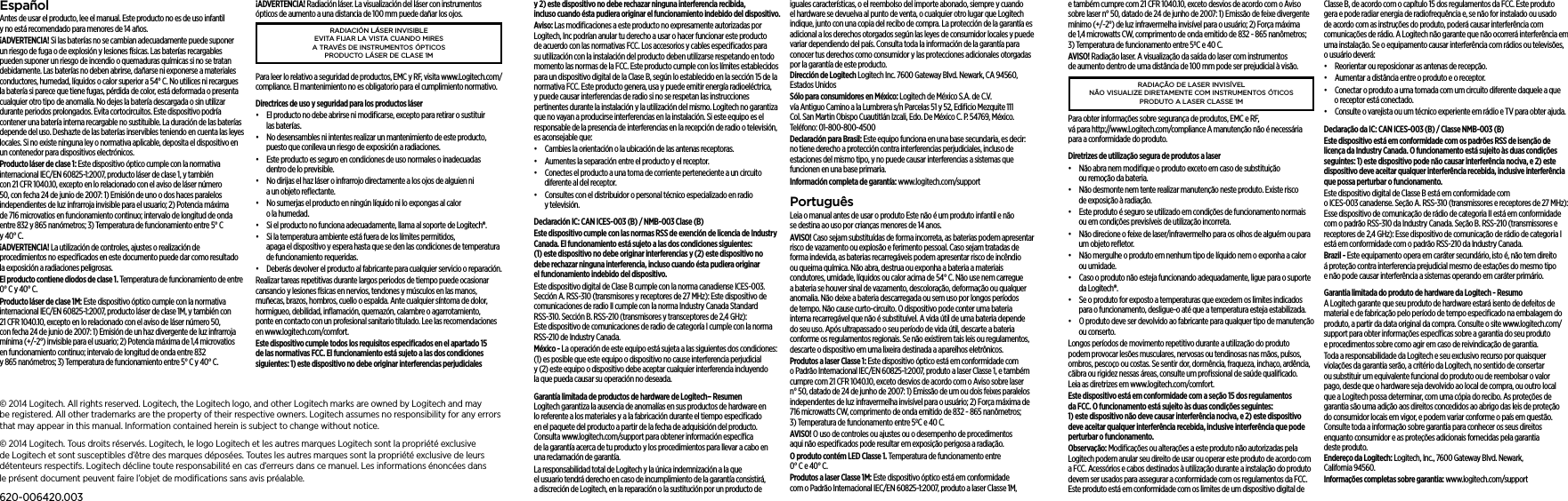 © 2014 Logitech. All rights reserved. Logitech, the Logitech logo, and other Logitech marks are owned byLogitech and may beregistered. All other trademarks are the property of their respective owners. Logitech assumes no responsibility for any errors that may appear in this manual. Information contained herein is subject to change without notice.© 2014 Logitech. Tous droits réservés. Logitech, le logo Logitech et les autres marques Logitech sont la propriété exclusive de Logitech et sont susceptibles d’être des marques déposées. Toutes les autres marques sont la propriété exclusive de leurs détenteurs respectifs. Logitech décline toute responsabilité encas d’erreurs dans ce manuel. Les informations énoncées dans leprésent document peuvent faire l’objet de modiﬁcations sans avis préalable.620-006420.003e também cumpre com 21 CFR 1040.10, exceto desvios de acordo com o Aviso sobre laser n° 50, datado de 24 de junho de 2007: 1) Emissão de feixe divergente mínimo (+/-2°) de luz infravermelha invisível para o usuário; 2) Força máxima de 1,4 microwatts CW, comprimento de onda emitido de 832 - 865 nanômetros; 3) Temperatura de funcionamento entre 5ºC e 40 C.AVISO! Radiação laser. A visualização da saída do laser com instrumentos de aumento dentro de uma distância de 100 mm pode ser prejudicial à visão.RADIAÇÃO DE LASER INVISÍVEL NÃO VISUALIZE DIRETAMENTE COM INSTRUMENTOS ÓTICOS PRODUTO A LASER CLASSE 1MPara obter informações sobre segurança de produtos, EMC e RF, vá para http://www.Logitech.com/compliance A manutenção não é necessária para a conformidade do produto.Diretrizes de utilização segura de produtos a laser•  Não abra nem modiﬁque o produto exceto em caso de substituição ou remoção da bateria.•  Não desmonte nem tente realizar manutenção neste produto. Existe risco de exposição à radiação.•  Este produto é seguro se utilizado em condições de funcionamento normais ou em condições previsíveis de utilização incorreta.•  Não direcione o feixe de laser/infravermelho para os olhos de alguém ou para um objeto reﬂetor.•  Não mergulhe o produto em nenhum tipo de líquido nem o exponha a calor ou umidade.•  Caso o produto não esteja funcionando adequadamente, ligue para o suporte da Logitech®.•  Se o produto for exposto a temperaturas que excedem os limites indicados para o funcionamento, desligue-o até que a temperatura esteja estabilizada.•  O produto deve ser devolvido ao fabricante para qualquer tipo de manutenção ou conserto.Longos períodos de movimento repetitivo durante a utilização do produto podem provocar lesões musculares, nervosas ou tendinosas nas mãos, pulsos, ombros, pescoço ou costas. Se sentir dor, dormência, fraqueza, inchaço, ardência, cãibra ou rigidez nessas áreas, consulte um proﬁssional de saúde qualiﬁcado. Leia as diretrizes em www.logitech.com/comfort.Este dispositivo está em conformidade com a seção 15 dos regulamentos da FCC. O funcionamento está sujeito às duas condições seguintes: 1) este dispositivo não deve causar interferência nociva, e 2) este dispositivo deve aceitar qualquer interferência recebida, inclusive interferência que pode perturbar o funcionamento.Observação: Modiﬁcações ou alterações a este produto não autorizadas pela Logitech podem anular seu direito de usar ou operar este produto de acordo com a FCC. Acessórios e cabos destinados à utilização durante a instalação do produto devem ser usados para assegurar a conformidade com os regulamentos da FCC. Este produto está em conformidade com os limites de um dispositivo digital de Classe B, de acordo com o capítulo 15 dos regulamentos da FCC. Este produto gera e pode radiar energia de radiofrequência e, se não for instalado ou usado de acordo com as instruções do produto, poderá causar interferência com comunicações de rádio. A Logitech não garante que não ocorrerá interferência em uma instalação. Se o equipamento causar interferência com rádios ou televisões, o usuário deverá:•  Reorientar ou reposicionar as antenas de recepção.•  Aumentar a distância entre o produto e o receptor.•  Conectar o produto a uma tomada com um circuito diferente daquele a que o receptor está conectado. •  Consulte o varejista ou um técnico experiente em rádio e TV para obter ajuda.Declaração da IC: CAN ICES-003 (B) / Classe NMB-003 (B)Este dispositivo está em conformidade com os padrões RSS de isenção de licença da Industry Canada. O funcionamento está sujeito às duas condições seguintes: 1) este dispositivo pode não causar interferência nociva, e 2) este dispositivo deve aceitar qualquer interferência recebida, inclusive interferência que possa perturbar o funcionamento.Este dispositivo digital de Classe B está em conformidade com o ICES-003 canadense. Seção A. RSS-310 (transmissores e receptores de 27 MHz): Esse dispositivo de comunicação de rádio de categoria II está em conformidade com o padrão RSS-310 da Industry Canada. Seção B. RSS-210 (transmissores e receptores de 2,4 GHz): Esse dispositivo de comunicação de rádio de categoria I está em conformidade com o padrão RSS-210 da Industry Canada.Brazil - Este equipamento opera em caráter secundário, isto é, não tem direito á proteção contra interferencia prejudicial mesmo de estações do mesmo tipo e não pode causar interferência a sistemas operando em caráter primário.Garantia limitada do produto de hardware da Logitech - Resumo A Logitech garante que seu produto de hardware estará isento de defeitos de material e de fabricação pelo período de tempo especiﬁcado na embalagem do produto, a partir da data original da compra. Consulte o site www.logitech.com/support para obter informações especíﬁcas sobre a garantia do seu produto e procedimentos sobre como agir em caso de reivindicação de garantia. Toda a responsabilidade da Logitech e seu exclusivo recurso por quaisquer violações da garantia serão, a critério da Logitech, no sentido de consertar ou substituir um equivalente funcional do produto ou de reembolsar o valor pago, desde que o hardware seja devolvido ao local de compra, ou outro local que a Logitech possa determinar, com uma cópia do recibo. As proteções de garantia são uma adição aos direitos concedidos ao abrigo das leis de proteção do consumidor locais em vigor, e podem variar conforme o país em questão. Consulte toda a informação sobre garantia para conhecer os seus direitos enquanto consumidor e as proteções adicionais fornecidas pela garantia deste produto. Endereço da Logitech: Logitech, Inc., 7600 Gateway Blvd. Newark, California 94560.Informações completas sobre garantia: www.logitech.com/supporty 2) este dispositivo no debe rechazar ninguna interferencia recibida, incluso cuando ésta pudiera originar el funcionamiento indebido del dispositivo.Aviso: Las modiﬁcaciones a este producto no expresamente autorizadas por Logitech, Inc podrían anular tu derecho a usar o hacer funcionar este producto de acuerdo con las normativas FCC. Los accesorios y cables especiﬁcados para su utilización con la instalación del producto deben utilizarse respetando en todo momento las normas de la FCC. Este producto cumple con los límites establecidos para un dispositivo digital de la Clase B, según lo establecido en la sección 15 de la normativa FCC. Este producto genera, usa y puede emitir energía radioeléctrica, y puede causar interferencias de radio si no se respetan las instrucciones pertinentes durante la instalación y la utilización del mismo. Logitech no garantiza que no vayan a producirse interferencias en la instalación. Si este equipo es el responsable de la presencia de interferencias en la recepción de radio o televisión, es aconsejable que:•  Cambies la orientación o la ubicación de las antenas receptoras.•  Aumentes la separación entre el producto y el receptor.•  Conectes el producto a una toma de corriente perteneciente a un circuito diferente al del receptor. •  Consultes con el distribuidor o personal técnico especializado en radio y televisión.Declaración IC: CAN ICES-003 (B) / NMB-003 Clase (B)Este dispositivo cumple con las normas RSS de exención de licencia de Industry Canada. El funcionamiento está sujeto a las dos condiciones siguientes: (1) este dispositivo no debe originar interferencias y (2) este dispositivo no debe rechazar ninguna interferencia, incluso cuando ésta pudiera originar el funcionamiento indebido del dispositivo.Este dispositivo digital de Clase B cumple con la norma canadiense ICES-003. Sección A. RSS-310 (transmisores y receptores de 27 MHz): Este dispositivo de comunicaciones de radio II cumple con la norma Industry Canada Standard RSS-310. Sección B. RSS-210 (transmisores y transceptores de 2,4 GHz): Este dispositivo de comunicaciones de radio de categoría I cumple con la norma RSS-210 de Industry Canada.México - La operación de este equipo está sujeta a las siguientes dos condiciones:  (1) es posible que este equipo o dispositivo no cause interferencia perjudicial y (2) este equipo o dispositivo debe aceptar cualquier interferencia incluyendo la que pueda causar su operación no deseada.Garantía limitada de productos de hardware de Logitech– Resumen Logitech garantiza la ausencia de anomalías en sus productos de hardware en lo referente a los materiales y a la fabricación durante el tiempo especiﬁcado en el paquete del producto a partir de la fecha de adquisición del producto. Consulta www.logitech.com/support para obtener información especíﬁca de la garantía acerca de tu producto y los procedimientos para llevar a cabo en una reclamación de garantía. La responsabilidad total de Logitech y la única indemnización a la que el usuario tendrá derecho en caso de incumplimiento de la garantía consistirá, a discreción de Logitech, en la reparación o la sustitución por un producto de iguales características, o el reembolso del importe abonado, siempre y cuando el hardware se devuelva al punto de venta, o cualquier otro lugar que Logitech indique, junto con una copia del recibo de compra. La protección de la garantía es adicional a los derechos otorgados según las leyes de consumidor locales y puede variar dependiendo del país. Consulta toda la información de la garantía para conocer tus derechos como consumidor y las protecciones adicionales otorgadas por la garantía de este producto. Dirección de Logitech Logitech Inc. 7600 Gateway Blvd. Newark, CA 94560, Estados UnidosSólo para consumidores en México: Logitech de México S.A. de C.V. vía Antiguo Camino a la Lumbrera s/n Parcelas 51 y 52, Ediﬁcio Mezquite 111 Col. San Martin Obispo Cuautitlán Izcali, Edo. De México C. P. 54769, México. Teléfono: 01-800-800-4500Declaración para Brasil: Este equipo funciona en una base secundaria, es decir: no tiene derecho a protección contra interferencias perjudiciales, incluso de estaciones del mismo tipo, y no puede causar interferencias a sistemas que funcionen en una base primaria.Información completa de garantía: www.logitech.com/supportPortuguêsLeia o manual antes de usar o produto Este não é um produto infantil e não se destina ao uso por crianças menores de 14 anos.AVISO! Caso sejam substituídas de forma incorreta, as baterias podem apresentar risco de vazamento ou explosão e ferimento pessoal. Caso sejam tratadas de forma indevida, as baterias recarregáveis podem apresentar risco de incêndio ou queima química. Não abra, destrua ou exponha a bateria a materiais condutores, umidade, líquidos ou calor acima de 54° C. Não use nem carregue a bateria se houver sinal de vazamento, descoloração, deformação ou qualquer anomalia. Não deixe a bateria descarregada ou sem uso por longos períodos de tempo. Não cause curto-circuito. O dispositivo pode conter uma bateria interna recarregável que não é substituível. A vida útil de uma bateria depende do seu uso. Após ultrapassado o seu período de vida útil, descarte a bateria conforme os regulamentos regionais. Se não existirem tais leis ou regulamentos, descarte o dispositivo em uma lixeira destinada a aparelhos eletrônicos.Produtos a laser Classe 1: Este dispositivo óptico está em conformidade com o Padrão Internacional IEC/EN 60825-1:2007, produto a laser Classe 1, e também cumpre com 21 CFR 1040.10, exceto desvios de acordo com o Aviso sobre laser n° 50, datado de 24 de junho de 2007: 1) Emissão de um ou dois feixes paralelos independentes de luz infravermelha invisível para o usuário; 2) Força máxima de 716 microwatts CW, comprimento de onda emitido de 832 - 865 nanômetros; 3) Temperatura de funcionamento entre 5ºC e 40 C.AVISO! O uso de controles ou ajustes ou o desempenho de procedimentos aqui não especiﬁcados pode resultar em exposição perigosa a radiação.O produto contém LED Classe 1. Temperatura de funcionamento entre 0° C e 40° C.Produtos a laser Classe 1M: Este dispositivo óptico está em conformidade com o Padrão Internacional IEC/EN 60825-1:2007, produto a laser Classe 1M, EspañolAntes de usar el producto, lee el manual. Este producto no es de uso infantil y no está recomendado para menores de 14 años.¡ADVERTENCIA! Si las baterías no se cambian adecuadamente puede suponer un riesgo de fuga o de explosión y lesiones físicas. Las baterías recargables pueden suponer un riesgo de incendio o quemaduras químicas si no se tratan debidamente. Las baterías no deben abrirse, dañarse ni exponerse a materiales conductores, humedad, líquidos o calor superior a 54° C. No utilices ni recargues la batería si parece que tiene fugas, pérdida de color, está deformada o presenta cualquier otro tipo de anomalía. No dejes la batería descargada o sin utilizar durante periodos prolongados. Evita cortocircuitos. Este dispositivo podría contener una batería interna recargable no sustituible. La duración de las baterías depende del uso. Deshazte de las baterías inservibles teniendo en cuenta las leyes locales. Si no existe ninguna ley o normativa aplicable, deposita el dispositivo en un contenedor para dispositivos electrónicos.Producto láser de clase 1: Este dispositivo óptico cumple con la normativa internacional IEC/EN 60825-1:2007, producto láser de clase 1, y también con 21 CFR 1040.10, excepto en lo relacionado con el aviso de láser número 50, con fecha 24 de junio de 2007: 1) Emisión de uno o dos haces paralelos independientes de luz infrarroja invisible para el usuario; 2) Potencia máxima de 716 microvatios en funcionamiento continuo; intervalo de longitud de onda entre 832 y 865 nanómetros; 3) Temperatura de funcionamiento entre 5° C y 40° C.¡ADVERTENCIA! La utilización de controles, ajustes o realización de procedimientos no especiﬁcados en este documento puede dar como resultado la exposición a radiaciones peligrosas.El producto contiene diodos de clase 1. Temperatura de funcionamiento de entre 0° C y 40° C.Producto láser de clase 1M: Este dispositivo óptico cumple con la normativa internacional IEC/EN 60825-1:2007, producto láser de clase 1M, y también con 21 CFR 1040.10, excepto en lo relacionado con el aviso de láser número 50, con fecha 24 de junio de 2007: 1) Emisión de un haz divergente de luz infrarroja mínima (+/-2°) invisible para el usuario; 2) Potencia máxima de 1,4 microvatios en funcionamiento continuo; intervalo de longitud de onda entre 832 y 865 nanómetros; 3) Temperatura de funcionamiento entre 5° C y 40° C.¡ADVERTENCIA! Radiación láser. La visualización del láser con instrumentos ópticos de aumento a una distancia de 100 mm puede dañar los ojos.RADIACIÓN LÁSER INVISIBLE EVITA FIJAR LA VISTA CUANDO MIRES  A TRAVÉS DE INSTRUMENTOS ÓPTICOS PRODUCTO LÁSER DE CLASE 1MPara leer lo relativo a seguridad de productos, EMC y RF, visita www.Logitech.com/compliance. El mantenimiento no es obligatorio para el cumplimiento normativo.Directrices de uso y seguridad para los productos láser•  El producto no debe abrirse ni modiﬁcarse, excepto para retirar o sustituir las baterías.•  No desensambles ni intentes realizar un mantenimiento de este producto, puesto que conlleva un riesgo de exposición a radiaciones.•  Este producto es seguro en condiciones de uso normales o inadecuadas dentro de lo previsible.•  No dirijas el haz láser o infrarrojo directamente a los ojos de alguien ni a un objeto reﬂectante.•  No sumerjas el producto en ningún líquido ni lo expongas al calor o la humedad.•  Si el producto no funciona adecuadamente, llama al soporte de Logitech®.•  Si la temperatura ambiente está fuera de los límites permitidos, apaga el dispositivo y espera hasta que se den las condiciones de temperatura de funcionamiento requeridas.•  Deberás devolver el producto al fabricante para cualquier servicio o reparación.Realizar tareas repetitivas durante largos periodos de tiempo puede ocasionar cansancio y lesiones físicas en nervios, tendones y músculos en las manos, muñecas, brazos, hombros, cuello o espalda. Ante cualquier síntoma de dolor, hormigueo, debilidad, inﬂamación, quemazón, calambre o agarrotamiento, ponte en contacto con un profesional sanitario titulado. Lee las recomendaciones en www.logitech.com/comfort.Este dispositivo cumple todos los requisitos especiﬁcados en el apartado 15 de las normativas FCC. El funcionamiento está sujeto a las dos condiciones siguientes: 1) este dispositivo no debe originar interferencias perjudiciales 