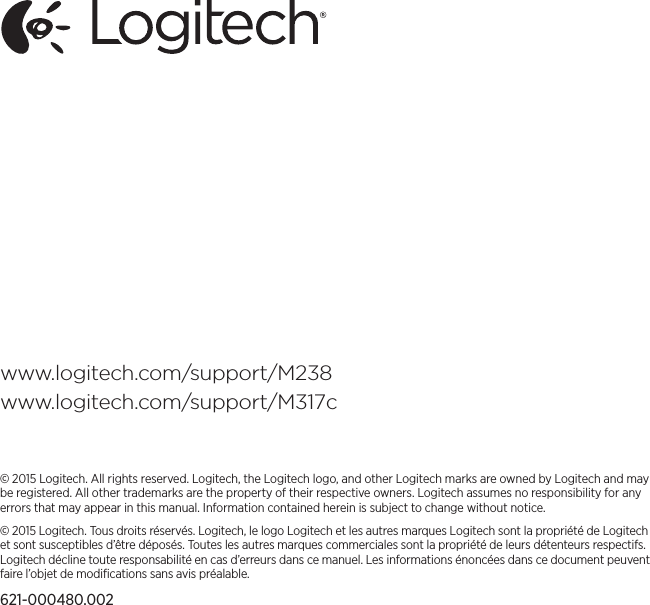 www.logitech.com/support/M238www.logitech.com/support/M317c© 2015 Logitech. All rights reserved. Logitech, the Logitech logo, and other Logitech marks are owned by Logitech andmay be registered. All other trademarks are theproperty of theirrespective owners. Logitech assumes no responsibility for any errors that may appear in this manual. Informationcontained herein is subject to change without notice.© 2015 Logitech. Tous droits réservés. Logitech, le logo Logitech et les autres marques Logitech sont la propriété deLogitech et sont susceptibles d’être déposés. Toutes les autres marques commerciales sont la propriété de leurs détenteurs respectifs. Logitech décline toute responsabilité en cas d’erreurs dans ce manuel. Les informations énoncées dans ce document peuvent faire l’objet de modiﬁcations sans avis préalable.621-000480.002