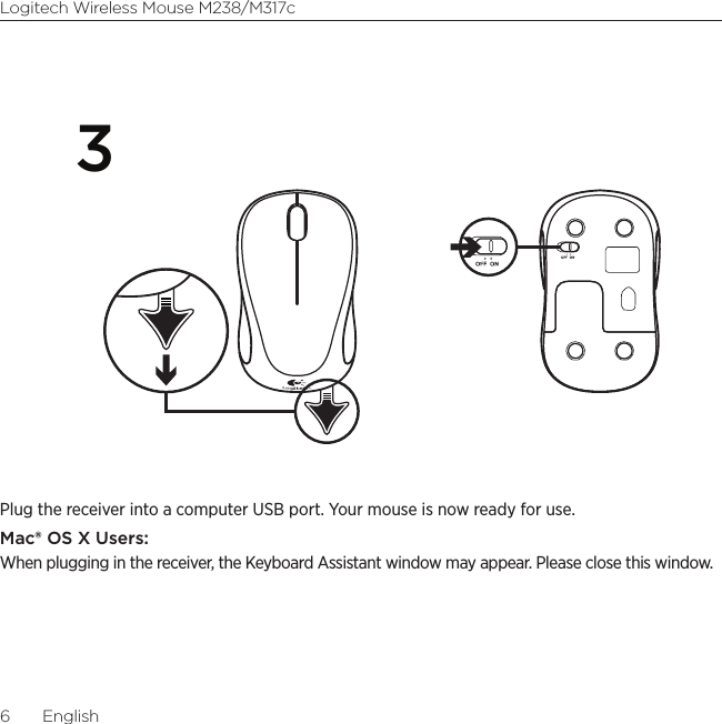 6  EnglishLogitech Wireless Mouse M238/M317c3 Plug the receiver into a computer USB port. Your mouse is now ready for use.Mac® OS X Users:When plugging in the receiver, the Keyboard Assistant window may appear. Please close this window.