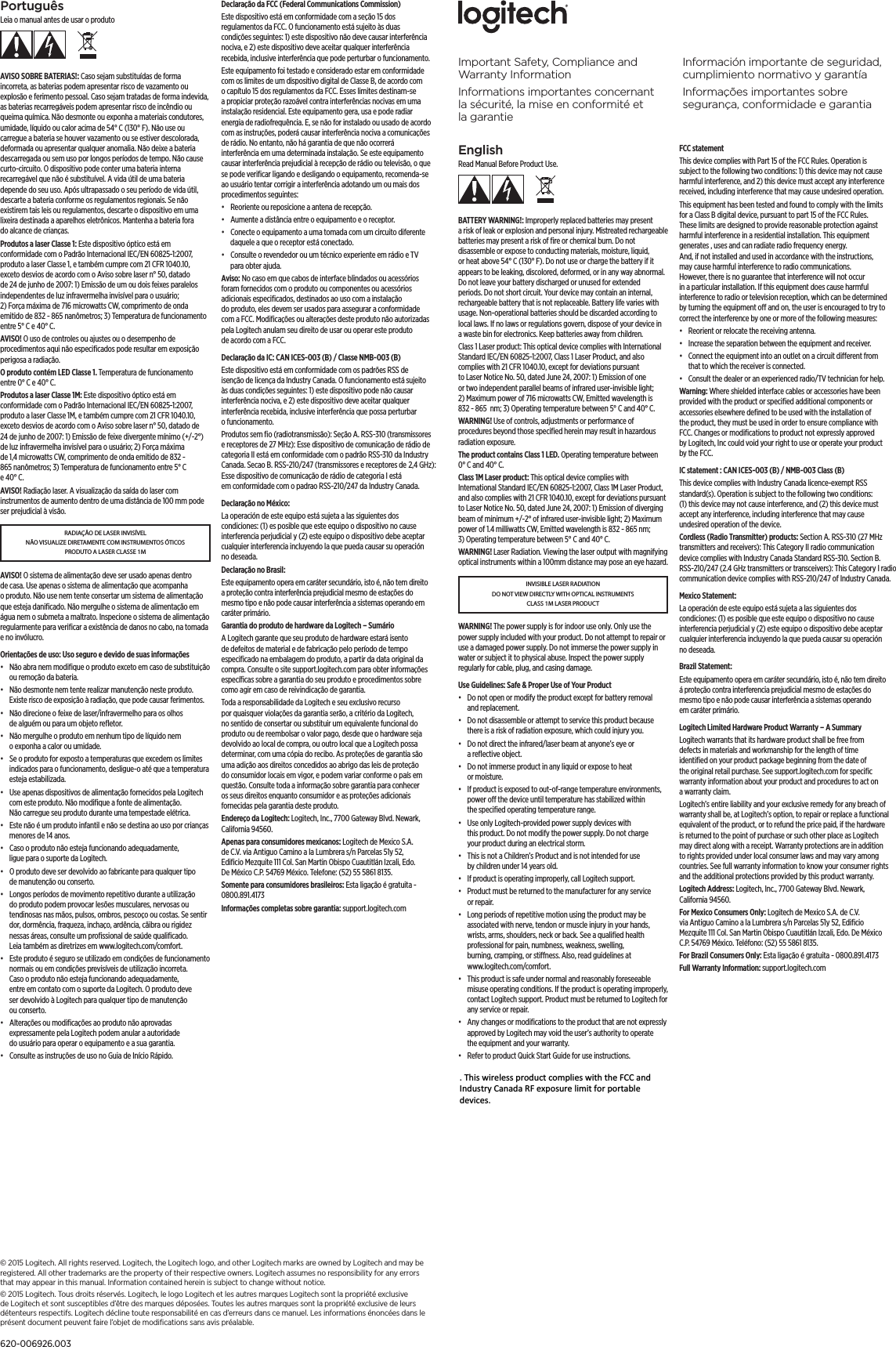 EnglishRead Manual Before Product Use.BATTERY WARNING!: Improperly replaced batteries may present a risk of leak or explosion and personal injury. Mistreated rechargeable batteries may present a risk of ﬁre or chemical burn. Do not disassemble or expose to conducting materials, moisture, liquid, or heat above 54° C (130° F). Do not use or charge the battery if it appears to be leaking, discolored, deformed, or in any way abnormal. Do not leave your battery discharged or unused for extended periods. Do not short circuit. Your device may contain an internal, rechargeable battery that is not replaceable. Battery life varies with usage. Non-operational batteries should be discarded according to local laws. If no laws or regulations govern, dispose of your device in a waste bin for electronics. Keep batteries away from children.Class 1 Laser product: This optical device complies with International Standard IEC/EN 60825-1:2007, Class 1 Laser Product, and also complies with 21 CFR 1040.10, except for deviations pursuant to Laser Notice No. 50, dated June 24, 2007: 1) Emission of one or two independent parallel beams of infrared user-invisible light; 2) Maximum power of 716 microwatts CW, Emitted wavelength is 832 - 865  nm; 3) Operating temperature between 5° C and 40° C. WARNING! Use of controls, adjustments or performance of procedures beyond those speciﬁed herein may result in hazardous radiation exposure.The product contains Class 1 LED. Operating temperature between 0° C and 40° C.Class 1M Laser product: This optical device complies with International Standard IEC/EN 60825-1:2007, Class 1M Laser Product, and also complies with 21 CFR 1040.10, except for deviations pursuant to Laser Notice No. 50, dated June 24, 2007: 1) Emission of diverging beam of minimum +/-2° of infrared user-invisible light; 2) Maximum power of 1.4 milliwatts CW, Emitted wavelength is 832 - 865 nm; 3) Operating temperature between 5° C and 40° C. WARNING! Laser Radiation. Viewing the laser output with magnifying optical instruments within a 100mm distance may pose an eye hazard.INVISIBLE LASER RADIATION DO NOT VIEW DIRECTLY WITH OPTICAL INSTRUMENTS CLASS 1M LASER PRODUCTWARNING! The power supply is for indoor use only. Only use the power supply included with your product. Do not attempt to repair or use a damaged power supply. Do not immerse the power supply in water or subject it to physical abuse. Inspect the power supply regularly for cable, plug, and casing damage.Use Guidelines: Safe &amp; Proper Use of Your Product•  Do not open or modify the product except for battery removal and replacement.•  Do not disassemble or attempt to service this product because there is a risk of radiation exposure, which could injury you.•  Do not direct the infrared/laser beam at anyone’s eye or a reﬂective object.•  Do not immerse product in any liquid or expose to heat or moisture.•  If product is exposed to out-of-range temperature environments, power o the device until temperature has stabilized within the speciﬁed operating temperature range.•  Use only Logitech-provided power supply devices with this product. Do not modify the power supply. Do not charge your product during an electrical storm.•  This is not a Children’s Product and is not intended for use by children under 14 years old.•  If product is operating improperly, call Logitech support.•  Product must be returned to the manufacturer for any service or repair.•  Long periods of repetitive motion using the product may be associated with nerve, tendon or muscle injury in your hands, wrists, arms, shoulders, neck or back. See a qualiﬁed health professional for pain, numbness, weakness, swelling, burning, cramping, or stiness. Also, read guidelines at www.logitech.com/comfort.•  This product is safe under normal and reasonably foreseeable misuse operating conditions. If the product is operating improperly, contact Logitech support. Product must be returned to Logitech for any service or repair.•  Any changes or modiﬁcations to the product that are not expressly approved by Logitech may void the user’s authority to operate the equipment and your warranty.•  Refer to product Quick Start Guide for use instructions.FCC statement This device complies with Part 15 of the FCC Rules. Operation is subject to the following two conditions: 1) this device may not cause harmful interference, and 2) this device must accept any interference received, including interference that may cause undesired operation. This equipment has been tested and found to comply with the limits for a Class B digital device, pursuant to part 15 of the FCC Rules. These limits are designed to provide reasonable protection against harmful interference in a residential installation. This equipment generates , uses and can radiate radio frequency energy. And, if not installed and used in accordance with the instructions, may cause harmful interference to radio communications. However, there is no guarantee that interference will not occur in a particular installation. If this equipment does cause harmful interference to radio or television reception, which can be determined by turning the equipment o and on, the user is encouraged to try to correct the interference by one or more of the following measures:•  Reorient or relocate the receiving antenna.•  Increase the separation between the equipment and receiver.•  Connect the equipment into an outlet on a circuit dierent from that to which the receiver is connected. •  Consult the dealer or an experienced radio/TV technician for help.Warning: Where shielded interface cables or accessories have been provided with the product or speciﬁed additional components or accessories elsewhere deﬁned to be used with the installation of the product, they must be used in order to ensure compliance with FCC. Changes or modiﬁcations to product not expressly approved by Logitech, Inc could void your right to use or operate your product by the FCC.IC statement : CAN ICES-003 (B) / NMB-003 Class (B)This device complies with Industry Canada licence-exempt RSS standard(s). Operation is subject to the following two conditions: (1) this device may not cause interference, and (2) this device must accept any interference, including interference that may cause undesired operation of the device.Cordless (Radio Transmitter) products: Section A. RSS-310 (27 MHz transmitters and receivers): This Category II radio communication device complies with Industry Canada Standard RSS-310. Section B. RSS-210/247 (2.4  GHz transmitters or transceivers): This Category I radio communication device complies with RSS-210/247 of Industry Canada.Mexico Statement:La operación de este equipo está sujeta a las siguientes dos condiciones: (1) es posible que este equipo o dispositivo no cause interferencia perjudicial y (2) este equipo o dispositivo debe aceptar cualquier interferencia incluyendo la que pueda causar su operación no deseada.Brazil Statement: Este equipamento opera em caráter secundário, isto é, não tem direito á proteção contra interferencia prejudicial mesmo de estações do mesmo tipo e não pode causar interferência a sistemas operando em caráter primário.Logitech Limited Hardware Product Warranty – A Summary Logitech warrants that its hardware product shall be free from defects in materials and workmanship for the length of time identiﬁed on your product package beginning from the date of the original retail purchase. See support.logitech.com for speciﬁc warranty information about your product and procedures to act on a warranty claim. Logitech’s entire liability and your exclusive remedy for any breach of warranty shall be, at Logitech’s option, to repair or replace a functional equivalent of the product, or to refund the price paid, if the hardware is returned to the point of purchase or such other place as Logitech may direct along with a receipt. Warranty protections are in addition to rights provided under local consumer laws and may vary among countries. See full warranty information to know your consumer rights and the additional protections provided by this product warranty. Logitech Address: Logitech, Inc., 7700 Gateway Blvd. Newark, California 94560.For Mexico Consumers Only: Logitech de Mexico S.A. de C.V. via Antiguo Camino a la Lumbrera s/n Parcelas 51y 52, Ediﬁcio Mezquite 111 Col. San Martin Obispo Cuautitlán Izcali, Edo. De México C.P. 54769 México. Teléfono: (52) 55 5861 8135.For Brazil Consumers Only: Esta ligação é gratuita - 0800.891.4173Full Warranty Information: support.logitech.com PortuguêsLeia o manual antes de usar o produtoAVISO SOBRE BATERIAS!: Caso sejam substituídas de forma incorreta, as baterias podem apresentar risco de vazamento ou explosão e ferimento pessoal. Caso sejam tratadas de forma indevida, as baterias recarregáveis podem apresentar risco de incêndio ou queima química. Não desmonte ou exponha a materiais condutores, umidade, líquido ou calor acima de 54° C (130° F). Não use ou carregue a bateria se houver vazamento ou se estiver descolorada, deformada ou apresentar qualquer anomalia. Não deixe a bateria descarregada ou sem uso por longos períodos de tempo. Não cause curto-circuito. O dispositivo pode conter uma bateria interna recarregável que não é substituível. A vida útil de uma bateria depende do seu uso. Após ultrapassado o seu período de vida útil, descarte a bateria conforme os regulamentos regionais. Se não existirem tais leis ou regulamentos, descarte o dispositivo em uma lixeira destinada a aparelhos eletrônicos. Mantenha a bateria fora do alcance de crianças.Produtos a laser Classe 1: Este dispositivo óptico está em conformidade com o Padrão Internacional IEC/EN 60825-1:2007, produto a laser Classe 1, e também cumpre com 21 CFR 1040.10, exceto desvios de acordo com o Aviso sobre laser n° 50, datado de 24 de junho de 2007: 1) Emissão de um ou dois feixes paralelos independentes de luz infravermelha invisível para o usuário; 2) Força máxima de 716 microwatts CW, comprimento de onda emitido de 832 - 865 nanômetros; 3) Temperatura de funcionamento entre 5° C e 40° C. AVISO! O uso de controles ou ajustes ou o desempenho de procedimentos aqui não especiﬁcados pode resultar em exposição perigosa a radiação.O produto contém LED Classe 1. Temperatura de funcionamento entre 0° C e 40° C.Produtos a laser Classe 1M: Este dispositivo óptico está em conformidade com o Padrão Internacional IEC/EN 60825-1:2007, produto a laser Classe 1M, e também cumpre com 21 CFR 1040.10, exceto desvios de acordo com o Aviso sobre laser n° 50, datado de 24 de junho de 2007: 1) Emissão de feixe divergente mínimo (+/-2°) de luz infravermelha invisível para o usuário; 2) Força máxima de 1,4 microwatts CW, comprimento de onda emitido de 832 - 865 nanômetros; 3) Temperatura de funcionamento entre 5° C e 40° C. AVISO! Radiação laser. A visualização da saída do laser com instrumentos de aumento dentro de uma distância de 100 mm pode ser prejudicial à visão.RADIAÇÃO DE LASER INVISÍVEL NÃO VISUALIZE DIRETAMENTE COM INSTRUMENTOS ÓTICOS PRODUTO A LASER CLASSE 1MAVISO! O sistema de alimentação deve ser usado apenas dentro de casa. Use apenas o sistema de alimentação que acompanha o produto. Não use nem tente consertar um sistema de alimentação que esteja daniﬁcado. Não mergulhe o sistema de alimentação em água nem o submeta a maltrato. Inspecione o sistema de alimentação regularmente para veriﬁcar a existência de danos no cabo, na tomada e no invólucro.Orientações de uso: Uso seguro e devido de suas informações•  Não abra nem modiﬁque o produto exceto em caso de substituição ou remoção da bateria.•  Não desmonte nem tente realizar manutenção neste produto. Existe risco de exposição à radiação, que pode causar ferimentos.•  Não direcione o feixe de laser/infravermelho para os olhos de alguém ou para um objeto reﬂetor.•  Não mergulhe o produto em nenhum tipo de líquido nem o exponha a calor ou umidade.•  Se o produto for exposto a temperaturas que excedem os limites indicados para o funcionamento, desligue-o até que a temperatura esteja estabilizada.•  Use apenas dispositivos de alimentação fornecidos pela Logitech com este produto. Não modiﬁque a fonte de alimentação. Não carregue seu produto durante uma tempestade elétrica.•  Este não é um produto infantil e não se destina ao uso por crianças menores de 14 anos.•  Caso o produto não esteja funcionando adequadamente, ligue para o suporte da Logitech.•  O produto deve ser devolvido ao fabricante para qualquer tipo de manutenção ou conserto.•  Longos períodos de movimento repetitivo durante a utilização do produto podem provocar lesões musculares, nervosas ou tendinosas nas mãos, pulsos, ombros, pescoço ou costas. Se sentir dor, dormência, fraqueza, inchaço, ardência, cãibra ou rigidez nessas áreas, consulte um proﬁssional de saúde qualiﬁcado. Leia também as diretrizes em www.logitech.com/comfort.•  Este produto é seguro se utilizado em condições de funcionamento normais ou em condições previsíveis de utilização incorreta. Caso o produto não esteja funcionando adequadamente, entre em contato com o suporte da Logitech. O produto deve ser devolvido à Logitech para qualquer tipo de manutenção ou conserto.•  Alterações ou modiﬁcações ao produto não aprovadas expressamente pela Logitech podem anular a autoridade do usuário para operar o equipamento e a sua garantia.•  Consulte as instruções de uso no Guia de Início Rápido.Declaração da FCC (Federal Communications Commission) Este dispositivo está em conformidade com a seção 15 dos regulamentos da FCC. O funcionamento está sujeito às duas condições seguintes: 1) este dispositivo não deve causar interferência nociva, e 2) este dispositivo deve aceitar qualquer interferência recebida, inclusive interferência que pode perturbar o funcionamento. Este equipamento foi testado e considerado estar em conformidade com os limites de um dispositivo digital de Classe B, de acordo com o capítulo 15 dos regulamentos da FCC. Esses limites destinam-se a propiciar proteção razoável contra interferências nocivas em uma instalação residencial. Este equipamento gera, usa e pode radiar energia de radiofrequência. E, se não for instalado ou usado de acordo com as instruções, poderá causar interferência nociva a comunicações de rádio. No entanto, não há garantia de que não ocorrerá interferência em uma determinada instalação. Se este equipamento causar interferência prejudicial à recepção de rádio ou televisão, o que se pode veriﬁcar ligando e desligando o equipamento, recomenda-se ao usuário tentar corrigir a interferência adotando um ou mais dos procedimentos seguintes:•  Reoriente ou reposicione a antena de recepção.•  Aumente a distância entre o equipamento e o receptor.•  Conecte o equipamento a uma tomada com um circuito diferente daquele a que o receptor está conectado. •  Consulte o revendedor ou um técnico experiente em rádio e TV para obter ajuda.Aviso: No caso em que cabos de interface blindados ou acessórios foram fornecidos com o produto ou componentes ou acessórios adicionais especiﬁcados, destinados ao uso com a instalação do produto, eles devem ser usados para assegurar a conformidade com a FCC. Modiﬁcações ou alterações deste produto não autorizadas pela Logitech anulam seu direito de usar ou operar este produto de acordo com a FCC.Declaração da IC: CAN ICES-003 (B) / Classe NMB-003 (B)Este dispositivo está em conformidade com os padrões RSS de isenção de licença da Industry Canada. O funcionamento está sujeito às duas condições seguintes: 1) este dispositivo pode não causar interferência nociva, e 2) este dispositivo deve aceitar qualquer interferência recebida, inclusive interferência que possa perturbar o funcionamento.Produtos sem ﬁo (radiotransmissão): Seção A. RSS-310 (transmissores e receptores de 27 MHz): Esse dispositivo de comunicação de rádio de categoria II está em conformidade com o padrão RSS-310 da Industry Canada. Secao B. RSS-210/247 (transmissores e receptores de          2,4          GHz):   Esse dispositivo de comunicação de rádio de categoria I está em conformidade com o padrao RSS-210/247 da Industry Canada.Declaração no México:La operación de este equipo está sujeta a las siguientes dos condiciones: (1) es posible que este equipo o dispositivo no cause interferencia perjudicial y (2) este equipo o dispositivo debe aceptar cualquier interferencia incluyendo la que pueda causar su operación no deseada.Declaração no Brasil: Este equipamento opera em caráter secundário, isto é, não tem direito a proteção contra interferência prejudicial mesmo de estações do mesmo tipo e não pode causar interferência a sistemas operando em caráter primário.Garantia do produto de hardware da Logitech – Sumário A Logitech garante que seu produto de hardware estará isento de defeitos de material e de fabricação pelo período de tempo especiﬁcado na embalagem do produto, a partir da data original da compra. Consulte o site support.logitech.com para obter informações especíﬁcas sobre a garantia do seu produto e procedimentos sobre como agir em caso de reivindicação de garantia. Toda a responsabilidade da Logitech e seu exclusivo recurso por quaisquer violações da garantia serão, a critério da Logitech, no sentido de consertar ou substituir um equivalente funcional do produto ou de reembolsar o valor pago, desde que o hardware seja devolvido ao local de compra, ou outro local que a Logitech possa determinar, com uma cópia do recibo. As proteções de garantia são uma adição aos direitos concedidos ao abrigo das leis de proteção do consumidor locais em vigor, e podem variar conforme o país em questão. Consulte toda a informação sobre garantia para conhecer os seus direitos enquanto consumidor e as proteções adicionais fornecidas pela garantia deste produto. Endereço da Logitech: Logitech, Inc., 7700 Gateway Blvd. Newark, California 94560.Apenas para consumidores mexicanos: Logitech de Mexico S.A. de C.V. via Antiguo Camino a la Lumbrera s/n Parcelas 51y 52, Ediﬁcio Mezquite 111 Col. San Martin Obispo Cuautitlán Izcali, Edo. De México C.P. 54769 México. Telefone: (52) 55 5861 8135.Somente para consumidores brasileiros: Esta ligação é gratuita - 0800.891.4173Informações completas sobre garantia: support.logitech.com Important Safety, Compliance and Warranty InformationInformations importantes concernant la sécurité, la mise enconformité et lagarantieInformación importante de seguridad, cumplimiento normativo y garantíaInformações importantes sobre segurança, conformidade e garantia© 2015 Logitech. All rights reserved. Logitech, the Logitech logo, and other Logitech marks are owned by Logitech and may be registered. All other trademarks are the property of their respective owners. Logitech assumes no responsibility for any errors that may appear in this manual. Information contained herein is subject to change without notice.© 2015 Logitech. Tous droits réservés. Logitech, le logo Logitech et les autres marques Logitech sont la propriété exclusive de Logitech et sont susceptibles d’être des marques déposées. Toutes les autres marques sont la propriété exclusive de leurs détenteurs respectifs. Logitech décline toute responsabilité en cas d’erreurs dans ce manuel. Les informations énoncées dans le présent document peuvent faire l’objet de modiﬁcations sans avis préalable.620-006926.003. This wireless product complies with the FCC and Industry Canada RF exposure limit for portable devices.  