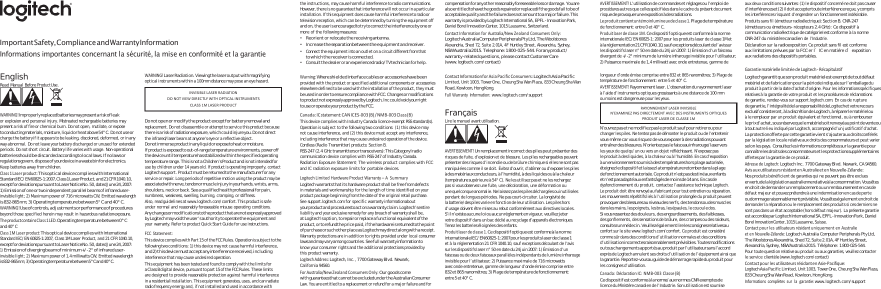    Important Safety, Compliance and Warranty Information Informations importantes concernant la sécurité, la mise en conformité et la garantie the instructions, may cause harmful interference to radio communications. However, there is no guarantee that interference will not occur in a particular installation. If this equipment does cause harmful interference to radio or television reception, which can be determined by turning the equipment off and on, the u s e r is  en co ura ge d t o try t o co rr ec t the i nte rf ere nc e by one or more of the following measures: • Reorient or relocate the receiving antenna. • Increase the separation between the equipment and receiver. • Connect the equipment into an outlet on a circuit different from that to w h i c h t h e  re ce iv er i s  co nn ec te d. • Consult the dealer or an experienced radio/TV technician for help. compensation fo r any o th er  reasonably foreseeable lo ss  or  dam ag e.  You are also entitled to have the goods  repaired or replaced if the goods fail to be of acceptable quality and the failure does not amount to a major failure. This warranty is provided by Logitech International SA, EPFL - Innovation Park, Daniel Borel Innovation Center, 1015 Lausanne, Switzerland. ContactInformationforAustralia/NewZealandConsumersOnly:Logitech  Australia Co mputer Periphe rals Pt y Lt d, Th e Woolst ores Alexandria, Shed 72, Suite 2.01A, 4F Huntley Street, Alexandria, Sydney, NSW Australia 2015. Telephone: 1 800-025-544. For any product / warranty -related que stio ns, p leas e contact Customer Care (www.logitech.com/contact) AVERTISSEMENT!L’utilisation de commandes et réglages ou l’emploi de procédures autres que celles spécifiées dans le cadre du présent document ri squ e d e provoquer un e exposition à de s radiations. Leproduitcontientuntémoinlumineuxdeclasse1.Plage de température de fonctionnement: entre 0 et 40° C. Produitlaserdeclasse1M.Ce dispositif optique est conforme à la norme internationale IEC/EN 60825-1: 2007 pour les produits laser de classe 1M et à l a  réglem entation  21  C FR  1040.10, sa u f ex ceptions  découl ant d e l’av is su r les dispositifs laser n° 50 en date du 24 juin 2007: 1) Émission d’un faisceau divergent de +/-2° minimum de lumière infrarouge invisible pour l’utilisateur; 2) Puissance maximale de 1,4 milliwatt avec onde entretenue, gamme de au x d eu x c ond it io ns suiva ntes : ( 1)  le d is po si ti f concerné n e d oi t p as  ca use r d’interférences et  ( 2)  il  do it  accepter toute  interférence reçue, y  compris les interférences risquant d’engendrer un fonctionnement indésirable. Produits sans fil (émetteur radioélectrique): Section B. CNR-247 (émetteurs ou émetteurs- récepteurs 2.4 GHz): Ce dispositif à communication radioélectrique de catégorie I est  conforme à la norme CNR-247 du ministère canadien de l’Industrie. Déclaration sur la radioexposition: Ce produit sans fil est conforme aux limitations prévues par la FCC er I’IC en matiére d’exposition aux radiations des dispositifs portables.  GarantiematériellelimitéedeLogitech‐ RécapitulatifEnglish Read Manual Before Product Use.    WARNING!Im pro pe rly replaced batteries may present a r isk  of l eak or explosion and personal injury. Mistreated rechargeable batteries may present a risk of fire or chemical burn. Do not open, mutilate, or expose to conducting materials, moisture, liquid or hea t above 54° C. Do n ot use or charge the battery if it appears to be leaking, discolored, deformed, or in any way abnormal. Do not leave your battery discharged or unused for extended periods. Do not short circuit. Battery life varies with usage. Non-operational batteries should be discarded according to local laws. If no laws or regulations govern, disp ose  of your device in  a waste bin  for electronics. Keep batteries away from children. Class1Laserproduct:This optical device complies with International Standa rd IE C/ E N  60825-1:2007, Cla s s 1  L as er  Produ ct, an d  21  C FR  1040.10, except for deviations pursuant to Laser Notice No. 50, dated June 24, 2007: 1) Emission of one or two independent parallel beams of infrared user- invisible light; 2) Maximum power of 716 microwatts CW, Emitted wavelength is 832-865 nm; 3) Operating temperature between 5° C and 40° C. WARNING!Use of controls, adjustments or performance of procedures beyond those specified herein may result in hazardous radiation exposure. TheproductcontainsClass1LED.Operating temp erature betwee n 0°  C and 40° C Class1MLaserproduct:This optical device complies with International Standard IEC/EN 60825-1:2007, Class 1M Laser Product, and 21 CFR 1040.10, except for deviations pursuant to Laser Notice No. 50, dated June 24, 2007: mission of di1) E verging beam of minimum +/-2° of infrared user- invisible light; 2) Maximum power of 1.4 milliwatts CW, Emitted wavelength is  832-865 n m;  3 )  Operating temperature between 5 ° C a n d  40 ° C. WARNING!Laser Radiation. Viewing the laser output with magnifying optical instruments within a 100mm distance may pose an eye hazard.    Do  not  ope n or  mod ify  the  product except for  battery removal and replacement. Do not disassemble or attempt to service this product because th ere  is  a ri sk o f radiation exposure, wh ic h co ul d injure you. Do  not  direct  the infrared/laser beam at anyone’s eye or a reflective object. D o  n o t  im m e r s e   produ c t  i n  any  l i qu i d  o r  ex po s e  to h ea t  o r  m o isture. If product is exposed to out-of-range temperature environments, power off the device until temperature has stabilized within the specified operating temperature range. This is not a  Children’s Product and is  not intended for use by children under 14 years old. If product is operating improperly, contact Logitech support. Product must be returned to the manufacturer for any service or repair. Long periods of repetitive motion using the product may be associated with nerve, tendon or muscle injury in your hands, wrists, arms, shoulders, neck or back. See a qualified health professional for pain, numbness, weakness, swelling, burning, cramping, or stiffness. Also, read guidelines at www.logitech.com/comfort. This product is safe under normal and reasonably foreseeable misuse operating conditions. Any changes or modification s to the product that are not expressly approved by Logitech may void the user’s authority to operate the equipment and your  warranty. Refer to product Quick Start Guide for use instructions. FCCStatement:T hi s  de vi ce c o m pl i es  w it h P a rt  1 5  of  t h e F CC R u le s .  Opera ti on i s  s ub j e ct  to t he following two conditions: 1) this device may not cause harmful interference, an d 2)  th is device m us t accept any interference received, in clu di ng interference that may cause undesired operation. This equipment has been tested and found to comply with the limits for a Class B digital device, pursuant to part 15 of the FCC Rules. These limits are designed to provide reasonable protection against harmful interference in a residential installation. This equipment generates, uses, and can radiate radio frequency energy and, if not installed and used in accordance with Warning:Where shielded interface cables or accessories have been  provided with the product or specified additional components or accessories elsewhere defined to be used with the installation of the product, they must be u s ed in  o rde r  t o ensure c ompl iance  w ith FCC .  C h ang e s  or mod i fica tion s  to product no t expressly approved by  Logitech, Inc  co uld  void your rig ht to us e o r op erate your p roduct by  th e FCC. Canada:ICstatement:CANICES‐003(B)/NMB‐003Class(B)This device complies with Industry Canada licence-exempt RSS standard(s). Operation is subject to the following two conditions: (1) this device may not cause interference, and (2) this device must accept any interference, including interference that may cause undesired operation of the device. Cordless (Radio Transmitter) products: Section B. RSS-247  (2.4 GHz transmitters or  transceivers): Thi s Category I radio communication device complies with RSS-247 of Industry Canada. Radiation Exposure Statement: The wireless product complies with FCC and IC radiation exposure limits for portable devices. LogitechLimitedHardwareProductWarranty–ASummaryLogitech warrants that its hardware product shall be free from defects  in materials and workmanship for the length of time identified on your product package beginning from the date of the original retail purchase. See support.logitech.com for specific warranty information about your product and procedures to act on a warranty claim. Logitech’s entire liability and your exclusive remedy for any breach of warranty shall be, at Logitech’s option, to repair or replace a functional equivalent of the product, o r  to refun d th e p ri ce  pa id , i f t he  hardw are is  return ed to t he  po in t of purchase or such  other place as Logitech may direct along with a  receipt. Warranty protections are in addition to rights provided under local consumer laws an d m ay va ry  am on g countries .  Se e f ul l warranty info rmation to know your consumer rights and the additional protections provided by this product warranty. LogitechAddress:Logitech, Inc., 7700 Gateway Blvd. Newark, California 94560. ForAustralia/NewZealandConsumersOnly:Our goods come wi th  guarantees th at c an no t b e excluded u nd er t he  Australian Consumer Law. You are entitled to a replacement or refund for a major failure and for ContactInformationforAsiaPacificConsumers:Logite ch As ia  Pacific Limited, Unit 1003, Tower One, Cheung Sha Wan Plaza, 833 Cheung Sha Wan Road, Kowloon, Hong Kong. FullWarrantyInformation:www.logitech.com/support  Français Lire le manuel avant utilisation.    AVERTISSEMENT!Un remplacement incorrect des piles peut présenter des risques de fuite, d’explosion et de blessure. Les piles rechargeables peuvent présenter des risques d’incendie ou de brûlure chimique si elles ne sont pas manipulées comme il se doit. Évitez d’ouvrir, d’abîmer ou d’exposer les piles à des matériaux conducteurs, à l’humidité, à des liquides ou à la chaleur (température supérieure à 54° C). Ne les utilisez pas et ne les rechargez pas si vous observez une fuite, une décoloration, une déformation ou une quelconque  anomalie. Ne laissez pas les piles déchargées  ou inutilisées pendant de longues périodes. Ne pas court-circuiter. La longévité de la batterie/des piles varie en fonction de leur utilisation. Les piles hors d’usage doivent être mises au rebut conformément aux directives locales. S’il n ’e xi s te  a u c u n e  l o i  o u  a u c u n  rè gl eme nt  en vi gue ur , v eu il lez  je te r  votre dispositif dans un bac dédié au recyclage d’appareils électroniques. Tenez les batteries éloignées des enfants. Produitlaserdeclasse1.Ce dispositif optique est conforme à la norme internationale IEC /EN  60825-1: 2007 pou r l es p ro dui ts  las er  de  cl as se 1   et à la réglementation 21 CFR 1040.10, sauf exceptions découlant de l’avis sur les dispositifs laser n° 50 en date du 24 juin 2007: 1) Émission d’un faisceau ou de deux faisceaux parallèles indépendants de lumière infrarouge invisible pour l’utilisateur; 2) Puissance maximale de 716 microwatts avec onde entretenue, gamme de longueur d’onde émise comprise entre 832 et 865 nanomètres; 3) Plage de température de fonctionnement: entre 5 et 40° C. longueur d’onde émise comprise entre 832 et 865 nanomètres; 3) Plage de température de fonctionnement: entre 5 et 40° C. AVERTISSEMENT!Rayonnement laser. L’observation du rayonnement laser à l’aide d’instruments optiques grossissants à une distance de 100 mm ou moins est dangereuse pour les yeux.   N’ouvrez pas et ne modifiez pas le produit sauf pour retirer ou pour changer les piles. Ne tentez pas de démonter le produit ou de l’entretenir vous-même car vous risquez de vous exposer à des radiations pouvant entraîn er de s bl essures. N’orientez p as  le  faisceau  infrarouge/ laser vers  les yeux de quelqu’un ou vers un objet réfléchissant. N’exposez pas le produit à des liquides, à la chaleur ou à l’humidité. En cas d’exposition à un environnement soumis à des températures hors plage autorisée, éteignez le  di s pos i tif  e t l ai ss ez  la  température retom ber dan s  la  pl ag e de fonctionnement autorisée. Ce produit n’est pas destiné aux  enfants et n’est pas adapté aux enfants âgés de moins de 14 ans. En cas de dysfonctionnement du produit, contactez l’assistance technique Logitech. Le produit doit être renvoyé au fabricant pour tout entretien ou réparation. Les mouvements répétitifs liés à l’utilisation prolongée du produit peuvent provoquer des blessures au niveau des nerfs, des tendons ou des muscles dans les mains, les poignets, les bras, les épaules, le cou ou le dos. Si  vous ressentez de s douleu rs, des engourdissements, d es faiblesses,  des gonflements, des sensations de brûlure, des crampes ou des raideurs, consultez un m éde cin .  Veuillez éga lem en t lire les  consignes relatives au confort sur le site www.logitech.com/comfort. Ce produit est considéré comme sûr dans des conditions d’utilisation normales et des conditions d’ u t i l i s a ti o n  in cor rect es ra ison nabl emen t p révis ibl es. Tou tes mo dific atio ns  ou tous changements apportés au produit par l’utilisateur sans l’accord exprès de Logitech annulent ses droits d’utilisation de l’équipement ainsi que la  garantie. Reportez-vous au g uid e de dé mar rage rapide du p rodui t po ur  les consignes d’utilisation. Canada:DéclarationIC:NMB‐003Classe(B)Ce dispositif est c on for me  à la n orm e/ au x normes CNR e xe mpt es  de licence du Ministère canadien de l’Industrie. Son utilisation est soumise Logitech g arantit qu e s on  pr od ui t maté riel es t exempt d e  tout défaut matériel et de fabrication pour la période indiquée sur l’emballage du produit à partir de la date d’achat d’origine. Pour les informations spécifiques relatives à la garantie de votre produit et les procédures de réclamations de garantie, rendez-vous sur support.logitech.com. En cas de rupture de  garantie, l’intégralité de  la  responsabilité de Logitech et votre recours exclusif consisteront, à  la  discrétion de  Logitech, à répa rer le m atériel ou à le remplacer par un produit équivalent et fonctionnel, ou à rembourser le prix d’achat, sous réserve que le  matériel soit renvoyé au point d e vente ou à tout autre lieu indiqué par Logitech, accompagné d’un justificatif d’achat. La  protection offerte pa r cette garantie vie nt s’ajouter au x droits conférés  par la législation locale relative aux droits des consommateurs et peut varier selon les pays.  Consultez les informations complètes sur la garantie pour connaître le s droits des consommateurs et le s protections supplémentaires offertes par la garantie de ce produit. AdressedeLogitech:Logitech Inc. 7700 Gateway Blvd. Newark, CA 94560. AvisauxutilisateursrésidantenAustralieetenNouvelle‐Zélande:Nos produits bénéficient de garanties qui ne peuvent pas être exclues en  vertu d e l a  l ég i sl a ti on  aust ralienne relative à  la  cons ommation. Vous êtes en droit de demander un remplacement ou un remboursement en cas de défaut majeur et pouvez prétendre à une indemnisation en cas de perte ou  do m ma ge  raisonn ablemen t prévisib le. Vous ê tes ég al e me nt  en  dr oi t  de demander la réparation ou le remplacement des produits si ces derniers ne sont pas dans un état acceptable (hors défaut majeur). La présente garantie es t accordée pa r Logitech International SA, E PFL  - Innovation Pa rk,  Daniel Borel Innovation Center, 1015 Lausanne, Suisse. ContactpourlesutilisateursrésidantuniquementenAustralieetenNouvelle‐Zélande:Logitech Australia Computer Peripherals Pty Ltd, The Woolstores Alexandria, Shed 72, Su ite 2.01A, 4F Huntley Street, Alexandria, Sydney, NSW Australia 2015. Téléphone:  1 800-025-544. Pour toute question relative au produit ou aux garanties, veuillez contacter le service clientèle (www.logitech.com/contact) ContactpourlesutilisateursrésidantenAsie‐Pacifique:Logitech Asia Pacific Limited, Unit 1003, Tower One, Cheung Sha Wan Plaza, 833 Cheung Sha Wan Road, Kowloon, Hong Kong. Informationscomplètessurlagarantie:www.logitech.com/support RAYONNEMENTLASERINVISIBLEN&apos;EXAMINEZPASDIRECTEMENTAVECDESINSTRUMENTSOPTIQUESPRODUITLASERDECLASSE1MINVISIBLELASERRADIATIONDONOTVIEWDIRECTLYWITHOPTICALINSTRUMENTSCLASS1MLASERPRODUCT