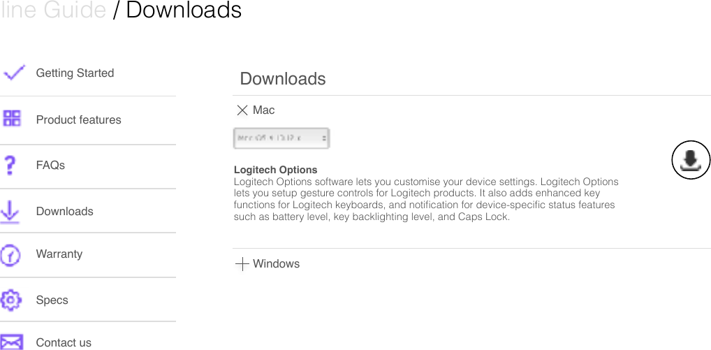  Online Guide / DownloadsGetting StartedProduct featuresFAQsDownloads WarrantySpecsContact usMacDownloadsLogitech OptionsLogitech Options software lets you customise your device settings. Logitech Options lets you setup gesture controls for Logitech products. It also adds enhanced key functions for Logitech keyboards, and notiﬁcation for device-speciﬁc status features such as battery level, key backlighting level, and Caps Lock. Windows