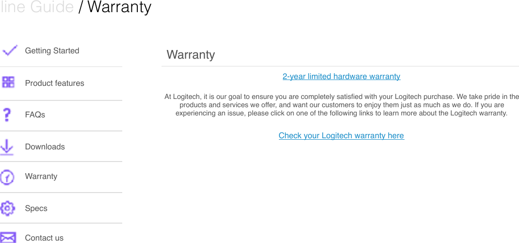  Online Guide / WarrantyGetting StartedProduct featuresFAQsDownloads WarrantySpecsContact usWarrantyAt Logitech, it is our goal to ensure you are completely satisﬁed with your Logitech purchase. We take pride in the products and services we offer, and want our customers to enjoy them just as much as we do. If you are experiencing an issue, please click on one of the following links to learn more about the Logitech warranty.Check your Logitech warranty here2-year limited hardware warranty