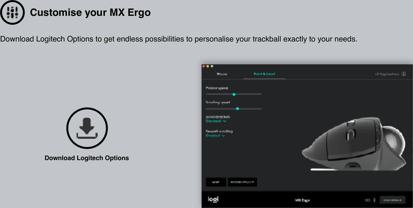 Customise your MX ErgoDownload Logitech Options to get endless possibilities to personalise your trackball exactly to your needs. Download Logitech Options 