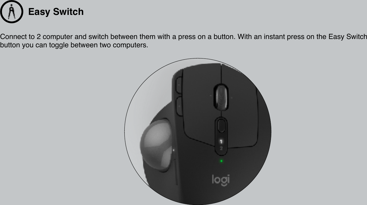 Easy Switch Connect to 2 computer and switch between them with a press on a button. With an instant press on the Easy Switch button you can toggle between two computers.  