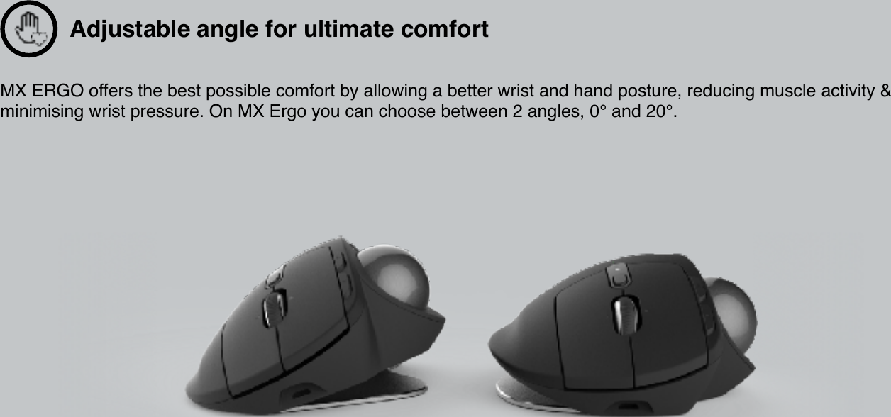 MX ERGO offers the best possible comfort by allowing a better wrist and hand posture, reducing muscle activity &amp; minimising wrist pressure. On MX Ergo you can choose between 2 angles, 0° and 20°.  Adjustable angle for ultimate comfort 