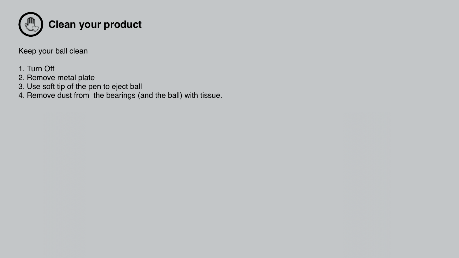 Keep your ball clean 1. Turn Off2. Remove metal plate3. Use soft tip of the pen to eject ball4. Remove dust from  the bearings (and the ball) with tissue.  Clean your product 
