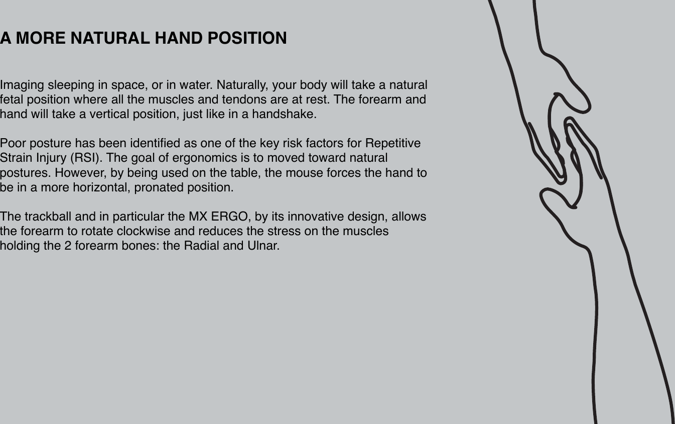 A MORE NATURAL HAND POSITIONImaging sleeping in space, or in water. Naturally, your body will take a natural fetal position where all the muscles and tendons are at rest. The forearm and hand will take a vertical position, just like in a handshake.Poor posture has been identified as one of the key risk factors for Repetitive Strain Injury (RSI). The goal of ergonomics is to moved toward natural postures. However, by being used on the table, the mouse forces the hand to be in a more horizontal, pronated position.The trackball and in particular the MX ERGO, by its innovative design, allows the forearm to rotate clockwise and reduces the stress on the muscles holding the 2 forearm bones: the Radial and Ulnar. 