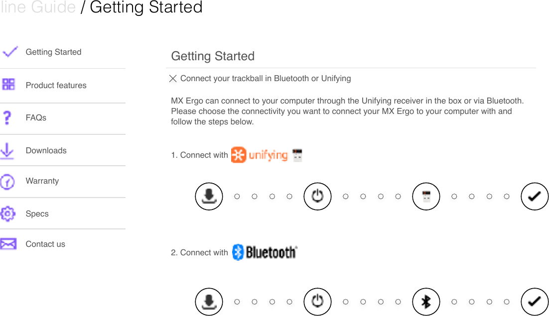  Online Guide / Getting Started Getting StartedProduct featuresFAQsDownloads WarrantySpecsContact usConnect your trackball in Bluetooth or Unifying MX Ergo can connect to your computer through the Unifying receiver in the box or via Bluetooth. Please choose the connectivity you want to connect your MX Ergo to your computer with and follow the steps below.  Getting Started2. Connect with1. Connect with