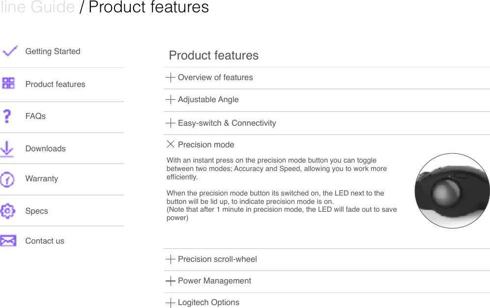  Online Guide / Product features Getting StartedProduct featuresFAQsDownloads WarrantySpecsContact usOverview of featuresProduct features Adjustable AngleEasy-switch &amp; ConnectivityPrecision modePrecision scroll-wheelWith an instant press on the precision mode button you can toggle between two modes; Accuracy and Speed, allowing you to work more efficiently. When the precision mode button its switched on, the LED next to the button will be lid up, to indicate precision mode is on.(Note that after 1 minute in precision mode, the LED will fade out to save  power) Power ManagementLogitech Options 