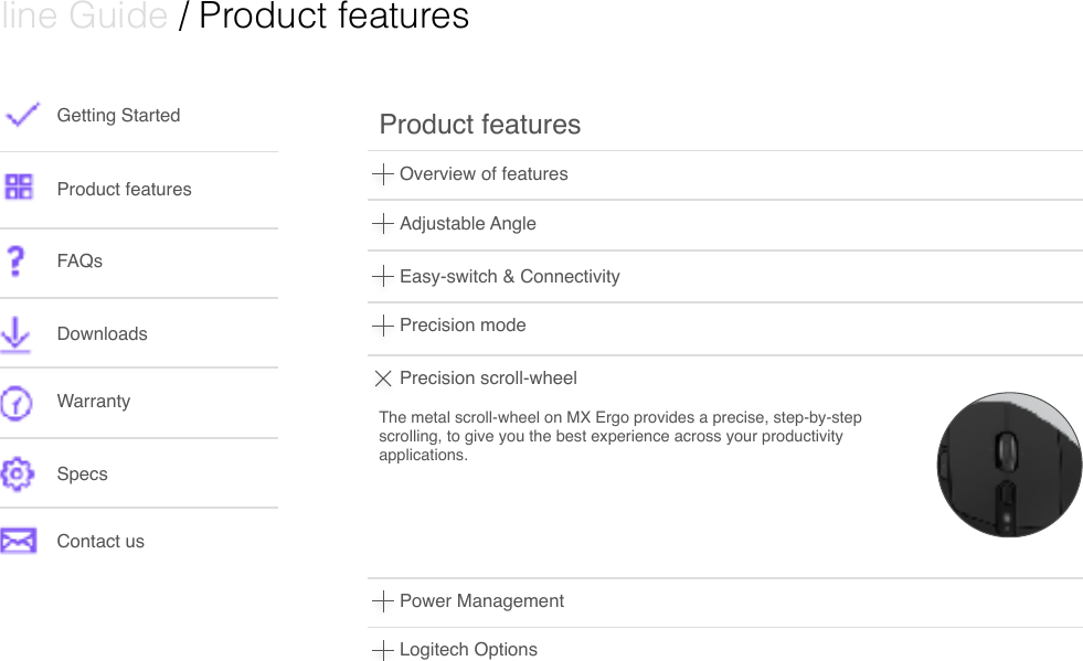  Online Guide / Product features Getting StartedProduct featuresFAQsDownloads WarrantySpecsContact usOverview of featuresProduct features Adjustable AngleEasy-switch &amp; ConnectivityPrecision modePrecision scroll-wheelThe metal scroll-wheel on MX Ergo provides a precise, step-by-step scrolling, to give you the best experience across your productivity applications. Power ManagementLogitech Options 